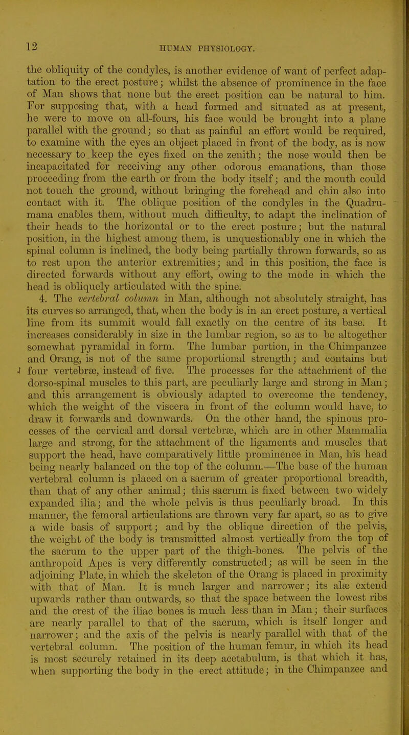 the obliquity of the condyles, is another evidence of want of perfect adap- tation to the erect posture; whilst the absence of prominence in the face of Man shows that none but the erect position can be natural to him. For supposing that, with a head formed and situated as at present, he were to move on all-fours, his face would be brought into a plane parallel with the ground; so that as painful an effort would be required, to examine with the eyes an object placed in front of the body, as is now necessaiy to keep the eyes fixed on the zenith; the nose would then be incapacitated for receiving any other odorous emanations, than those proceeding from the eai-th or from the body itself; and the mouth could not touch the ground, without bringing the forehead and chin also into contact with it. The oblique position of the condyles in the Quadru- mana enables them, without much difficulty, to adapt the inclination of their heads to the horizontal or to the erect posture; but the natm-al position, in the highest among them, is unquestionably one in which the spinal column is inclined, the body being partially thrown forwai'ds, so as to rest upon the anterior extremities; and in this position, the face is directed forwards without any effort, owing to the mode in which the head is obliquely articulated with the spine. 4. The vertebml coluvm in Man, although not absolutely straight, has its curves so arranged, that, when the body is in an erect postm-e, a vertical line from its summit would fall exactly on the centre of its base. It increases considerably in size in the lumbar region, so as to be altogether somewhat pyramidal in form. The lumbar portion, in the Chimpanzee and Orang, is not of the same proportional strength; and contains but ■I fom' vertelorte, instead of five. The processes for the attachment of the dorso-spinal muscles to this part, are peculiarly lai'ge and strong in Man; and this arrangement is obviously adapted to overcome the tendency, which the weight of the viscera in front of the column would have, to draw it forwai'ds and downwards. On the other hand, the spinous pro- cesses of the cervical and dorsal vertebrae, which are in other Mammalia large and strong, for the attachment of the ligaments and muscles that support the head, have comparatively little prominence in Man, his head being nearly balanced on the top of the column.—The base of the human vertebral column is placed on a sacrum of greater proportional breadth, than that of any other animal; this sacrum is fixed between two widely expanded ilia; and the whole pelvis is thus peculiarly broad. In this manner, the femoral articulations are thrown very far apart, so as to give a wide basis of support; and by the oblique direction of the pelvis, the weight of the body is transmitted almost vertically from the top of the sacrum to the upper part of the thigh-bones. The pelvis of the anthropoid Apes is very differently constructed; as will be seen in the adjoining Plate, in which the skeleton of the Orang is placed in proximity with that of Man. It is much larger and narrower; its also extend upwards rather than outwards, so that the space between the lowest ribs and the crest of the iliac bones is much less than in Man; their surfjices are near ly parallel to that of the sacrum, which is itself longer and narrower; and the axis of the pelvis is nearly parallel with that of the vertebral column. The position of the human femur, in which its head is most securely retained in its deep acetabulum, is that which it has, when supporting the body in the erect attitude; in the Chimpanzee and