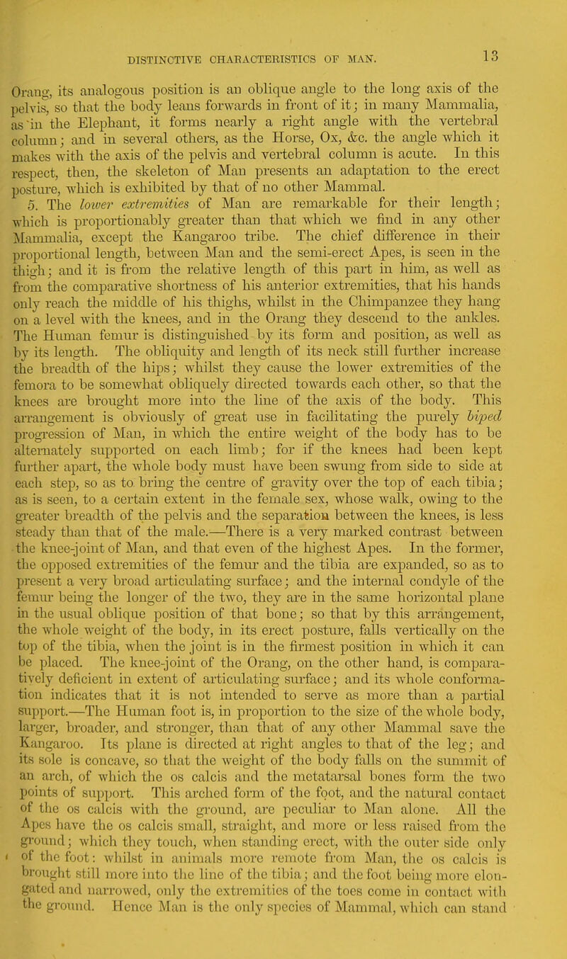 Orang, its analogous position is an oblique angle to the long axis of the pelvis, so that the body leans forwards in front of it; in many Mammalia, as'in the Elephant, it forms nearly a right angle with the vertebral column; and in several others, as the Horse, Ox, &c. the angle which it makes with the axis of the pelvis and vertebral column is acute. In this respect, then, the skeleton of Man pi-esents an adaptation to the erect posture, which is exhibited by that of no other Mammal. 5. The loioer extremities of Man are remarkable for their length; which is proportionably greater than that which we find in any other Mammalia, except the Kangaroo tribe. The chief difference in their proportional length, between Man and the semi-erect Apes, is seen in the thigh; and it is from the relative length of this part in him, as well as from the compai'ative shortness of his anterior extremities, that his hands only reach the middle of his thighs, whilst in the Chimpanzee they hang- on a level with the knees, and in the Orang they descend to the ankles. The Human femur is distinguished by its form and position, as well as by its leng-th. The obliquity and length of its neck still further increase the breadth of the hips; whilst they cause the lower extremities of the femora to be somewhat obliquely directed towards each other, so that the knees are brought more into the line of the axis of the body. This arrangement is obviously of gxeat use in facilitating the purely hiped progression of Man, in which the entire weight of the body has to be alternately supported on each limb; for if the knees had been kept further apart, the whole body must have been swung from side to side at each step, so as to. bring the centre of gravity over the top of each tibia; as is seen, to a certain extent in the female sex, whose walk, owing to the gi'eater breadth of the pelvis and the separation between the knees, is less steady than that of the male.^—There is a very marked contrast between the knee-joint of Man, and that even of the highest Apes. In the former, the opposed extremities of the femm- and the tibia are expanded, so as to present a very broad articulating surface; and the internal condyle of the femiu being the longer of the two, they are in the same horizontal plane in the usual oblique position of that bone; so that by this arrangement, the whole weight of the body, in its erect posture, falls vertically on the top of the tibia, when the joint is in the firmest position in which it can be placed. The knee-joint of the Orang, on the other hand, is compara- tively deficient in extent of articulating surface; and its whole conforma- tion indicates that it is not intended to serve as more than a ]3artial support.—The Human foot is, in proportion to the size of the whole body, larger, broader, and stronger, than that of any other Mammal save the Kangaroo. Its plane is directed at right angles to that of the leg; and its sole is concave, so tliat the weight of the body falls on the summit of an arch, of which the os calcis and the metatarsal bones form the two points of support. This arched form of the foot, and the natural contact of the OS calcis with the ground, are peculiar to Man alone. All the Apes have the os calcis small, straight, and more or less raised from the gi'ound; which they touch, when standing erect, with the outer side only < of the foot: whilst in animals more remote from Man, the os calcis is brought still more into the line of the tibia; and the foot being more elon- gated and narrowed, only the extremities of the toes come in contact with the ground. Hence Man is the only species of Mammal, which can stand