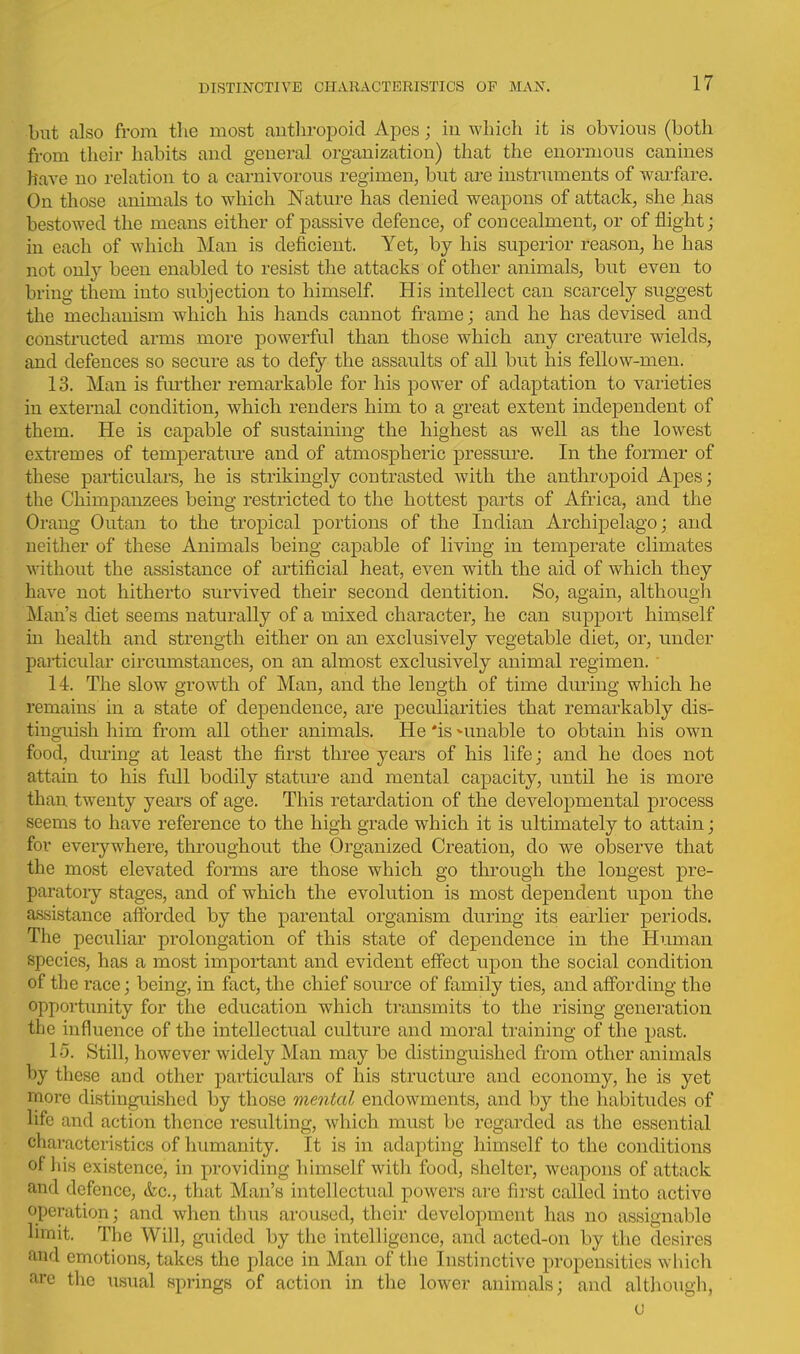 but also from the most autliropoid Apes; in which it is obvious (both from their habits and general organization) that the enormous canines have no relation to a carnivorous regimen, but are instruments of warfare. On those animals to which Nature has denied weapons of attack, she has bestowed the means either of passive defence, of concealment, or of flight j in each of which Man is deficient. Yet, by his superior reason, he has not only been enabled to resist the attacks of other animals, but even to bring them into subjection to himself His intellect can scarcely suggest the mechanism which his hands cannot frame; and he has devised and constructed arms more powerful than those which any creature wields, and defences so secure as to defy the assaults of all but his fellow-men. 13. Man is fm-ther remarkable for his power of adaptation to varieties in external condition, which renders him to a great extent independent of them. He is capable of sustaining the highest as well as the lowest extremes of temperatm-e and of atmospheric pressure. In the former of these particulars, he is strikingly contrasted with the anthropoid Apes; the Chimpanzees being restricted to the hottest parts of Africa, and the Orang Outan to the tropical portions of the Indian Archipelago; and neither of these Animals being capable of living in temperate climates without the assistance of artificial heat, even with the aid of which they have not hitherto survived their second dentition. So, again, although Man's diet seems naturally of a mixed character, he can support himself in health and strength either on an exclusively vegetable diet, or, under particidar circumstances, on an almost exclusively animal regimen. ■ 14. The slow growth of Man, and the length of time during which he remains in a state of dependence, are peculiarities that remarkably dis- tinguish him from all other animals. He 'is ^unable to obtain his own food, diu-ing at least the first three years of his life; and he does not attain to his full bodily stature and mental capacity, until he is more than twenty years of age. This retardation of the developmental process seems to have reference to the high grade which it is ultimately to attain; for eveiywhere, throughout the Organized Creation, do we observe that the most elevated forms are those which go through the longest pre- paratoiy stages, and of which the evolution is most dependent upon the assistance afforded by the parental organism during its earlier periods. The peculiar prolongation of this state of dependence in the Human species, has a most important and evident effect upon the social condition of the race; being, in fact, the chief soiuxe of family ties, and affording the opportunity for the education which transmits to the rising generation the influence of the intellectual culture and moral training of the past. 15. Still, however widely Man may be distinguished from other animals by these and other particulars of his structure and economy, he is yet more distinguished by those mental endowments, and by the habitudes of life and action thence resulting, Avhich must be regarded as the essential characteristics of humanity. It is in adapting himself to the conditions of 1 lis existence, in providing himself with food, shelter, weapons of attack and defence, &c., that Man's intellectual powers are first called into active operation; and when thus aroused, their development has no assignable limit. The Will, guided by the intelligence, and acted-on by the desires and emotions, takes the place in Man of tiie Instinctive propensities which arc the \isual springs of action in the lower animals; and although, (J