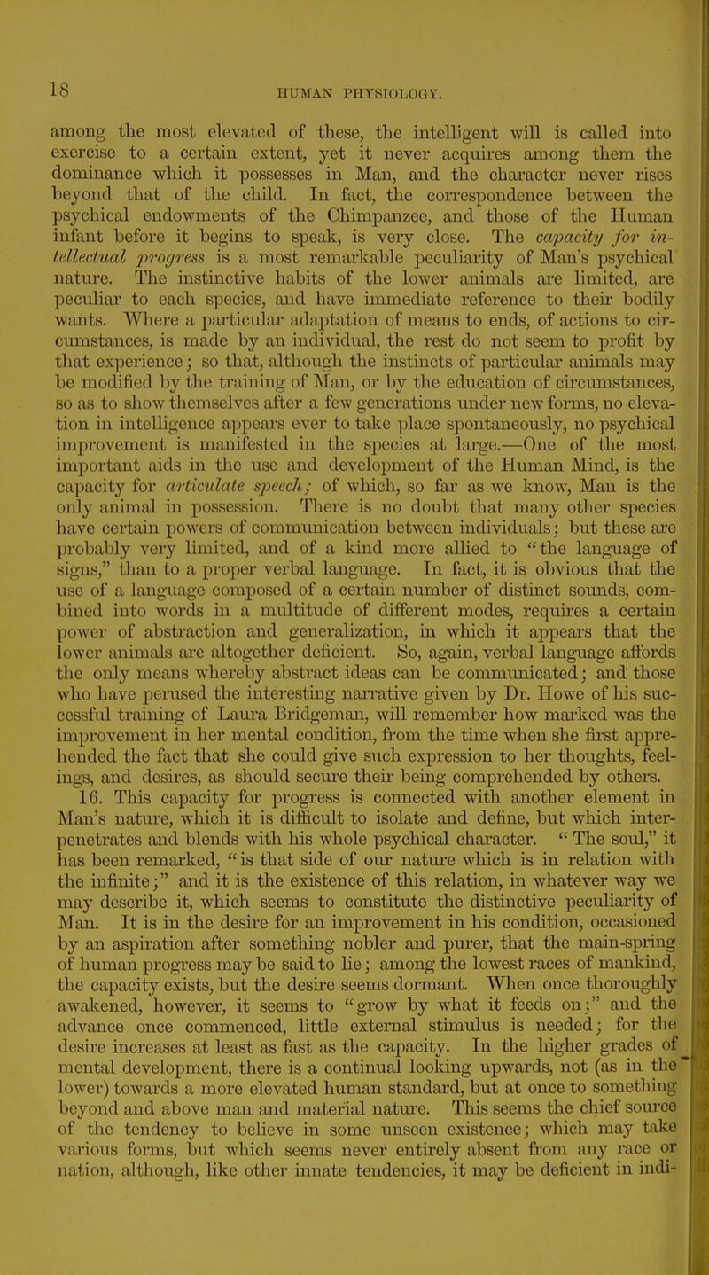 among the most elevated of these, the intelligent will is called into exercise to a certain extent, yet it never acquires among them the dominance which it possesses in Man, and the character never rises beyond that of the child. In fact, the correspondence between the psychical endowments of the Chimpanzee, and those of the Human infant before it begins to speak, is very close. The capacity for in- tellectual jivogress is a most remai'kable peculiarity of Man's psychical nature. The instinctive habits of the lower animals ai'C limited, are peculiar to each species, and have immediate reference to their bodily wants. Where a pat-ticular adaptation of means to ends, of actions to cir- cumstances, is made by an individual, the rest do not seem to profit by that experience; so that, although the instincts of particidar animals may be modified by the training of Man, or by the education of circumstances, so as to show themselves after a few generations under new forms, no eleva- tion in intelligence appears ever to take place spontaneously, no psychical improvement is manifested in the species at large.—One of the most important aids in the use and development of the Human Mind, is the capacity for articulate sjjeech; of which, so far as we know, Man is the only animal in possession. There is no doubt that many other species have certain powers of communication between individuals; but these are probably very limited, and of a kind more allied to the language of signs, than to a proper verbal language. In fact, it is obvious that the use of a language composed of a certain number of distinct soimds, com- bined into words in a multitude of different modes, requu-es a certain power of abstraction and generalization, in which it appears that the lower animals are altogether deficient. So, again, verbal lang-uage affords the only means whereby abstract ideas can be communicated; and those who have perused the interesting nai-rative given by Dr. Howe of his suc- cessful training of Laura Bridgeman, will remember how mai'ked was the improvement in her mental condition, from the time when she first appre- liended the fact that she could give such expression to her thoughts, feel- ings, and desires, as sliould secure their being comprehended by others. 16. This capacity for progress is connected with another element in Man's nature, which it is difficult to isolate and define, but which inter- penetrates and blends with his whole psychical character.  The soul, it has been remarked,  is that side of our nature which is in relation with the infinite; and it is the existence of this relation, in whatever way we may describe it, which seems to constitute the distinctive peculiarity of Man. It is in the desire for an improvement in his condition, occasioned by an aspiration after something nobler and purer, that the main-spring of human progress may be said to lie; among tlie lowest races of mankind, the capacity exists, but the desu-e seems dormant. When once thoroughly awakened, however, it seems to grow by what it feeds on; and the advance once commenced, little external stimulus is needed; for the desire increases at least as fiist as the capacity. In the higher grades of mental development, there is a continual looking upwards, not (as in the lower) towards a more elevated human standard, but at once to something beyond and above man and material nature. This seems the chief source of the tendency to believe in some unseen existence; which may take various forms, but which seems never entirely absent from any race or nation, although, like other innate tendencies, it may be deficient in indi-