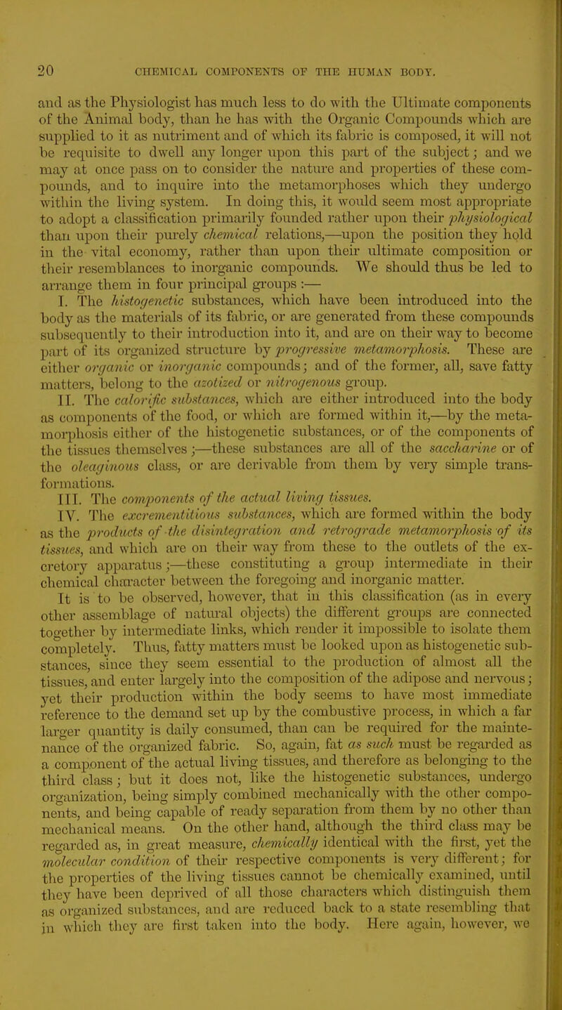 and as the Physiologist has much less to do with the Ultimate components of the Animal body, than he has with the Organic Compomids which are supplied to it as nutriment and of Avhich its fabric is composed, it will not be requisite to dwell any longer upon this pai't of the subject; and we may at once pass on to consider the nature and pi'operties of these com- pounds, and to inquire into the metamorphoses which they undergo witliin the living system. In doing this, it Avould seem most appropriate to adopt a classification primarily founded rather \ipon their physiological than upon their pm-ely chemical relations,—upon the position they hold in the vital economy, rather than upon their ultimate composition or their resemblances to inorganic compounds. We should thus be led to arrange them in four principal groups :— I. The histogenetic substances, which have been introduced into the body as the materials of its fabric, or are generated fi-om these compounds subsequently to their introduction into it, and are on their way to become part of its oi'ganized structure by progressive metamorphosis. These are either organic or inorganic compounds; and of the former, all, save fatty matters, belong to the azotized or nitrogenous group. II. The calorific substances, which are either introdiiced into the body as components of the food, or which are formed within it,—by the meta- morphosis cither of the histogenetic substances, or of the components of the tissues themselves;—these substances are all of the saccharine or of the oleaginous class, or are derivable from them by very simple trans- formations. III. The components of the actual living tissties. IV. The excrementitioxis substances, which are formed within the body as the products of the disintegration and retrograde metamorphosis of its tissues, and which are on their way from these to the outlets of the ex- cretory apparatus;—these constituting a gToup intermediate in their chemical chai-acter between the foregoing and inorganic matter. It is to be observed, however, that in this classification (as in every other assemblage of natural objects) the different groups are connected too-ether by intermediate links, which render it impossible to isolate them completely. Thus, fatty matters must be looked upon as histogenetic sub- stances, since they seem essential to the production of almost all the tissues, and enter largely into the composition of the adipose and nei-vous; yet their production within the body seems to have most immediate reference to the demand set up by the combustive process, in which a far laro-er quantity is daily consumed, than can be required for the mainte- nance of the organized fabric. So, again, fat as such must be regarded as a coinponent of the actual living tissues, and therefore as belonging to the third class; but it does not, like the histogenetic substances, undergo oro'anization, being simply combined mechanically with the other compo- nents, and being capable of ready separation from them by no other than mechanical means. On the other hand, although the third class may be regarded as, in great measure, chemicalhj identical with the first, yet the molecular condition of their respective components is very different; for the properties of the living tissues cannot be chemically examined, until they have been deprived of all those characters which distinguish them as organized substances, and are reduced back to a state resembling that in which they are first taken into the body. Here again, however, we