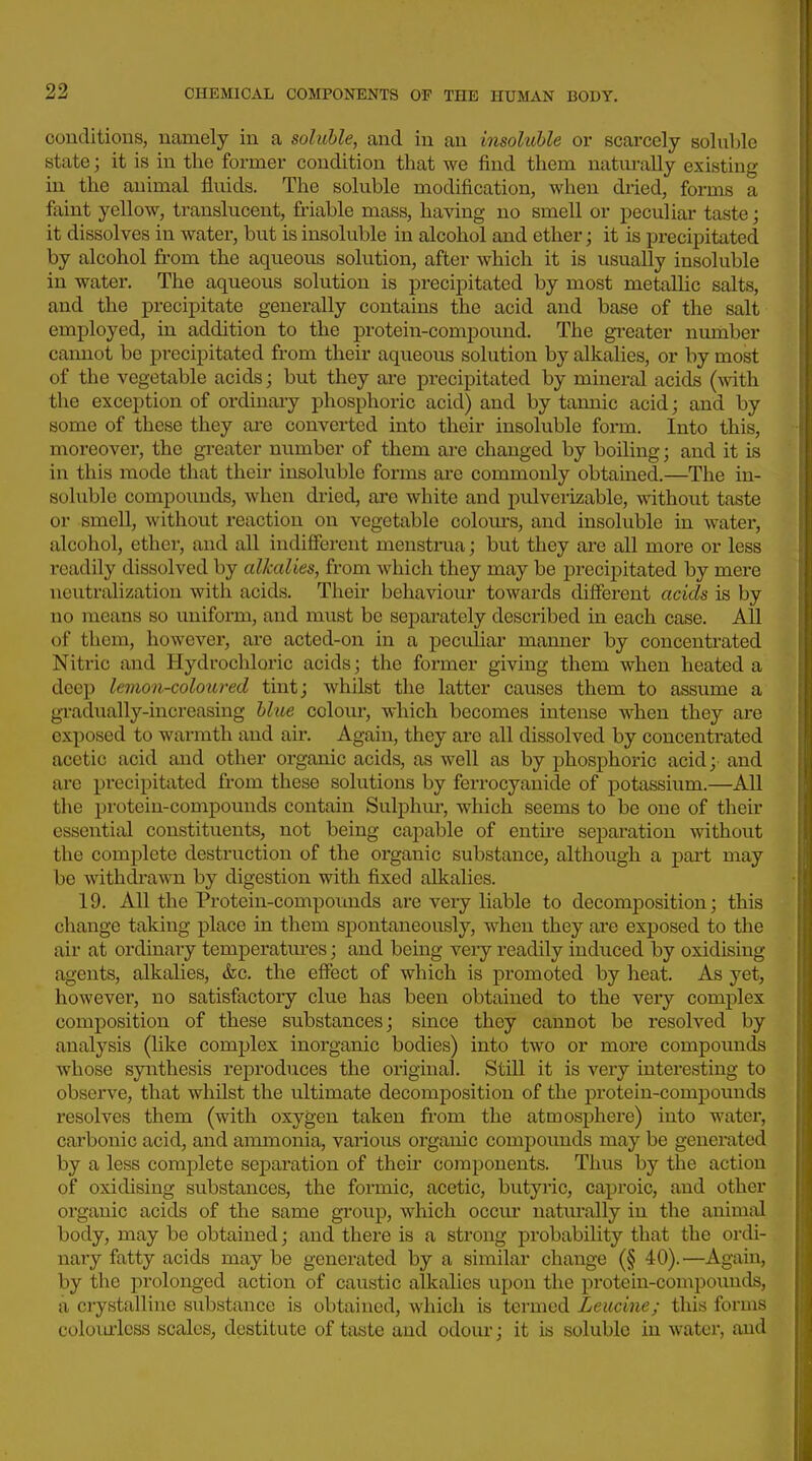 conditions, namely in a soluble, and in an insoluble or scarcely soluble state; it is in the former condition that we find them naturally existing in the animal fluids. The soluble modification, when dried, forms a faint yellow, translucent, friable mass, having no smell or peculiar taste; it dissolves in water, but is insoluble in alcohol and ether; it is precipitated by alcohol from the aqueous solution, after which it is usually insoluble in water. The aqueous solution is precipitated by most metallic salts, and the precipitate generally contains the acid and base of the salt employed, in addition to the protein-compound. The gi-eater nmnber cannot be pi-ecipitated from their aqueous solution by alkalies, or by most of the vegetable acids; but they are precipitated by mineral acids (with the exception of ordinary phosphoric acid) and by tannic acid; and by some of these they are converted into their insoluble form. Into this, moreover, the greater number of them are changed by boiling; and it is in this mode that their insoluble forms ai'e commonly obtained.—^The in- soluble compounds, when di-ied, are white and pulverizable, without taste or smell, without reaction on vegetable colours, and insoluble in water, alcohol, ether, and all indifferent menstrua; but they ai-e all more or less readily dissolved by alkalies, from which they may be precipitated by mere neutralization with acids. Their behaviour towards different acids is by no means so uniform, and must be sepai-ately described in each case. All of them, however, ai'e acted-on in a peculiar mamier by concentrated Nitric and Hydrochloric acids; the former giving them when heated a deep lemon-coloured tint; whilst the latter causes them to assume a gradually-increasing blue colour, which becomes intense when they are exposed to warmth and air. Again, they are all dissolved by concentrated acetic acid and other organic acids, as well as by phosphoric acid; and are precipitated from these solutions by ferrocyanide of potassium.—All the protein-compounds contain Sulphur, which seems to be one of their essential constituents, not being caj)able of entfre separation without the complete destruction of the organic substance, although a pai't may be withdrawn by digestion with fixed alkalies. 19. All the Protein-compounds are very liable to decomposition; this change taking place in them spontaneously, when they are exposed to the air at ordinary temperatures; and being very readily induced by oxidising agents, alkalies, &c. the effect of which is promoted by heat. As yet, however, no satisfactory clue has been obtained to the very complex composition of these substances; since they cannot be resolved by analysis (like complex inorganic bodies) into two or more compounds whose synthesis reproduces the original. Still it is very intei*esting to observe, that whilst the ultimate decomposition of the protein-compounds resolves them (with oxygen taken from the atmosphere) into water, carbonic acid, and ammonia, various organic compovmds may be generated by a less complete separation of their components. Thus by the action of oxidising substances, the formic, acetic, butyric, caproic, and other organic acids of the same group, which occur naturally in the animal body, may be obtained; and there is a strong probability that the ordi- nary fatty acids may be generated by a similar change (§ 40).—Again, by the prolonged action of caustic alkalies upon the protein-compounds, a crystalline substance is obtained, which is termed Leucine; this forms coloiuicss scales, destitute of taste aud odour; it is soluble in water, and