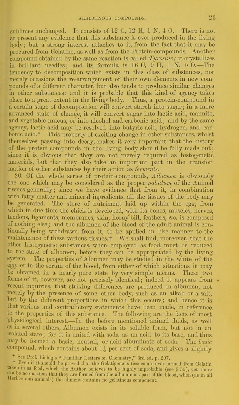 sublimes uucliaiiged. It consists of 12 C, 12 H, 1 N, 4 0. There is not at present any evidence that this substance is ever produced in the living bpdy; but a strong interest attaches to it, from the fact that it may be procm-ed from Gelatine, as well as from the Protein-compounds. Another compound obtained by the same reaction is called Tyrosine; it crystallizes in brilliant needles; and its formula is 16 C, 9 H, IN, 5 0,—The tendency to decomposition which exists in this class of substances, not merely occasions the re-arrangement of their own elements in new com- pomids of a different character, but also tends to produce similar changes in other substances; and it is probable that this kind of agency takes place to a great extent in the living body. Thus, a protein-compound in a certain stage of decomposition will convert starch into sugar; in a more advanced state of change, it will convert sugar into lactic acid, manuite, and vegetable mucus, or into alcohol and carbonic acid; and by the same agency, lactic acid may be resolved into butyric acid, hydrogen, and car- bonic acid.* This property of exciting change in other substances, whilst themselves passing into decay, makes it very important that the history of the protein-compounds in the living body should be fully made out; since it is obvious that they are not merely required as histogenetic materials, but that they also take an important part in the transfor- mation of other substances by their action iks, ferments. 20. Of the whole series of protein-compounds. Albumen is obviously the one which may be considered as the proper pabulum of the Animal tissues generally; since we have evidence that from it, in combination with fatty matter and mineral ingredients, all the tissues of the body may be generated. The store of nutriment laid up within the egg, from which in due time the chick is developed, with its bones, muscles, nerves, tendons, ligaments, membranes, skin, horny* bill, feathers, &c. is composed of nothing else; and the albumen of the blood of the adult animal is con- tinually being withdrawn from it, to be applied in like manner to the maintenance of these various tissues.t We shall find, moreover, that the other histogenetic substances, when employed as food, must be reduced to the state of albumen, before they can be appropriated by the living system. The properties of Albumen may be studied in the white of the or in the serum of the blood, from either of which situations it may be obtained in a nearly pure state by very simple means. These two forms of it, however, are not precisely identical; indeed it appears from recent inquiries, that striking differences are produced in albumen, not merely by the presence of some other body, such as an alkali or a salt, but by the different proportions in which this occurs; and hence it is that various and contradictory statements have been made, in reference to the properties of this substance. The following are the facts of most physiological interest.—In the before mentioned animal fluids, as well as in several others. Albumen exists in its soluble form, but not in an isolated state; for it is united with soda as an acid to its base, and thus may be formed a basic, neutral, or acid albuminate of soda. The basic compound, which contains about 1^ per cent of soda, and gives a slightly * See Prof. Licbig's  Familiar Letters on Chemistry, 3rd ed. p. 207. + Even if it should be proved that tiie Gclatigeiious tissues are ever formed from Gelatin taken-in as food, which the Author believes to be highly improbable (see § 3.5), yet there cnn be no question tliat they are formed from the albuminous part of the blood, when (us in all Herbivorous animals) the aliment contains no gehitinous component.