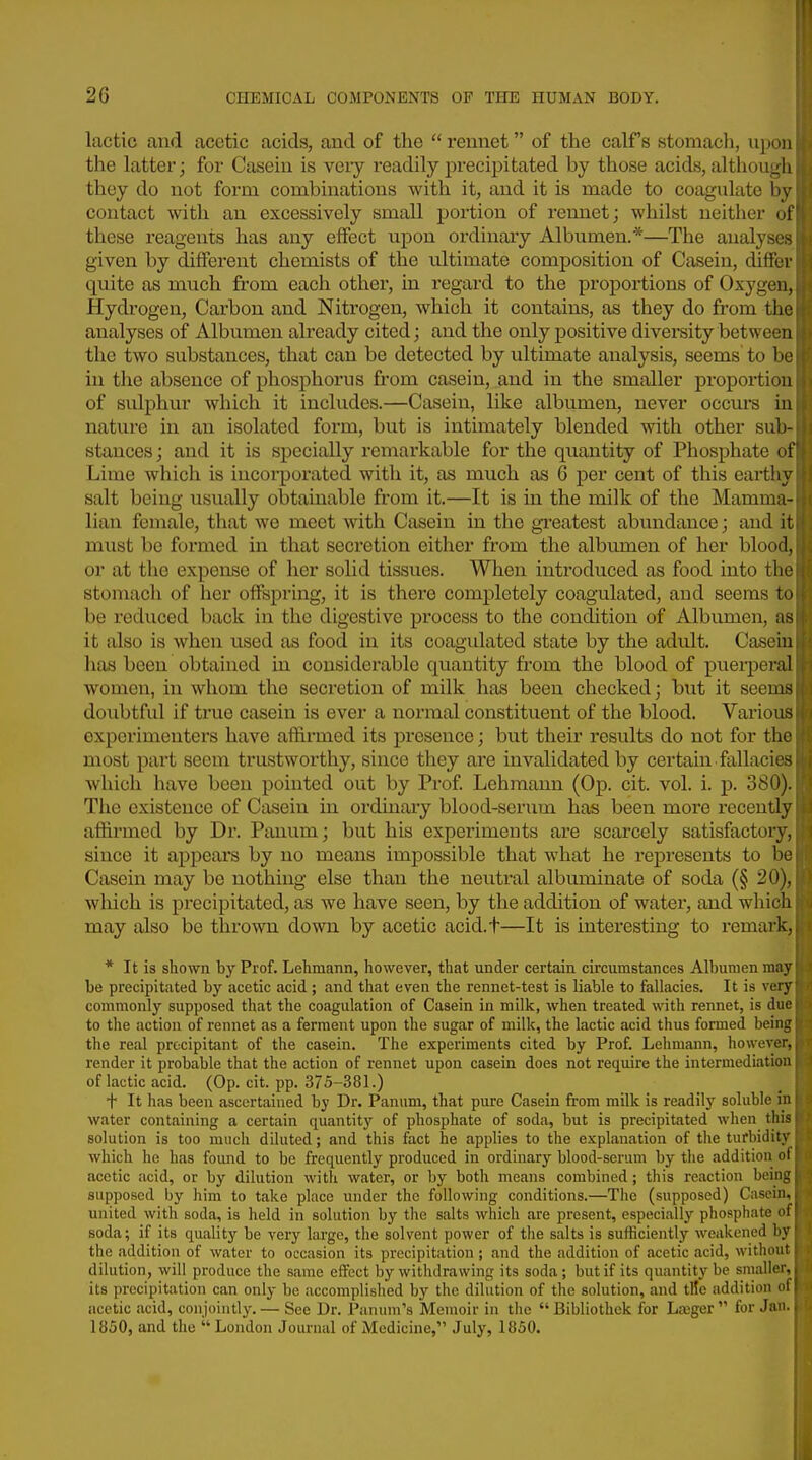 lactic and acetic acids, and of tlie  rennet of the calf s stomach, upon the latter; for Casein is very readily precipitated by those acids, although they do not form combinations with it, and it is made to coagulate by contact with an excessively small portion of rennet; whilst neither of these reagents has any effect upon ordinary Albumen.*—The analyses given by different chemists of the ultimate composition of Casein, differ quite as much from each other, in regard to the proportions of Oxygen, Hydi'ogen, Carbon and Nitrogen, which it contains, as they do from the analyses of Albumen already cited; and the only positive diversity between the two substances, that can be detected by ultimate analysis, seems to be in the absence of phosphorus from casein, and in the smaller proportion of sulphur which it includes.—Casein, like albumen, never occurs in nature in an isolated form, but is intimately blended with other sub- stances ; and it is specially remarkable for the qiiantity of Phosphate of Lime which is incorporated with it, as much as 6 per cent of this earthy salt being usually obtainable from it.—It is in the milk of the Mamma- lian female, that we meet with Casein in the greatest abundance; and it must bo formed in that secretion either from the albumen of her blood, or at tlie expense of her solid tissues. When introduced as food into the stomach of her offspring, it is there completely coagulated, and seems to be reduced back in the digestive process to the condition of Albumen, as it also is when used as food in its coagidated state by the adult. Casein has been obtained in considerable quantity from the blood of puei-peral women, in whom the secretion of milk has been checked; bxit it seems doubtful if true casein is ever a normal constituent of the blood. Various experimenters have affirmed its presence; but their results do not for the most part seem trustworthy, since they are invalidated by certain fallacies which have been pointed out by Prof Lehraann (Op. cit. vol. i. p. 380). The existence of Casein in ordinaiy blood-serum has been more recently affirmed by Dr. Panum; but his experiments are scarcely satisfactory, since it appears by no means impossible that what he represents to be Casein may be nothing else than the neutral albuminate of soda (§ 20), which is precipitated, as we have seen, by the addition of water, and which may also be thrown down by acetic acid.t—It is interesting to remark, * It is shown by Prof. Letmann, however, that under certain circumstances Albumen may be precipitated by acetic acid ; and that even the rennet-test is liable to fallacies. It is very commonly supposed that the coagulation of Casein in milk, when treated with rennet, is due to the action of rennet as a ferment upon the sugar of milk, the lactic acid thus formed being the real precipitant of the casein. The experiments cited by Prof. Lehmann, however, render it probable that the action of rennet upon casein does not recjuire the intermediation of lactic acid. (Op. cit. pp. 375-381.) f It has been ascertained by Dr. Panum, that pure Casein from milk is readilj' soluble in water containing a certain quantity of phosphate of soda, but is precipitated when this solution is too much diluted; and this fact he applies to the explanation of the turbidity which he has foimd to be frequently produced in ordinary blood-serum by tiie addition of acetic acid, or by dilution with water, or by both means combined; this reaction being supposed by him to take place under the following conditions.—The (supposed) Casern, united with soda, is held in solution by the salts which are present, especially phosphate of soda; if its quality be very large, the solvent power of the salts is sufficiently weakened by the addition of water to occasion its precipitation ; and the addition of acetic acid, without dilution, will produce the same effect by withdrawing its soda; but if its quantity be smaller, its precipitation can only be accomplished by the dilution of the solution, and tllc addition of acetic acid, conjointly. — See Dr. Panum's Memoir in the  Bibliothek for La3ger  for Jan. 1830, and the  London Journal of Medicine, July, 1850.