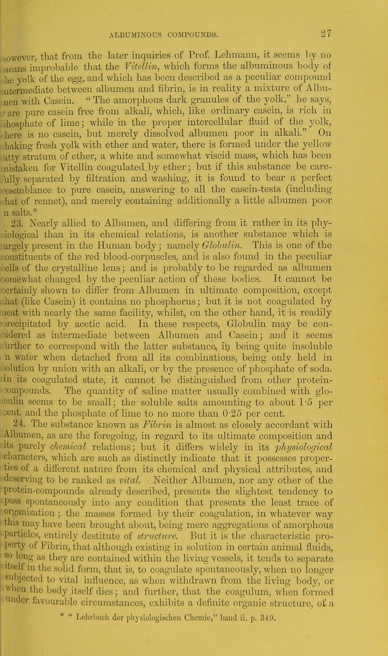 lowever, that from the later inquiries of Prof. Lehmann, it seems by no 1 iieans improbable that the Vitellin, which forms the albuminous body of i, he yolk of the egg, and which has been described as a peculiar compound 1. utermediate between albumen and fibrin, is in reality a mixture of Albii- aeu with Caseiu. The amorphous dark granules of the yolk, he says, '■ ai-e pm-e caseiu free from alkali, which, like ordinary casein, is rich in )hosphate of lime; while in the proper intercellular fluid of the yolk, here is no casein, but merely dissolved albumen poor in alkali. On hakiug fresh yolk with ether and water, there is formed under the yellow atty stratum of ether, a white and somewhat viscid mass, which has been ; nistaken for Vitellin coagula,ted by ether; but if this substance be care- fully separated by filtration and washing, it is found to bear a perfect -•esemblance to pure casein, answering to all the casein-tests (including hat of rennet), and merely containing additionally a little albumen poor u salts.* 23. Nearly allied to Albumen, and differing from it rather in its phy- iological than in its chemical relations, is another substance which is argely present in the Human body; namely Globulin. This is one of the ;oustituents of the red blood-corpuscles, and is also found in the peculiar ;ells of the crystalline lens; and is probably to be regarded as albumen 'iiomewhat changed by the peculiar action of these bodies. It cannot be ■;ertaiuly shown to differ from Albumen in ultimate composition, except . hat (like Casein) it contains no phosphorus; but it is not coagulated by leat with nearly the same facility, whilst, on the other hand, it is readily rprecipitated by acetic acid. In these respects. Globulin may be con- lidered as intermediate between Albumen and Casein; and it seems i oi-ther to correspond with the latter substance^ i^ being quite insoluble i n water when detached ft'om all its combinations, being only held in •'jolution by imion with an alkali, or by the presence of phosphate of soda. i[n its coagulated state, it cannot be distinguished from other j)iotein- ;ompounds. The quantity of saline matter usually combined with glo- ouhn seems to be small; the soluble salts amounting to about 1 -5 per 3ent. and the phosphate of lime to no more than 0-25 per cent. 24. The substance known as Fibrin is almost as closely accordant with Albumen, as are the foregoing, in regard to its ultimate composition and its pui-ely chemical relations; but it differs widely in its physiological characters, which are such as distinctly indicate that it possesses proper- ties of a different nature from its chemical and physical attributes, and deserving to be ranked as vital. Neither Albumen, nor any other of the protein-compounds abeady described, presents the slightest tendency to pass spontaneously into any condition that presents the least trace of organization; the masses formed by their coagulation, in whatever way this may have been brought about, being mere aggregations of amorphous particles, entirely destitute of structure. But it is the characteristic pro- perty of Fibrin, that although existing in solution in certain animal fluids, so long as they are coutained within the living vessels, it tends to separate itself in the solid form, that is, to coagulate spontaneously, when no longer subjected to vital influence, as when withdrawn from the living body, or when the Ijedy itself dies; and further, that the coagulum, when formed under favourable circumstances, exhibits a definite organic structure, of a *  Lelirbuch der physiologischeu Cheniie, band ii. p. 349.