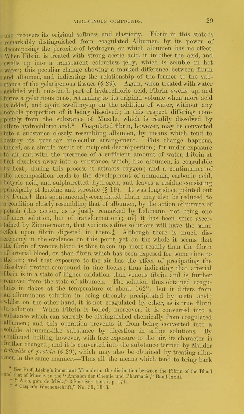 and recovers its original softness and elasticity. Fibrin in this state is ; remai-kably distingaiished from coagulated Albumen, by its power of decomposing the peroxide of hydrogen, on which albumen has no effect. \ When Fibrin is treated with strong acetic acid, it imbibes the acid, and < swells up into a transparent colourless jelly, which is soluble in hot V water; this peculiar change showing a marked difference between fibrin and albumen, and indicating the relationship of the former to the sub- stance of the gelatigenous tissues (§ 29). Again, when treated with water acidified with one-tenth part of hydi'ochloric acid, Fibrin swells up, and ■ fonns a gelatinous mass, retm-ning to its original volume when more acid if is added, and again swelling-up on the addition of water, without any L notable proportion of it being dissolved; in this respect differing com- pletely from the substance of Muscle, which is readily dissolved by dilute hydi'ochloric acid.* Coagulated fibrin, however, may be converted . into a substance closely resembling albumen, by means which tend to destroy its peculiar molecular arrangement. This change happens, i: indeed, as a simple result of incipient decomposition; for under exposure ' to au', and with the presence of a sufiicient amount of water. Fibrin at ; first dissolves away into a substance, which, like albumen, is coagulable I by heat; during this process it attracts oxygen; and a continuance of L the decomposition leads to the development of ammonia, carbonic acid, I butyric acid, and sulphuretted hydrogen, and leaves a residue consisting [ principally of leucine and tyrosine (§ 19). It was long since pointed out I by Denis,t that spontaneously-coagulated fibrin may also be reduced to ; a condition closely resembling that of albumen, by the action of nitrate of ; potash (this action, as is justly remarked by Lehmann, not being one of mere solution, but of transformation); and it has been since ascer- [. tained by Zimmermann, that vai'ious saline solutions will have the same ■ effect upon fibrin digested in them.j: Although there is much dis- ■ crepancy in the evidence on this point, yet on the whole it seems that the fibrin of venous blood is thus taken up more readily than the fibrin of arterial blood, or than fibrin which has been exposed for some time to I the ah'; and that exposm'e to the air has the effect of precipating the i dissolved protein-compound in fine flocks; thus indicating that arterial fibrin is in a state of higher oxidation than venous fibrin, and is further removed from the state of albumen. The solution thus obtained coagu- lates in flakes at the temperature of about 162°; but it differs from ' an albuminous solution in being strongly precipitated by acetic acid; ^ whilst, on the other hand, it is not coagulated by ether, as is true fibrin i in solution.—When Fibrin is boiled, moreover, it is converted into a ' substance which can scarcely be distinguished chemically from coagulated albumen; and this operation prevents it from being converted into a soluble albumen-like substance by digestion in saline solutions. By continued boiling, however, with free exposm'e to the air, its character is further changed; and it is converted into the substance termed by Mulder tritoxide of protein (§ 29), which may also be obtained by treating albu- men in the same manner.—Thus all the means which tend to bring back * See Prof. Liebig's important Memoir on the distinction between the Fibrin of the Blood and that of Mus^cle, in the  Annalen der Chemie und Pharmacie, Band Ixxiii. T •' Arch. gen. de Med., liieme Ser. tom. i. p. 171. +  Casper's Wochensclirift, No. aO, 1»43.