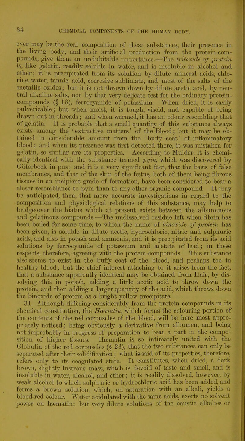 ever may be the real composition of these substances, their presence in the living body, and their artificial production from the protein-com- pounds, give them an undubitable importance.—The tritoxide of j)rotein is, like gelatin, readily soluble in water, and is insoluble in alcohol and ether; it is precipitated from its solution by dilute mineral acids, chlo- rine-water, tannic acid, corrosive sublimate, and most of the salts of the metallic oxides; but it is not thrown down by dilute acetic acid, by neu- tral alkaline salts, nor by that very delicate test for the ordinary protein- compounds (§ 18), ferrocyanide of potassium. When dried, it is easily pulverizable; but when moist, it is tough, viscid, and capable of being drawn out in threads; and when warmed, it has an odour resembliug that of gelatin. It is probable that a small quantity of this substance always exists among the 'extractive matters' of the Blood; but it may be ob- tained in considerable amount from the ' buffy coat' of inflammatoiy blood; and when its presence was first detected there, it was mistaken for gelatin, so similar are its properties. According to Muldei', it is chemi- cally identical with the substance termed ^:>?/m, which was discovered by Gliterbock in pus; and it is a very significant fact, that the basis of false membranes, and that of tlie skin of the footus, both of them being fibrous tissues in an incipient grade of formation, have been considered to bear a closer resemblance to p}'in than to any other organic compound. It may be anticipated, then, that more accurate investigations in regard to the composition and physiological relations of this substance, may help to bridge-over the hiatus which at present exists between the albuminous and gelatinous compounds.—The undissolved residue left when fibrin has been boiled for some time, to which the name of hinoxide of 2^votein has been given, is soluble in dilute acetic, hydrochloric, nitric and sulphuiic acids, and also in potash and ammonia, and it is precipitated from its acid solutions by ferrocyanide of potassium and acetate of lead; in these respects, therefore, agreeing with the protein-compounds. This substance also seems to exist in the buffy coat of the blood, and perhaps too in healthy blood; but the chief interest attaching to it arises from the fact, that a substance apparently identical may be obtained from Hair, by dis- solving this in potash, adding a little acetic acid to throw down the protein, and then adding a larger quantity of the acid, which throws down the binoxide of protein as a bright yellow precipitate. 31. Although differing considerably from the protein compounds in its chemical constitution, the Hcematin, which forms the colom'ing portion of the contents of the red corpuscles of the blood, will be here most appro- priately noticed; being obviously a derivative from albumen, and being not improbably in jjrogress of preparation to bear a part in the compo- sition of higher tissues. Hsematin is so intimately imited with the Globulin of the red corpuscles (§ 23), that the two substances can only be separated after their solidification; what i» said of its properties, therefore, refers only to its coagulated state. It constitutes, when di-ied, a dark brown, slightly lustrous mass, which is devoid of taste and smell, and is insoluble in water, alcohol, and ether; it is readily dissolved, however, by weak alcohol to which sulphm-ic or hydrochloric acid has been added, and forms a brown solution, which, on saturation with an alkali, yields a blood-red colour. Water acidulated with the same acids, exerts no solvent power on htematin; but very dilute solutions of the caustic alkalies or