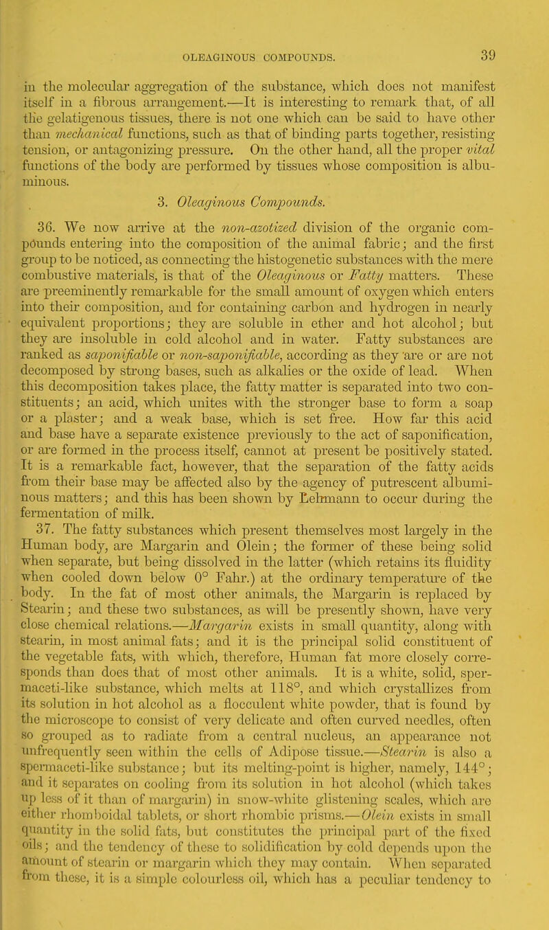 iu the molecular aggregation of the substance, which does not manifest itself in a fibi'ous arrangemeot.—It is interesting to remark that, of all the gelatigenous tissues, there is not one which can be said to have other than mechanical fimctions, such as that of binding parts together, resisting tension, or antagonizing pressure. On the other hand, all the proper vital fimctions of the body are performed by tissues whose composition is albu- minous. 3. Oleaginous Compounds, 36. We now arrive at the non-azotized division of the organic com- pounds entering into the composition of the animal fabric; and the first group to be noticed, as connecting the histogenetic substances with the mere combustive materials, is that of the Oleaginous or Fatty matters. These are j)reeminently remai'kable for the small amount of oxygen which enters into their composition, and for containing carbon and hydrogen in nearly equivalent proportions; they are soluble in ether and hot alcohol; but they are insoluble in cold alcohol and in water. Fatty substances are ranked as saponifiahle or non-saponifiable, according as they 'are or are not decomposed by strong bases, such as alkalies or the oxide of lead. When this decomposition takes place, the fatty matter is separated into two con- stituents ; an acid, which unites with the stronger base to form a soap or a plaster; and a weak base, which is set free. How far this acid and base have a separate existence previously to the act of saponification, or are formed in the process itself, cannot at present be positively stated. It is a remarkable fact, however, that the separation of the fatty acids fi'om their base may be affected also by the agency of putrescent albumi- nous matters; and this has been shown by Lehmann to occur during the fei-mentation of milk. 37. The fatty substances which present themselves most largely in the Hiunan body, are Margarin and Olein; the former of these being solid when separate, but being dissolved in the latter (which retains its fluidity when cooled down below 0° Fahr.) at the ordinary temperatm-e of the body. In the fat of most other animals, the Margarin is replaced by Stearin; and these two substances, as will be presently shown, have very close chemical relations.—Margarin exists in small quantity, along with stearin, in most animal fats; and it is the principal solid constituent of the vegetable fats, with which, therefore, Human fat more closely corre- sponds than does that of most other animals. It is a white, solid, sper- maceti-like substance, which melts at 118°, and which crystallizes from its solution in hot alcohol as a flocculent white powder, that is found by the microscope to consist of very delicate and often curved needles, often 80 grouped as to radiate from a central nucleus, an appearance not unfrequently seen with hi the cells of Adipose tissue.—Stear in is also a spennaceti-liko substance; but its melting-point is higher, namely, 144°; and it separates on cooling from its solution in hot alcohol (which takes up less of it than of margarin) in snow-white glistening scales, which are either rhomlooidal tablets, or short rhombic prisms.—OLeiu exists in small quantity in the solid fats, but constitutes the principal part of the fixed oils; and the tendency of these to solidification by cold depends upon the amount of stearin or margarin which they may contain. When separated from these, it is a simple colourless oil, which has a jDcculiar tendency to