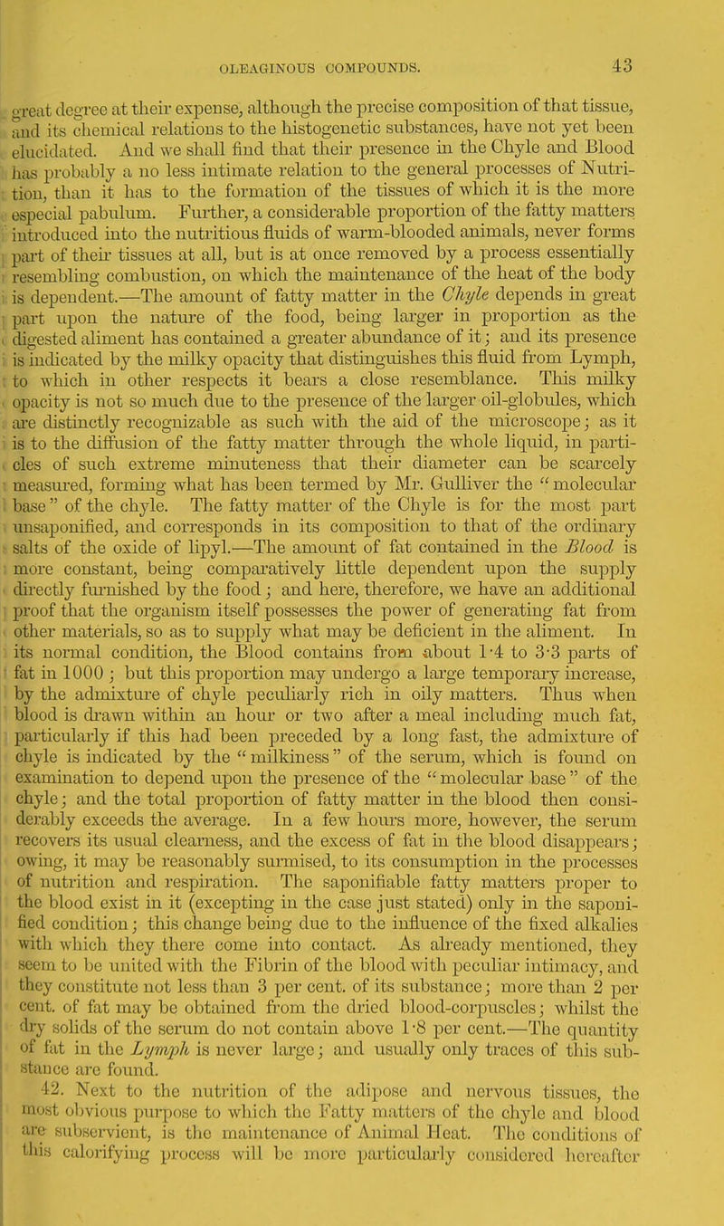 o-reat degree at their expense, although the precise composition of that tissue, and its chemical relations to the histogenetic substances, have not yet been elucidated. And we shall find that their presence m the Chyle and Blood has probably a no less intimate relation to the general processes of Nutri- ; tiou, than it has to the formation of the tissues of which it is the more especial pabulum. Further, a considerable proportion of the fatty matters introduced into the nutritious fluids of warm-blooded animals, never forms j pai-t of then- tissues at all, but is at once removed by a process essentially I resembling combustion, on which the maintenance of the heat of the body i is dependent.—The amount of fatty matter in the Chyle depends in great ; part upon the nature of the food, being larger in proportion as the ( digested aliment has contained a gTcater abundance of it; and its presence i is indicated by the milky opacity that distinguishes this fluid from Lymph, r to which in other respects it bears a close resemblance. This milky . opacity is not so much due to the presence of the larger oil-globules, which are distinctly recognizable as such with the aid of the microscope; as it i is to the diffusion of the fatty matter through the whole liquid, in parti- . cles of such extreme minuteness that their diameter can be scarcely ■ measured, forming what has been termed by Mr. Gulliver the molecular base  of the chyle. The fatty matter of the Chyle is for the most part unsaponified, and corresponds in its composition to that of the ordinary !■ salts of the oxide of lipyl.—The amount of fat contained in the Blood is more constant, being comparatively little dependent upon the supply . directly furnished by the food; and here, therefore, we have an additional ' proof that the organism itself possesses the power of generating fat from other materials, so as to supply what may be deficient in the aliment. In its normal condition, the Blood contains from iibout 1-4 to 3-3 parts of ■ fat in 1000 ; but this proportion may undergo a large temporary increase, by the admixture of chyle peculiarly rich in oily matters. Thus when blood is drawn within an hour or two after a meal including much fat, ] particularly if this had been preceded by a long fast, the admixture of chyle is indicated by the  milkiness of the serum, which is found on examination to depend upon the presence of the  molecular base  of the chyle; and the total proportion of fatty matter in the blood then consi- derably exceeds the average. In a few hours more, however, the serum recovers its usual clearness, and the excess of fat in the blood disappears; owing, it may be reasonably surmised, to its consumption in the processes of nutrition and respiration. The saponifiable fatty matters proper to the blood exist in it (excepting in the case just stated) only in the saponi- fied condition; this change being due to the influence of the fixed alkalies with which they there come into contact. As already mentioned, they seern to be united with the Fibrin of the blood with peculiar intimacy, and they constitute not less than 3 per cent, of its svibstance; more than 2 per cent, of fat may be obtained from the dried blood-corpuscles; whilst the dry solids of the serum do not contain above 1 -8 per cent.—The quantity of fat in the Lymph is never large; and usually only traces of this sub- stance are found. 42. Next to the nutrition of the adipose and nervous tissues, the most obvious purpose to which the Fatty matters of the cliyle and blood are subservient, is the maintenance of Animal Heat. The conditions of this calorifying process will be more particularly considered hereafter