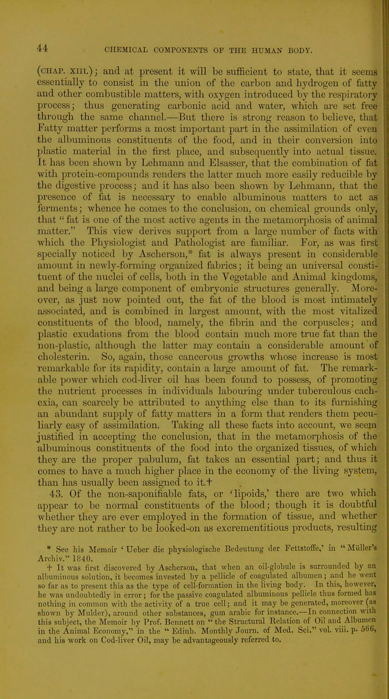 (chap. XIII.); and at present it will be sufficient to state, that it seems essentially to consist in the union of the carbon and hydi-ogen of fatty and other combustible matters, with oxygen introduced by the respiratory process; thus generating carbonic acid and water, which are set free through the same channel.—But there is strong reason to believe, that Fatty matter performs a most imjjortant part in the assimilation of even the albuminous constituents of the food, and in their convei-sion into plastic material in the first place, and subsequently into actual tissue. It has been shown by Lehmann and Elsasser, that the combination of fat with protein-compounds renders the latter much more easily reducible by the digestive process; and it has also been shoNvn by Lehmann, that the presence of fat is necessaiy to enable albuminous matters to act as fennents; whence he comes to the conclusion, on chemical grounds only, that  fat is one of the most active agents in the metamorphosis of animal matter. This view derives support from a large number of facts with which the Physiologist and Pathologist are familiar. For, as was first specially noticed by Ascherson,* fat is always present in considerable amount in newly-forming organized fabrics; it being an universal consti- tuent of the nuclei of cells, both in the Vegetable and Animal kingdoms, and being a large component of embryonic structures generally. More- over, as just now pointed out, the fat of the blood is most intimately associated, and is combined in lai-gest amount, with the most vitalized constituents of the blood, namely, the fibrin and the corpuscles; and plastic exudations from the blood contain much more true fat than the non-plastic, although the latter may contain a considerable amount of cholesterin. So, again, those cancerous growths whose increase is most remai'kable for its rapidity, contain a large amount of fat. The remark- able power which cod-liver oil has been found to possess, of promoting the nutrient processes in individuals labouring under tuberculous cach- exia, can scarcely be attributed to anything else than to its furnishing an abundant supply of fatty matters in a form that renders them pecu-. liarly easy of assimilation. Taking all these facts into account, we seem jixstified in accej)ting the conclusion, that in the metamoi-phosis of the albuminous constituents of the food into the organized tissues, of which they are the proper pabulum, fat takes an essential part; and thus it comes to have a much higher place in the economy of the living system, than has usually been assigned to it.t 43. Of the non-saponifiable fats, or 'lipoids,' there are two which appeal* to be normal constituents of the blood; though it is doubtful whether they are ever employed in the formation of tissue, and whether they are not rather to be looked-on as excrementitious products, resulting * See his Memoir ' Ueber die physiologische Bedeutung der Fettstoffe,' in Muller's Archiv. 1840. t It was first discovered by Ascherson, that when an oil-globule is surrounded by an albuminous solution, it becomes invested by a pellicle of coagulated albumen; and he went so far as to present this as the type of celi-formation in the living body. In this, however, he was undoubtedly in error ; for the passive coagulated albuminous pellicle thus formed has nothing in common with the activity of a true cell; and it may be generated, moreover (as shown by Mulder), around other substances, gum arabic for instance.—In connection with this subject, the Memoir by Prof. Bennett on  tlie Structural Relation of Oil and Albumen in the Animal Economy, 'in the  Edinb. Monthly Jouni. of Med. Sci. vol. viii. p- 566, and his work on Cod-liver Oil, may be advantageously referred to.