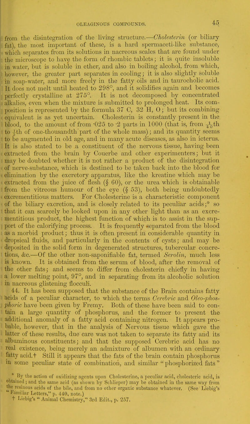 from the disintegration of tlie living structTu-c.—Cholesterin (or biliary fat), the most important of these, is a hard spermaceti-like snbstance, which separates from its solutions in nacreous scales that are found under • the microscope to have the form of rhombic tablets; it is quite insoluble • in water, but is soluble in ether, and also in boiling alcohol, from which, ! however, the gi-eater part sepai-ates in cooling; it is also slightly soluble ! in soap-water, and more freely in the fatty oils and in taurocholic acid. 1 It does not melt until heated to 298°, and it solidifies again and becomes ; perfectly ciystalline at 275°. It is not decomposed by concentrated .1 alkalies, even when the mixture is submitted to prolonged heat. Its com- position is represented by the formula 37 C, 32 H, 0 j but its combining I equivalent is as yet uncertain. Cholesterin is constantly present in the I blood, to the amount of from -025 to -2 parts in 1000 (that is, from J^th ' to 4-th of one-thousandth part of the whole mass); and its quantity seems : to be augmented in old age, and in many acute diseases, as also in icterus. It is also stated to be a constituent of the nervous tissue, having been extracted from the brain by Couerbe and other experimenters; but it may be doubted whether it is not rather a product of the disintegration of nerve-substance, which is destined to be taken back into the blood for ( elimination by the excretory apparatus, like the kreatine which may be I extracted from the juice of flesh (§ 60), or the urea which is obtainable ' from the vitreous humour of the eye (§ 53), both being undoubtedly I excrementitious matters. For Cholesterine is a characteristic component of the biliary excretion, and is closely related to its peculiar acids;* so • that it can scarcely be looked upon in any other light than as an excre- mentitious product, the highest fimction of which is to assist in the sup- , port of the calorifying process. It is frequently -separated from the blood as a morbid product; thus it is often present in considerable quantity in dropsical fluids, and particularly in the contents of cysts; and may be ' deposited in the solid form in degenerated structures, tubercular concre- tions, &c.—Of the other non-saponifiable fat, termed Serolin, much less is known. It is obtained from the serum of blood, after the removal of the other fats; and seems to differ from cholesterin chiefly in having a lower melting point, 97°, and in separating from its alcoholic solution in nacreous glistening flocculi. 44. It has been supposed that the substance of the Brain contains fatty acids of a peculiar character, to which the terms Cerehric and Oleo-phos- pkoric have been given by Fremy. Both of these have been said to con- tain a large quantity of phosphorus, and the former to present the additional anomaly of a fatty acid containing nitrogen. It appears pro- bable, however, that in the analysis of Nervous tissue which gave the latter of these results, due care was not taken to separate its fatty and its albuminous constituents; and that the supposed Cerebric acid has no real existence, being merely an admixture of albumen with an ordinary fatty acid.t Still it appears that the fats of the brain contain phosphorus in. some peculiar state of combination, and similar  phosphorized fats  * By the action of oxidizing agents upon Cholesterine, a peculiar acid, cholestcric acid, is obtained; and the same acid (as sliown by Sclilicper) may be obtained in the same way from the resinous acids of the bile, and from no other organic substance whatever. (See Liebig's  Familiar Letters, p. 440, note.) t Liebig's  Animal Chemistry, .3rd Edit., p. 257.