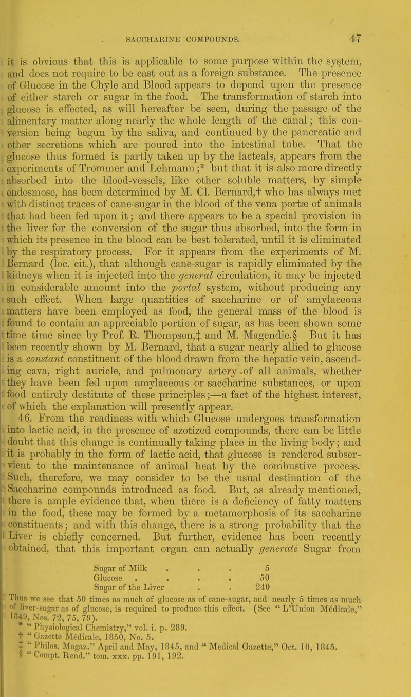 it is obvious that this is applicable to some purpose within the system, and does not require to be cast out as a foreign substance. The presence of Glucose in the Chyle and Blood appears to depend upon the presence of either starch or sugar in the food. The transformation of starch into . glucose is effected, as will hereafter be seen, during the passage of the alimentary matter along nearly the whole length of the canal; this con-  version being begun by the saliva, and continued by the pancreatic and other secretions which are poured into the intestinal tube. That the glucose thus formed is partly taken up by the lacteals, appears from the I experiments of Trommer and Lehmann ;* but that it is also more directly ; absorbed into the blood-vessels, like other soluble matters, by simple I endosmose, has been determined by M. CI. Bernard,t who has always met ^ with distinct traces of cane-sugar in the blood of the vena portse of animals that had been fed upon it; and there appears to be a special provision in the hver for the conversion of the sugar thus absorbed, into the form in which its presence in the blood can be best tolerated, until it is eliminated by the respiratory process. For it appears from the experiments of M. Bernard (loc. cit.), that although cane-sugar is rapidly eliminated by the ■ kidneys when it is injected into the general circulation, it may be injected ; in considerable amount into the 2^ortcd system, without producing any ^ such eifect. When large quantities of saccharine or of amylaceous i matters have been employed as food, the general mass of the blood is ! foimd to contain an appreciable portion of sugar, as has been shown some ttime time since by Prof. B. Thompson, J and M. Magendie.§ But it has 1 been recently shown by M. Bernard, that a sugar nearly allied to glucose i is a constant constituent of the blood drawn from the hepatic vein, ascend- • ing cava, right auricle, and pulmonary artery-of all animals, whether ' they have been fed upon amylaceous or saccharine substances, or upon ! food entirely destitute of these principles;—a fact of the highest interest, t of which the explanation will presently appear, 46. From the readiness with which Glucose undergoes transformation i into lactic acid, in the presence of azotized compounds, there can be little ■ doubt that this change is continually taking place in the living body; and i it is probably in the form of lactic acid, that glucose is rendered subser- ^ vient to the maintenance of animal heat by the combustive process. ' Such, therefore, we may consider to be the usual destination of the ^ Saccharine compounds introduced as food. But, as already mentioned, : there is ample evidence that, when there is a deficiency of fatty matters 1 in the food, these may be formed by a metamorphosis of its saccharine constituents; and with this change, there is a strong probability that the I Liver is chiefly concerned. But further, evidence has been recently obtained, that this important organ can actually generate Sugar from Sugar of Milk ... 5 Glucose . . . . 50 Sugar of the Liver . . 240 '■ Thus we see that 50 times as much of glucose as of cane-sugar, and nearly 6 times as much of liver-sugar as of glucose, is required to produce this effect. (See  L'Unioii Mcdicale, 1849, Nos. 72, 75, 79). •  Physiological Chemistry, vol. i. p. 289. + Gazette M6dicale, 1050, No. 5. +  Philos. Magaz. April and May, 1845, and  Medical Gazette, Oct. 10, 1845. $  Compt. Rend. tom. xxx. pp. 191, 192.