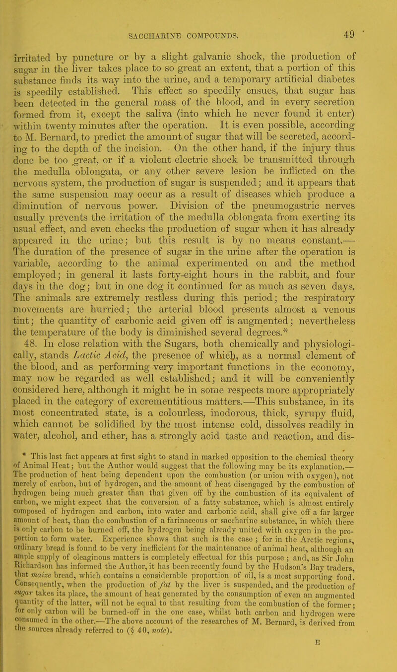 irritated by puncture or by a slight galvanic shock, the production of suoar in the liver takes place to so great an extent, that a portion of this substance finds its way into the urine, and a temporary artificial diabetes is speedily established. This eiFect so speedily ensues, that sugar has been detected in the general mass of the blood, and in every secretion formed from it, except the saliva (into which he never found it enter) within twenty minutes after the operation. It is even possible, according to M. Bernard, to predict the amount of sugar that will be secreted, accord- ing to the depth of the incision. On the other hand, if the injury thus done be too ^I'eat, or if a violent electric shock be transmitted through the medulla oblongata, or any other severe lesion be inflicted on the nervous system, the production of sugar is suspended; and it appears that the same suspension may occur as a result of diseases w^hich produce a diminution of nei-^^ous power. Division of the pneumogastric nerves usually prevents the iiTitation of the medulla oblongata from exerting its usual efiect, and even checks the production of sugar when it has already appeared in the vu-ine; but this result is by no means constant.— The duration of the presence of sugar in the urine after the operation is vai'iable, according to the animal experimented on and the method employed; in general it lasts forty-eight hours in the rabbit, and four days in the dogj but in one dog it continued for as much as seven days. The animals are extremely restless during this period; the respiratory movements are hunied; the arterial blood presents almost a venous tint; the quantity of carbonic acid given off is augrnented; nevertheless the temperature of the body is diminished several degrees.* 48. In close relation with the Sugars, both chemically and physiologi- cally, stands Lactic Acid, the presence of which, as a normal element of the blood, and as performing very important functions in the economy, may now be regarded as well established; and it will be conveniently considered here, although it might be in some respects more appropriately placed in the category of excrementitious matters.—This substance, in its most concentrated state, is a colourless, inodorous, thick, syrupy fluid, which cannot be solidified by the most intense cold, dissolves readily in water, alcohol, and ether, has a strongly acid taste and reaction, and dis- • This last fact appears at first sight to stand in marked opposition to the chemical theory of Animal Heat; but.the Author would suggest that the following may be its explanation.— The production of heat being dependent upon the combustion (or union Avith oxygen), not merely of carbon, but of hydrogen, and the amount of heat disengaged by the combustion of hydrogen being much greater than that given off by the combustion of its equivalent of carbon, we might expect that the conversion of a fatty substance, which is almost entirely composed of hydrogen and carbon, into water and carbonic acid, shall give off a far larger amount of heat, than the combustion of a farinaceous or saccharine substance, in which there is only carbon to be burned off, the hydrogen being already united with oxygen in the pro- portion to form water. Experience shows that such is the case ; for in the Arctic regions, ordinary bread is found to be very inefficient for the maintenance of animal heat, although an ample supply of oleaginous matters is completely effectual for this purpose ; and, as Sir John Richardson has informed the Author, it has been recently found by the Hudson's Bay traders, that maize bread, which contains a considerable proportion of oil, is a most supporting food. Consequently, when the production oi/at by the liver is suspended, and the production of sugar takes its place, the amount of heat generated by the consumption of even an augmented quantity of the latter, will not be equal to that resulting from the combustion of the former- for only carbon will be burned-off in the one case, whilst both carbon and hydrogen were consumed in the other.—The above account of the researches of M. Bernard, is derived from the sources already referred to (§ 40, vote). E