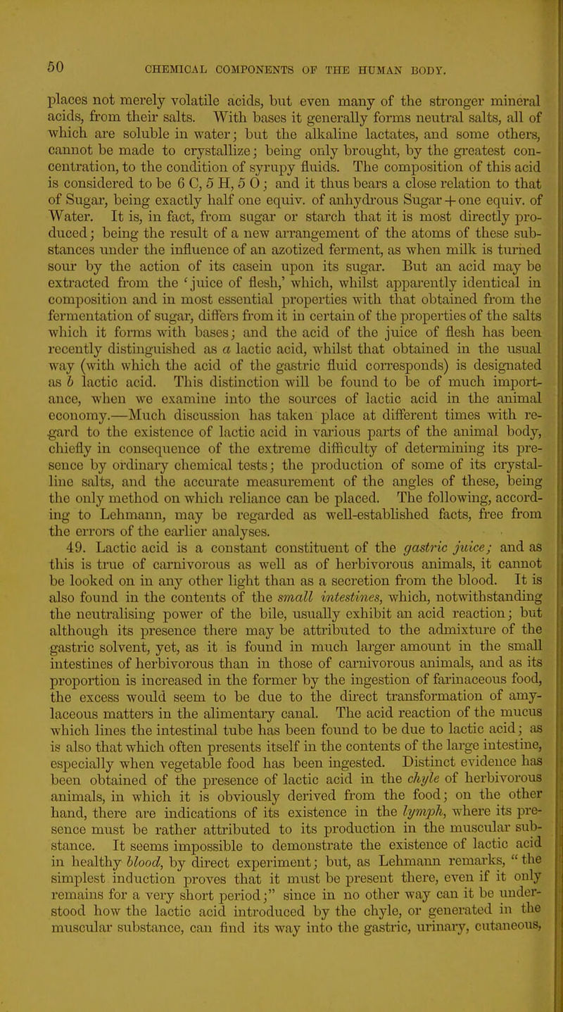 places not merely volatile acids, but even many of the stronger mineral acids, from their salts. With bases it generally forms neutral salts, all of which are soluble in water; but the alkaline lactates, and some others, cannot be made to crystallize; being only brought, by the greatest con- centration, to the condition of syrupy fluids. The composition of this acid is considered to be 6 C, 5 H, 5 0; and it thus bears a close relation to that of Sugar, being exactly half one equiv. of anhydrous Sugar + one equiv. of Water. It is, in fact, from sugar or starch that it is most directly pro- duced ; being the result of a new arrangement of the atoms of these sub- stances under the influence of an azotized ferment, as when milk is turiied sour by the action of its casein upon its sugar. But an acid may be extracted from the 'juice of flesh,' which, whilst apparently identical in composition and in most essential properties with that obtained from the fermentation of sugar, difl'ers from it iu certain of the properties of the salts which it forms with bases; and the acid of the juice of flesh has been recently distinguished as a lactic acid, whilst that obtained in the usual way (witli which the acid of the gastric fluid coiTCSponds) is designated as h lactic acid. This distinction will be found to be of much import- ance, when we examine into the sources of lactic acid in the animal economy.—Much discussion has taken place at different times with re- gard to the existence of lactic acid in various parts of the animal body, chiefly in consequence of the extreme difficulty of determining its pre- sence by ordinaiy chemical tests; the production of some of its crystal- line salts, and the accm-ate measurement of the angles of these, being the only method on which reliance can be placed. The following, accord- ing to Lehmann, may be regarded as well-established facts, free from the errors of the earlier analyses. 49. Lactic acid is a constant constitxient of the gastric juice; and as this is true of carnivorous as well as of herbivorous animals, it cannot be looked on in any other light than as a secretion fi-om the blood. It is also found in the contents of the small intestines, which, notwithstanding the neutralising power of the bile, usually exhibit an acid reaction; but although its presence there may be attributed to the admixture of the gastric solvent, yet, as it is found in much larger amount in the small intestines of herbivorous than in those of carnivorous animals, and as its proportion is increased in the former by the ingestion of farinaceous food, the excess would seem to be due to the direct transformation of amy- laceous matters in the alimentary canal. The acid reaction of the mucus which lines the intestinal tube has been found to be due to lactic acid; as is also that which often presents itself in the contents of the large intestine, especially when vegetable food has been ingested. Distinct evidence has been obtained of the presence of lactic acid in the chi/le of herbivorous animals, in which it is obviously derived from the food; on the other hand, there are indications of its existence in the li/7nph, where its pre- sence must be rather attributed to its production in the muscular sub- stance. It seems impossible to demonstrate the existence of lactic acid in healthy blood, by direct experiment; but, as Lehmann remarks,  the simplest induction proves that it must be present there, even if it only remains for a very short period; since in no other way can it be under- stood how the lactic acid introduced by the chyle, or generated in the muscular substance, can find its way into the gastric, urinaiy, cutaneous,