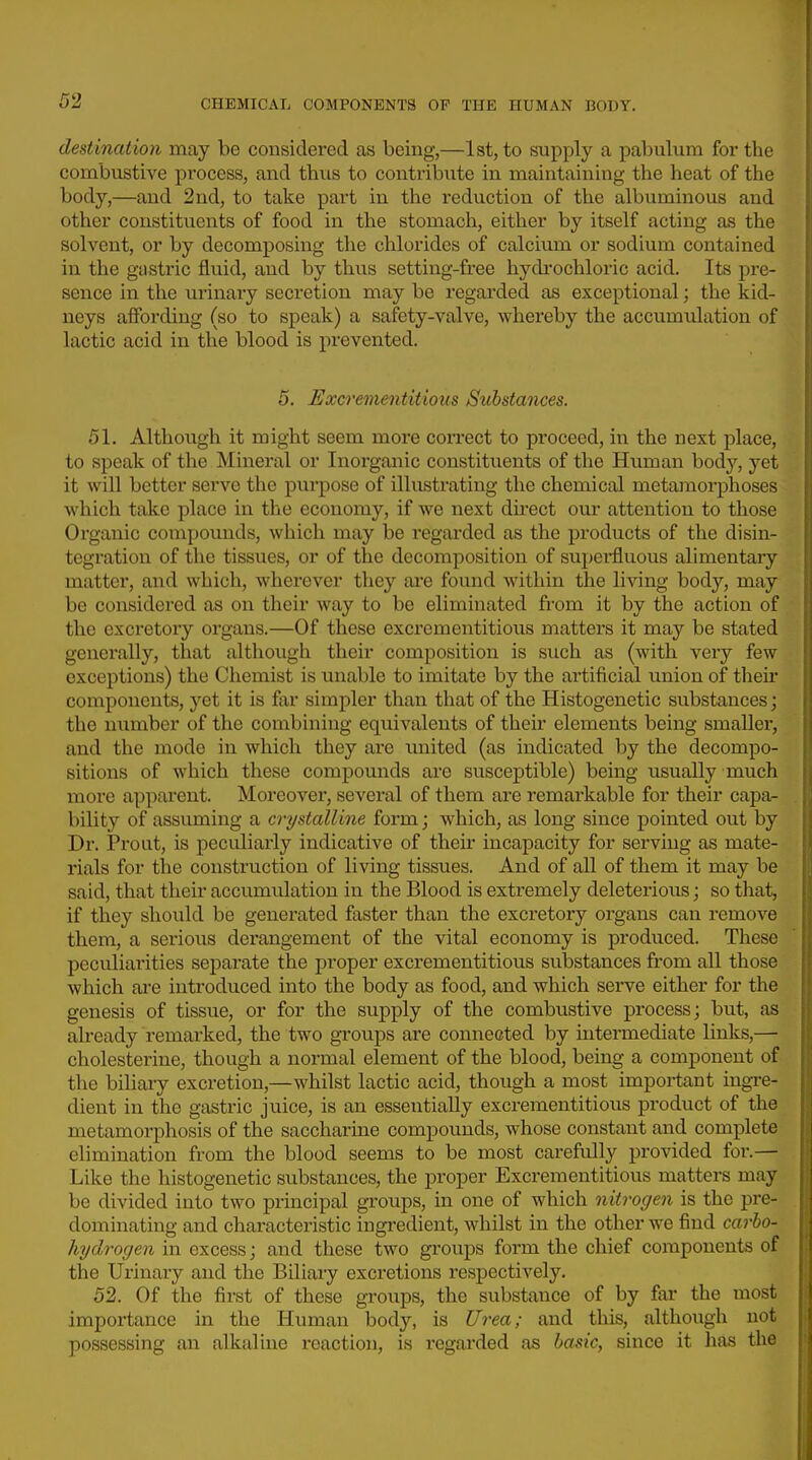 destination may be considered as being,—1st, to supply a pabulum for the combustive process, and thus to contriloute in maintaining the heat of the body,—and 2nd, to take part in the reduction of the albuminous and other constituents of food in the stomach, either by itself acting as the solvent, or by decomposing the chlorides of calcium or sodium contained in the gustric fluid, and by thus setting-fx-ee hydi'ochloric acid. Its pre- sence in the urinary secretion may be regarded as exceptional; the kid- neys affording (so to speak) a safety-valve, whereby the accumulation of lactic acid in the blood is prevented. 5. Excrementitious Substances. 51. Although it might seem more correct to proceed, in the next place, to speak of the Mineral or Inorganic constituents of the Human body, yet it will better serve the purpose of illustrating the chemical metamorphoses which take place in the economy, if we next direct our attention to those Organic compounds, which may be regarded as the products of the disin- tegration of the tissues, or of the decomposition of superfluous alimentary matter, and which, wherever they are found within the living body, may be considered as on their way to be eliminated from it by the action of the excretory organs.—Of these excrementitious matters it may be stated generally, that although their composition is such as (with very few exceptions) the Chemist is unable to imitate by the artificial union of their components, yet it is far simpler than that of the Histogenetic substances; the number of the combining equivalents of their elements being smaller, and the mode in which they are united (as indicated by the decompo- sitions of which these compounds are susceptible) being usually much more apparent. Moreover, several of them are remarkable for their capa- bility of assuming a crystalline form; which, as long since pointed out by Dr. Proiit, is peculiarly indicative of their incapacity for serving as mate- rials for the construction of living tissues. And of all of them it may be said, that their accumulation in the Blood is extremely deleterious; so that, if they should be generated faster than the excretory organs can remove them, a serious derangement of the vital economy is produced. These peculiarities separate the proper excrementitious substances from all those which ai-e introduced into the body as food, and which serve either for the genesis of tissue, or for the supply of the combustive process; but, as already remarked, the two groups are connected by intermediate links,— cholesterine, though a normal element of the blood, being a component of the biliary excretion,—whilst lactic acid, though a most important ingre- dient in the gastric juice, is an essentially excrementitious product of the metamorphosis of the saccharine compounds, whose constant and complete elimination from the blood seems to be most carefully provided for.— Like the histogenetic substances, the proper Excrementitious matters may be divided into two principal groups, in one of which nitrogen is the pre- dominating and characteristic ingi-edient, whilst in the other we find carho- hydrogen in excess; and these two groups form the chief components of the Urinary and the Biliary excretions respectively. 52. Of the first of these groups, the substance of by far the most importance in the Human body, is Urea; and this, although not possessing an alkaline reaction, is regarded as basic, since it has the