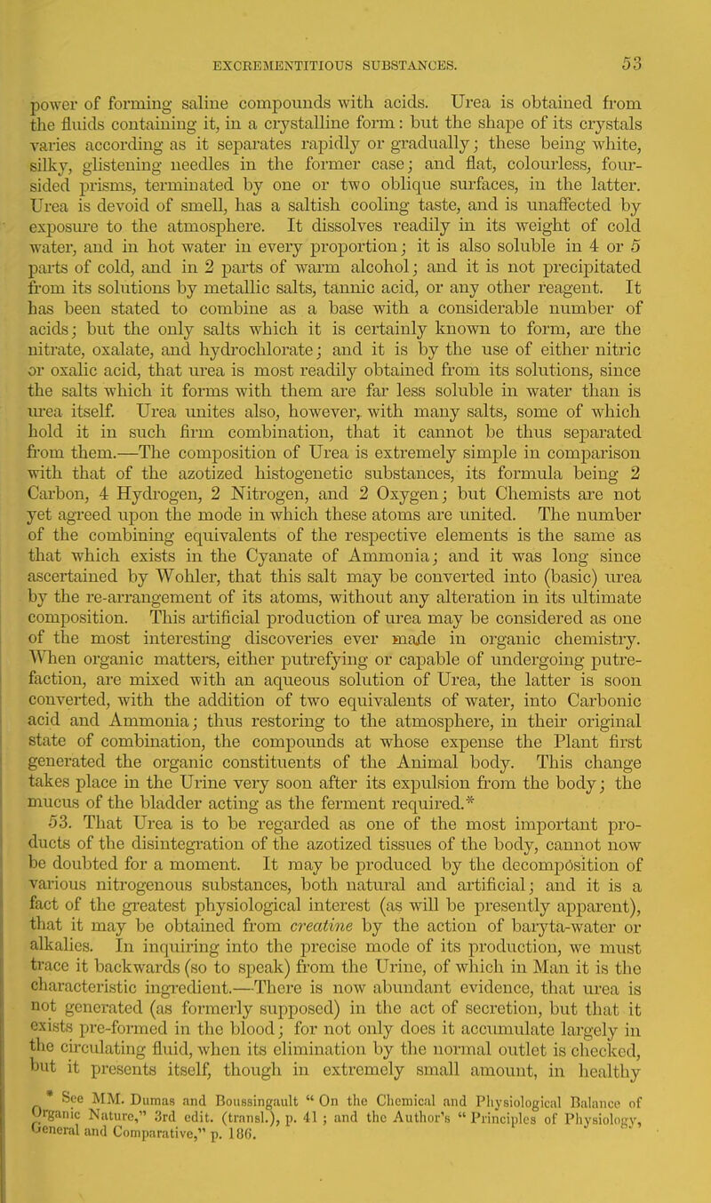 power of forming saline compounds with acids. Urea is obtained from the fluids containing it, in a crystalline form: but the shape of its crystals varies according as it separates rapidly or gradually; these being white, silky, glistening needles in the former case; and flat, colourless, four- sided prisms, terminated by one or two oblique sm-faces, in the latter. Urea is devoid of smell, has a saltish cooling taste, and is unaffected by exposure to the atmosphere. It dissolves readily in its weight of cold water, and in hot water in every proportion; it is also soluble in 4 or 5 parts of cold, and in 2 parts of warm alcohol; and it is not precipitated from its solutions by metallic salts, tannic acid, or any other reagent. It has been stated to combine as a base with a considerable number of acids; but the only salts which it is certainly known to form, are the nitrate, oxalate, and hydrochlorate; and it is by the use of either nitric or oxalic acid, that urea is most readily obtained from its solutions, since the salts which it forms with them are far less soluble in water than is m-ea itself. Urea unites also, however,, with many salts, some of which hold it in such firm combination, that it cannot be thus separated fi'om them.—The composition of Urea is extremely simple in comparison with that of the azotized histogenetic substances, its formula being 2 Carbon, 4 Hydi'ogen, 2 Nitrogen, and 2 Oxygen; but Chemists are not yet agreed upon the mode in which these atoms are united. The number of the combining equivalents of the respective elements is the same as that which exists in the Cyanate of Ammonia; and it was long since ascertained by Wohler, that this salt may be converted into (basic) urea by the re-arrangement of its atoms, without any alteration in its ultimate composition. This artificial production of urea may be considered as one of the most interesting discoveries ever made in organic chemistry. When organic matters, either putrefying or capable of undergoing putre- faction, are mixed with an aqueous solution of Urea, the latter is soon converted, with the addition of two equivalents of water, into Carbonic acid and Ammonia; thus restoring to the atmosphere, in their original state of combination, the compounds at whose expense the Plant first generated the organic constituents of the Animal body. This change takes place in the Urine very soon after its expulsion from the body; the mucus of the bladder acting as the ferment required.* 53. That Urea is to be regarded as one of the most important pro- ducts of the disintegration of the azotized tissues of the body, cannot now be doubted for a moment. It may be produced by the decomposition of various nitrogenous substances, both natural and artificial; and it is a fact of the gi-eatest physiological interest (as will be presently apparent), that it may be obtained from creatine by the action of baryta-water or alkalies. In inquiring into the precise mode of its production, we must trace it backwards (so to sjDcak) from the Urine, of which in Man it is the characteristic ingTcdient.—There is now abundant evidence, that urea is not generated (as formerly supposed) in the act of secretion, but that it exists pre-formed in the blood; for not only does it accumulate largely in the circulating fluid, when its elimination by the normal outlet is checked, but it presents itself, though in extremely small amount, in healthy * See MM. Dumas and Boussingault  On the Chemical and Physiological Balance of Organic Nature, .3rd edit, (transl.), p. 41 ; and the Author's  Principles of Physiolopy, Oeneral and Comparative, p. 186.