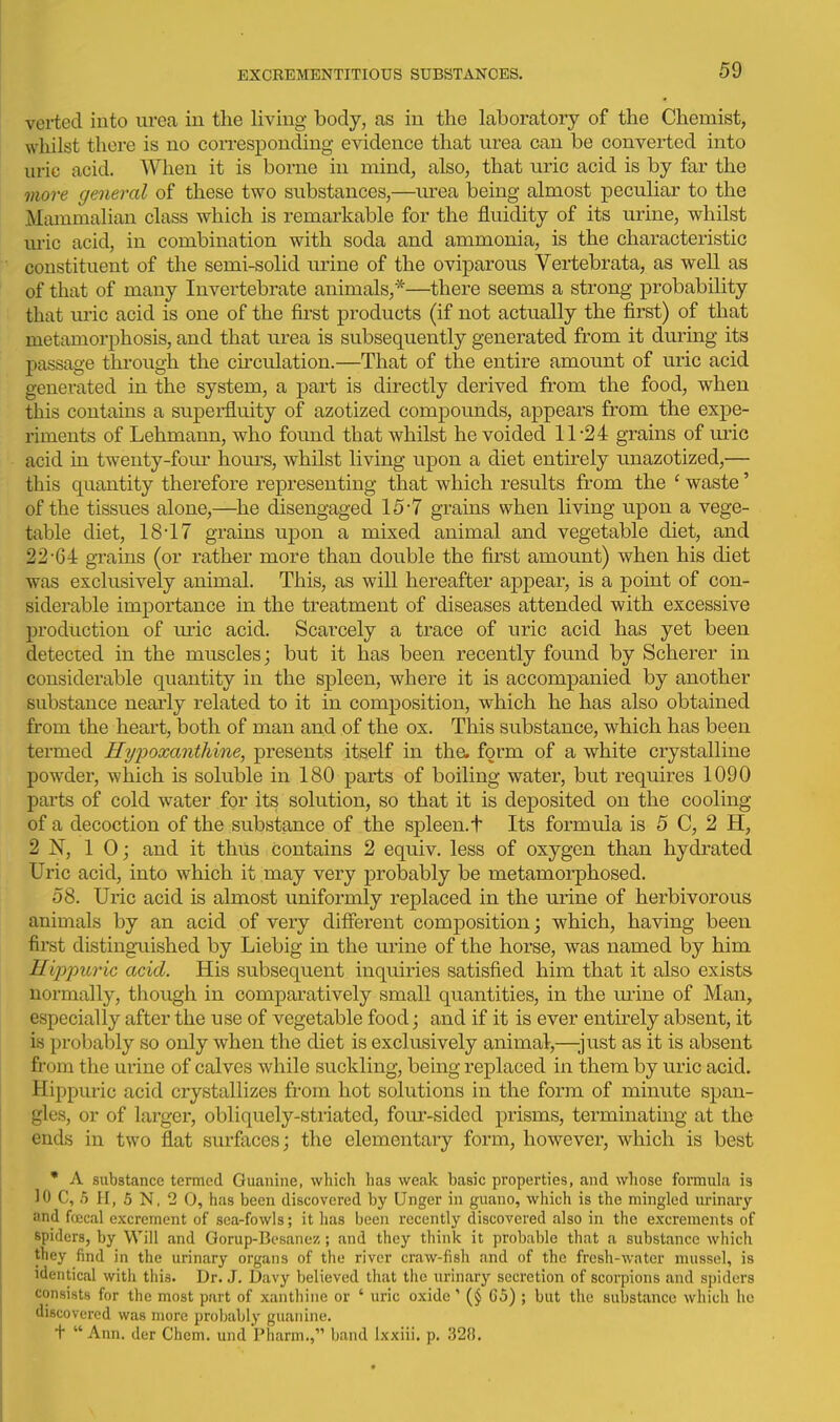 verted into urea in the living body, as in the laboratory of the Chemist, wliilst there is no corresponding evidence that urea can be converted into uric acid. When it is borne in mind, also, that uric acid is by far the more general of these two substances,—urea being almost peculiar to the Mammalian class which is remarkable for the fluidity of its urine, whilst uric acid, in combination with soda and ammonia, is the characteristic constituent of the semi-solid urine of the oviparous Vertebrata, as well as of that of many Invertebrate animals,*—there seems a strong probability that uric acid is one of the fii'st products (if not actually the first) of that metamorphosis, and that urea is subsequently generated from it during its passage thi-ough the circulation.—That of the entire amount of uric acid generated in the system, a part is directly derived from the food, when this contains a supei'fluity of azotized compounds, appears from the expe- riments of Lehmann, who found that whilst he voided 11-24 grains of m-ic acid in twenty-fom- hours, whilst living upon a diet entirely unazotized,— this quantity therefore representing that which results from the ' waste' of the tissues alone,—he disengaged 15-7 grains when living upon a vege- table diet, 18'17 grains upon a mixed animal and vegetable diet, and 22-64 grains (or rather more than double the first amount) when his diet was exclusively animal. This, as will hereafter appear, is a point of con- siderable importance in the treatment of diseases attended with excessive production of uric acid. Scarcely a trace of uric acid has yet been detected in the muscles; but it has been recently found by Scherer in considerable quantity in the spleen, where it is accompanied by another substance nearly related to it in composition, which he has also obtained from the heart, both of man and of the ox. This substance, which has been termed Hypoxanthine, presents itself in the. form of a white crystalline powder, which is soluble in 180 parts of boiling water, but requires 1090 parts of cold water for its solution, so that it is deposited on the cooling of a decoction of the substance of the spleen, t Its formula is 5 C, 2 H, 2 N, 10; and it thus contains 2 equiv. less of oxygen than hydrated Uric acid, into which it may very probably be metamorphosed. 58. Uric acid is almost uniformly replaced in the urine of herbivorous animals by an acid of very different composition; which, having been first distingaiished by Liebig in the urine of the horse, was named by him Hippuric acid. His subsequent inquiries satisfied him that it also exists normally, though in comparatively small quantities, in the m-ine of Man, especially after the use of vegetable food; and if it is ever entirely absent, it is probably so only when the diet is exclusively animal,—-just as it is absent from the urine of calves while suckling, being replaced in them by uric acid, Hippuric acid crystallizes from hot solutions in the form of minute span- gles, or of larger, obliquely-striated, four-sided prisms, terminating at the ends in two flat surfaces; the elementary form, however, which is best * A substance termed Guanine, which has weak basic properties, and whose formula is 10 C, 5 H, 6 N, 2 0, has been discovered by Unger in guano, which is the mingled urinary and fcecal excrement of sea-fowls; it has been recently discovered also in the excrements of spiders, by Will and Gorup-Besanez ; and they think it probable that a substance which they find in the urinary organs of the river craw-fish and of the fresh-water nutssel, is identical with this. Dr. J. l5avy believed that the urinary secretion of scorpions and spiders consists for the most part of xanthine or ' uric oxide' G5) ; but the substance which he discovered was more probably guanine. + Ann. der Chcm. undPharm., band ixxiii. p. 328.