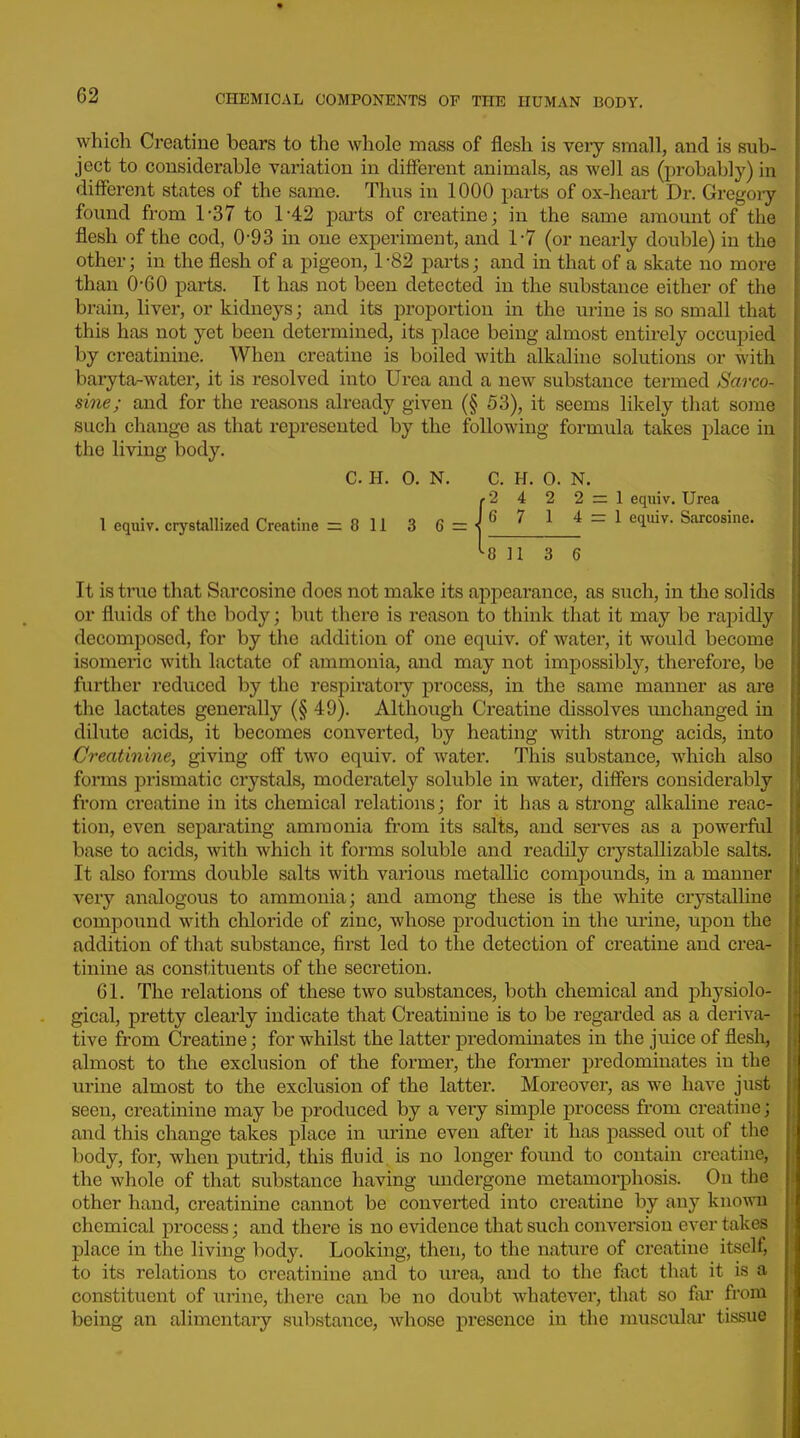 which Creatine bears to the whole mass of flesh is very small, and is sub- ject to considerable variation in different animals, as well as (probably) in different states of the same. Thus in 1000 parts of ox-heart Dr. Gregory found from 1-37 to 1-42 parts of creatine; in the same amount of the flesh of the cod, 0-93 in one experiment, and 1-7 (or nearly double) in the other; in the flesh of a pigeon, 1 -82 j^arts; and in that of a skate no more than 0-60 parts. It has not been detected in the substance either of the brain, liver, or kidneys; and its proportion in the urine is so small that this has not yet been determined, its place being almost entirely occupied by creatinine. When creatine is boiled with alkaline solutions or with baryta-water, it is resolved into Urea and a new substance termed Sarco- sine; and for the reasons already given (§ 53), it seems likely that some such change as that represented by the following formula takes place in the living body. It is true that Sarcosine does not make its appearance, as such, in the solids or fluids of the body; but tliere is reason to think that it may be rapidly decomposed, for by the addition of one equiv. of water, it would become isomeric with lactate of ammonia, and may not impossibly, therefore, be further reduced by the respiratoiy process, in the same manner as are the lactates generally (§ 49). Although Creatine dissolves unchanged in dilute acids, it becomes converted, by heating with strong acids, into Creatinine, giving off two equiv. of water. This substance, which also forms prismatic crystals, moderately soluble in water, differs considerably from creatine in its chemical relations; for it has a strong alkaline reac- tion, even separating ammonia from its salts, and serves as a powerful base to acids, with which it forms soluble and readily crystallizable salts. It also forms double salts with various metallic compounds, in a manner very analogous to ammonia; and among these is the white crystalline compound with chloride of zinc, whose production in the urine, upon the addition of that substance, first led to the detection of creatine and crea- tinine as constituents of the secretion. 61. The relations of these two substances, both chemical and physiolo- gical, pretty clearly indicate that Creatinine is to be regarded as a deriva- tive from Creatine; for whilst the latter predominates in the juice of flesli, almost to the exclusion of the former, the former predominates in the urine almost to the exclusion of the latter. Moreover, as we have just seen, creatinine may be produced by a very simple process from creatine; and this change takes place in urine even after it has passed out of the body, for, when putrid, this fluid is no longer found to contain creatine, the whole of that substance having undergone metamorphosis. On the other hand, creatinine cannot be converted into creatine by any known chemical process; and there is no evidence that such conversion ever takes place in the living body. Looking, then, to the nature of creatine itself, to its relations to creatinine and to lu'ea, and to the fact that it is a constituent of xirine, there can be no doubt whatever, that so far from being an alimentary substance, whose presence in the musculai tissue C. H. 0. N. C. H. 0. N. 2 4 2 2 = 1 equiv. Urea I equiv. crystallized Creatine = 811 3 0 113 6