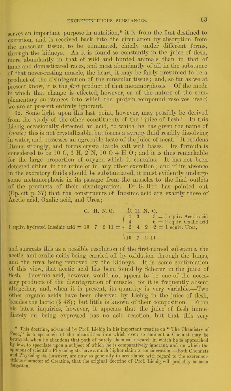 serves an important purpose in nutrition,* it is from the first destined to excretion, and is received back into the circulation by absorption from the muscidai' tissue, to be eliminated, chiefly under different forms, through the kidneys. As it is found so constantly in the juice of flesh, more abundantly in that of wild and hunted animals than in that of tame and domesticated races, and most abundantly of all in the substance of that never-resting muscle, the heart, it may be fairly presumed to be a product of the disintegration of the muscular tissue; and, so far as we at present know, it is the first product of that metamorphosis. Of the mode in which that change is effected, however, or of the nature of the com- plementary substances into which the protein-compound resolves itself, we are at present entirely ignorant. 62. Some light upon this last point, however, may possibly be derived from the study of the other constituents of the ' juice of flesh.' In this Liebig occasionally detected an acid, to which he has given the name of Inosic; this is not crystallizable, but forms a syrupy fluid readily dissolving in water, and possesses an agreeable taste of the juice of meat. It reddens litmus strongly, and forms crystallizable salt with bases. Its formula is considered to be 10 C, 6 H, 2 N, 10 0 -f- H 0; and it is thus remarkable for the large proportion of oxygen which it contains. It has not been detected either in the urine or in any other excretion; and if its absence in the excretory fluids should be substantiated, it must evidently undergo some metamorphosis in its passage from the muscles to the final outlets of the products of their disintegration. Dr. G. Bird has pointed out (Op. cit p. 37) that the constituents of Inosinic acid are exactly those of Acetic acid. Oxalic acid, and Urea; C. H. N.O. 1 equiv. hydrated Inosinic acid = 10 7 211 = t. H. N. 0. ■ 4 3 3 = 1 eqniv. Acetic acid 4 6=2 equiv. Oxalic acid - 2 4 2 2 = 1 equiv. Urea, UO 7 2 11 and suggests this as a possible resolution of the first-named substance, the acetic and oxalic acids being carried off by oxidation through the lungs, and the urea being removed by the kidneys. It is some confirmation of this view, that acetic acid has been found by Scherer in the juice of flesh. Inosinic acid, however, would not appear to be one of the neces- sary products of the disintegration of muscle; for it is frequently absent altogether, and, when it is present, its quantity is very variable.—Two other organic acids have been observed by Liebig in the juice of flesh, besides the lactic (§ 48); but little is iinown of their composition. From his latest inquiries, however, it appears that the juice of flesh imme- diately on being expressed has no acid reaction, but that this very * This doctrine, advanced by Prof. Liebig in bis important treatise on  The Chemistry of Food, is a specimen of the absurdities into which even so eminent a Chemist may be betrayed, when he abandons that path of purely chemical resesirch in which he is approached by few, to speculate upon a subject of which he is comparatively ignorant, and on which the opinions of scientific Physiologists have a much higher claim to consideration.—Both Chemists and Physiologists, however, are now so generally in accordance with regard to the excremen- titious character of Creatine, that the original doctrine of Prof. Liebig will probably be soon forgotten.