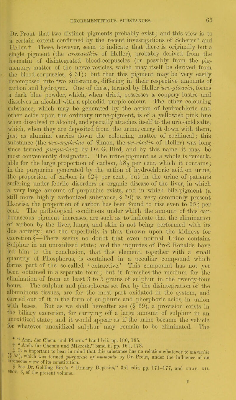 Dr. Prout that two distinct pigments probably exist; and this view is to a certain extent confirmed by the recent investigations of Scherer* and Heller, t These, however, seem to indicate that there is originally but a single pigment (the uroxanthin of Heller), probably derived from the h^ematin of disintegrated blood-corpuscles (or possibly from the pig- mentary matter of the nerve-vesicles, which may itself be derived from the blood-corpuscles, § 31); but that this pigment may be very easily decomposed into two substances, differing in their respective amounts of carbon and hydi'ogen. One of these, termed by Heller uro-glaucin, forms a dark blue powder, which, when dried, possesses a coppery lustre and dissolves in alcohol with a splendid purple colom*. The other colouring substance, which may be generated by the action of hydrochloric and other acids uj)on the ordinary urine-pigment, is of a yellowish pink hue when dissolved in alcohol, and specially attaches itself to the uiic-acid salts, which, when they are depositee! from the urine, carry it down with them, just as alumina carries down the colouring matter of cochineal; this substance (the ttro-erytJirine of Simon, the ur-rhodin of Heller) was long since termed purpurine^ by Dr. G. Bird, and by this name it may be most conveniently designated. The urine-pigment as a whole is remark- able for the large proportion of carbon, 58^ per cent, which it contains; in the purpmine generated by the action of hydrochloric acid on urine, the proportion of carbon is 62^ per cent; but in the urine of patients suflFeiing under febrile disorders or organic disease of the liver, in which a veiy lai'ge amount of purpurine exists, a.nd in which bile-pigment (a still more highly carbonized substance, § 70) is very commonly present likewise, the proportion of carbon has been found to rise even to 651 per cent. The pathological conditions under which the amount of this car- bonaceous pigment increases, are such as to indicate that the elimination of carbon by the liver, lungs, and skin is not being performed with its due activity; and the superfluity is thus thrown upon the kidneys for excretion.§—There seems no doubt that even normal Urine contains Sulphiu- in an unoxidized state; and the inquiries of Prof Ronalds have led him to the conclusion, that this element, together with a small quantity of Phosphoras, is contained in a peculiar compound which forms part of the so-called ' extractive.' This compound has not yet been obtained in a separate form; hwt it furnishes the medium for the elimination of from at least 3 to o grains of sulphur in the twenty-four hours. The sulphur and phosphoi-us set free by the disintegration of the albuminous tissues, are for the most part oxidated in the system, and carried out of it in the form of sulphuric and phosphoric acids, in union with bases. But as we shall hereafter see (§ 69), a provision exists in the biliary excretion, for cairying off a large amount of sulphur in an unoxidized state; and it would appear as if the urine became the vehicle for whatever unoxidized sulphur may remain to be eliminated. The *  Ann. der Chem. und Pharm. band Mi. pp. 180, 195. t Arch, fur Chcmie und Mikrosk, band ii. pp. 161, 173. + It is important to bear in mind that this substance has no relation whatever to mure^vide \y 5.5), which was termed purpurale of ammonia by Dr. Prout, under the influence of an erroneous view of its constitution. fSee Dr. Golding Bird's  Urinary Deposits, 3rd edit, pp. 171-177, and chap. xii. SKCT. 3, of the present volume. F