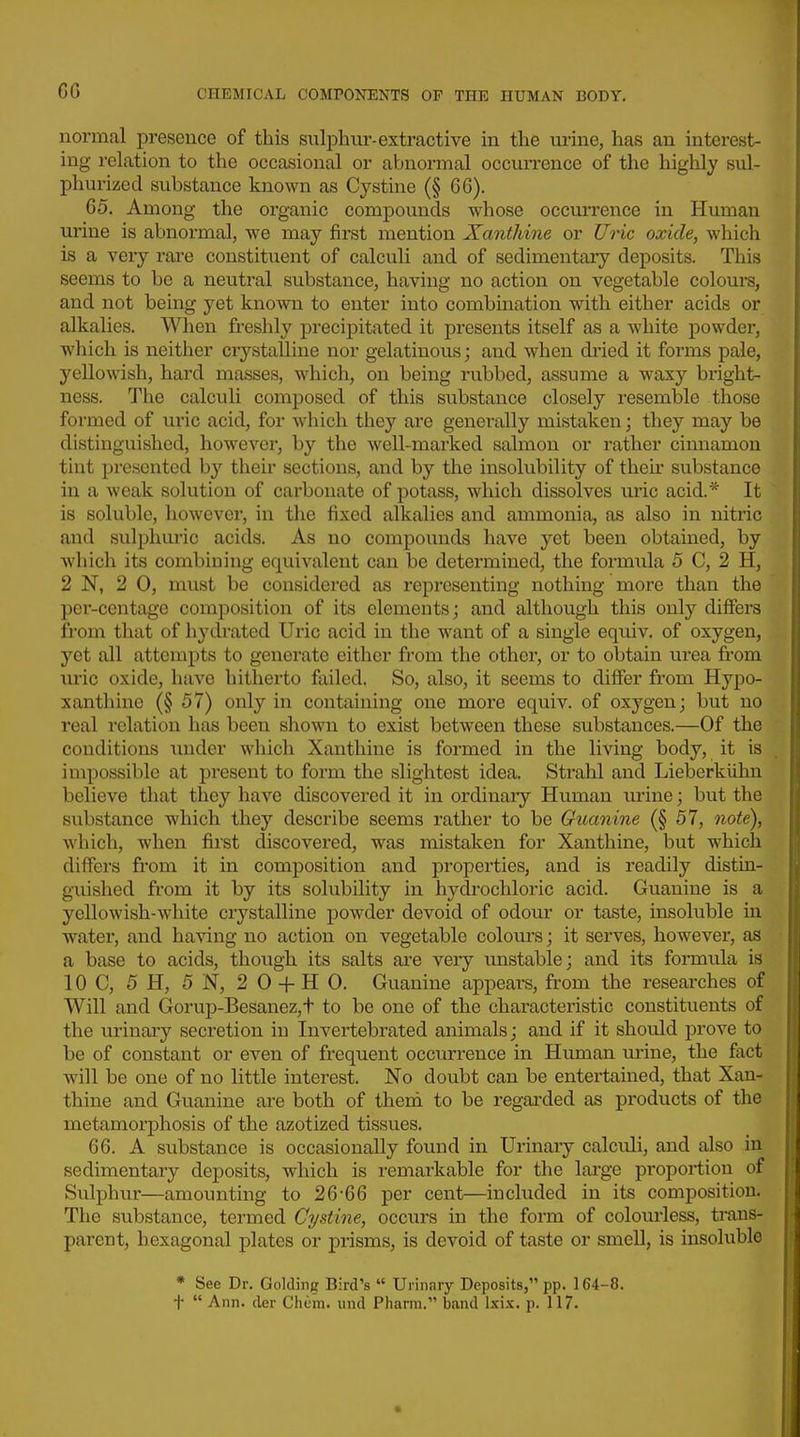 normal presence of this sulphur-extractive in the urine, has an interest- ing relation to the occasional or abnormal occurrence of the highly sul- phurized substance known as Cystine (§ 66). 65. Among the organic compounds whose occuiTence in Human urine is abnormal, we may first mention Xanthine or Uric oxide, which is a very rare constituent of calculi and of sedimentary deposits. This seems to be a neutral substance, having no action on vegetable colours, and not being yet known to enter into combination with either acids or alkalies. When freshly precipitated it presents itself as a white powder, which is neither ciystaUine nor gelatinous; and when di'ied it forms pale, yellowish, hard masses, which, on being rubbed, assume a waxy bright- ness. The calculi composed of this substance closely resemble those formed of uric acid, for which they are generally mistaken; they may be distinguished, however, by the well-marked salmon or rather cinnamon tint presented by their sections, and by the insolubility of their substance in a weak solution of carbonate of potass, which dissolves uric acid.* It is soluble, however, in the fixed alkalies and ammonia, as also in nitric and sulphuric acids. As no compounds have yet been obtained, by which its combining equivalent can be determined, the formula 5 C, 2 H, 2 N, 2 0, must be considered as representing nothing more than the per-centage composition of its elements; and although this only differs from that of hydrated Uric acid in the want of a single equiv. of oxygen, yet all attempts to generate either from the other, or to obtain urea from uric oxide, have hitherto failed. So, also, it seems to differ from Hypo- xanthine (§ 57) only in containing one more equiv. of oxygen; but no real relation has been shown to exist between these substances.—Of the conditions under which Xanthine is formed in the living body, it is impossible at present to form the slightest idea. Strahl and Lieberklihn believe that they have discovered it in ordinaiy Human urine; but the substance which they describe seems rather to be Guanine (§ 57, note), which, when first discovered, was mistaken for Xanthine, but which differs from it in composition and properties, and is readily distin- guished from it by its solubility in hydrochloric acid. Guanine is a yellowish-white crystalline powder devoid of odour or taste, insoluble in water, and having no action on vegetable coloui's; it serves, however, as a base to acids, though its salts are very unstable; and its formula is IOC, 5 H, 5 N, 2 0 H 0. Guanine appeal's, from the researches of Will and Gorup-Besanez,t to be one of the characteristic constituents of the urinary secretion in Invertebrated animals; and if it should prove to be of constant or even of frequent occm-rence in Human urine, the fact will be one of no little interest. No doubt can be entertained, that Xan- thine and Guanine are both of therd to be regarded as products of the metamorj)hosis of the azotized tissues. 66. A substance is occasionally found in Urinary calculi, and also in sedimentary deposits, which is remarkable for the large proportion of Sulphur—amounting to 26-66 per cent—included in its composition. The substance, termed Cystine, occurs in the form of colourless, trans- parent, hexagonal plates or prisms, is devoid of taste or smell, is insoluble * See Dr. Golding Bird's  Urinary Deposits, pp. 164-8.