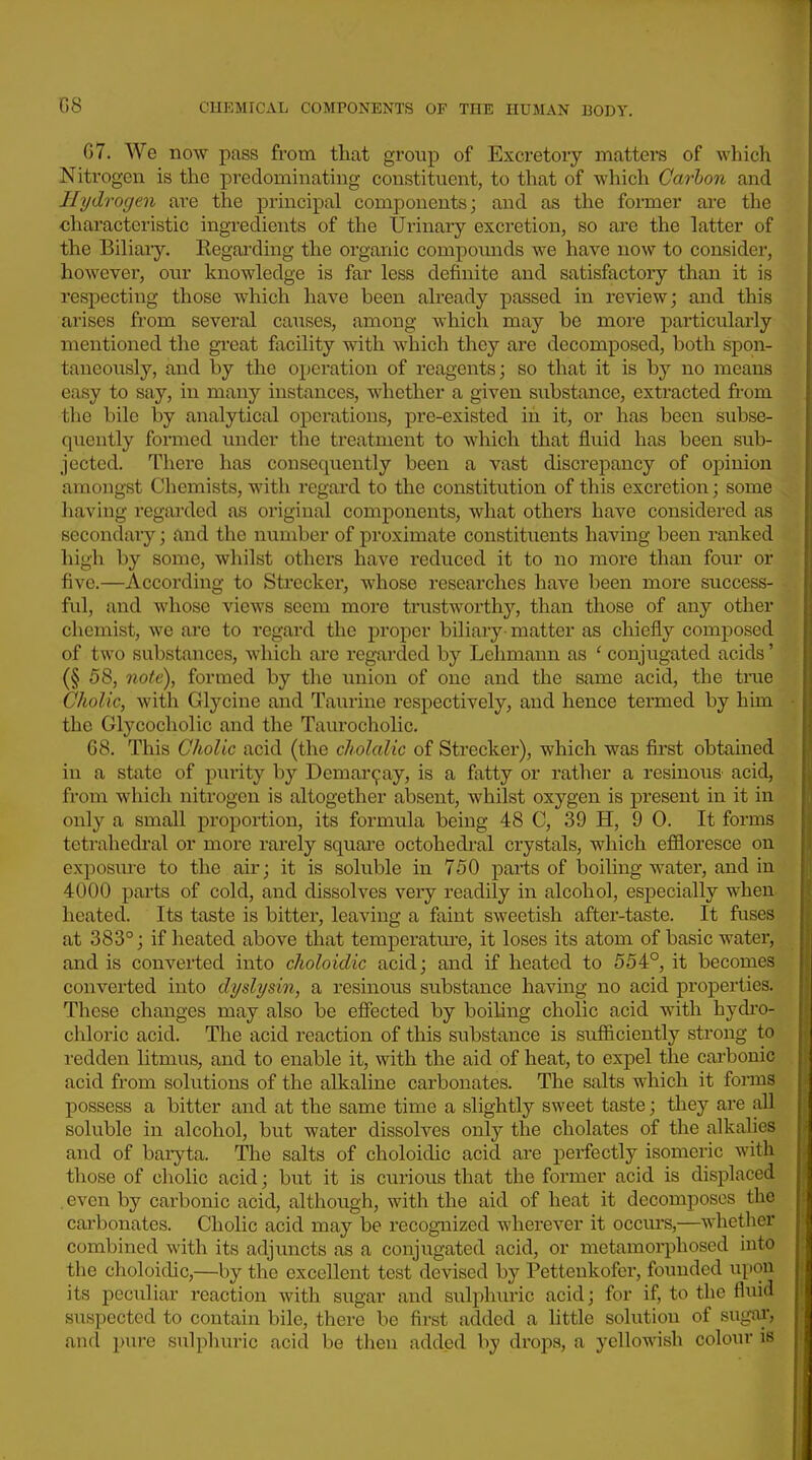 08 67. We now pass from that group of Excretory matters of which Nitrogen is the predominating constituent, to that of which Carbon and Hydrogen are the principal components; and as the former are the characteristic ingi-edients of the Urinary excretion, so are the latter of the Biliary. Regarding the organic compoimds we have now to consider, however, our knowledge is far less definite and satisfactory than it is respecting those which have been already passed in re^dew; and this arises from several caiises, among which may be more particularly mentioned the gi-eat facility with which they are decomposed, both spon- taneously, and by the operation of reagents; so that it is by no means easy to say, in many instances, whether a given substance, extracted fi-om the bile by analytical operations, pre-existed in it, or has been subse- quently formed under the treatment to which that fluid has been sub- jected. There has consequently been a vast discrepancy of opinion amongst Chemists, with regard to the constitution of this excretion; some having regarded as original components, what others have considered as secondary; and the number of proximate constituents having been ranked high by some, whilst others have reduced it to no more than four or five.—According to Strecker, whose researches have been more success- ful, and whose views seem more trustworthy, than those of any other chemist, we are to regard the proper biliary^ matter as chiefly composed of two substances, which are regarded by Lehmann as ' conjugated acids' (§ 58, note), formed by the tmion of one and the same acid, the true Cholic, with Glycine and Taurine respectively, and hence termed by him • the Glycocholic and the Taurocholic. 68. This Cholic acid (the cholalic of Strecker), which was first obtained in a state of purity by Demar^ay, is a fatty or rather a resinoiis acid, ' from which nitrogen is altogether absent, whilst oxygen is present in it in only a small proportion, its formula being 48 C, 39 H, 9 0. It forms tetrahedral or more rarely square octohedral crystals, which effloresce on exposure to the air; it is soluble in 750 parts of boiling water, and in \ 4000 parts of cold, and dissolves very readily in alcohol, especially when heated. Its taste is bitter, leaving a faint sweetish after-taste. It fuses at 383°; if heated above that temperature, it loses its atom of basic water, and is converted into choloidic acid; and if heated to 554°, it becomes converted into dyslysin, a resinous substance having no acid properties, j These changes may also be efiected by boiling cholic acid with hydro- | chloric acid. The acid reaction of this substance is sufficiently strong to | redden litmus, and to enable it, with the aid of heat, to expel the carbonic acid from solutions of the alkaline carbonates. The salts which it forms j possess a bitter and at the same time a slightly sweet taste; they are all soluble in alcohol, but water dissolves only the cholates of the alkalies and of baryta. The salts of choloidic acid are perfectly isomeric with those of cholic acid; but it is curious that the former acid is displaced . even by carbonic acid, although, with the aid of heat it decomposes the carbonates. Cholic acid may be recognized wherever it occurs,—whether combined with its adjuncts as a conjugated acid, or naetamorphosed into the choloidic,—by the excellent test devised by Pettenkofer, founded upon its peculiar reaction with sugar and sulphuric acid; for if, to the fluid suspected to contain bile, there be first added a little solution of sugai', jj and pure sulphuric acid be then added by drops, a yellowish colour is i