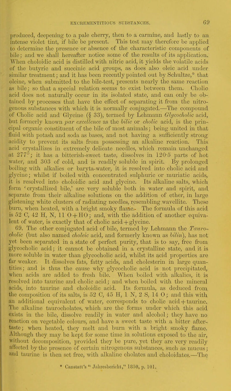 produced, deejDeuing to a pale cheny, then to a carmine, and lastly to an intense violet tint, if bile be present. This test may therefore be applied to determine the presence or absence of the characteristic components of bile; and we shall hereafter notice some of the results of its ajDplication. When choloidic acid is distilled with nitric acid, it yields the volatile acids of the butyric and succinic acid groups, as does also oleic acid under simihu treatment; and it has been recently pointed out by Schultze,'' that oleine, when submitted to the bile-test, presents nearly the same reaction as bile; so that a special relation seems to exist between them. Cholic acid does not naturally occur in its isolated state, and can only be ob- tained by processes that have the effect of separating it from the nitro- genous substances with which it is normally conjugated.—The compound of Cholic acid and Glycine (§ 33), termed by Lehmann Glycocholic acid, but formerly known par excellence as the hilic or cholic acid, is the prin- cipal organic constituent of the bile of most animals; being united in that fluid with potash and soda as bases, and not having a sufficiently strong- acidity to prevent its salts from possessing an alkaline reaction. This acid crystallizes in extremely delicate needles, which remain unchanged at 277°; it has a bitterish-sweet taste, dissolves in 120-5 parts of hot water, and 303 of cold, and is readily soluble in spirit. By prolonged boiling with alkalies or baryta-water, it is resolved into cholic acid and glycine; whilst if boiled with concentrated sulphuric or muriatic acids, it is resolved into choloidic acid and glycine. Its alkaline salts, which form 'crystallized bile,' are very soluble both in water and spirit, and separate from their alkaline solutions on the addition of ether, in large glistening white clusters of radiating needles, resembling wavellite. These bura, when heated, with a bright smoky flam'e.» The formula of this acid is 52 C, 42 H, N, 11 O-t-HO ; and, with the addition of another equiva- lent of water, is exactly that of cholic acid -|- glycine. 69, The other conjugated acid of bile, termed by Lehmann the Tauro- cliolic (but also named clioleic acid, and formerly known as hilin), has not yet been separated in a state of perfect purity, that is to say, free from glycocholic acid; it cannot be obtained in a crystalline state, and it is more soluble in water than glycocholic acid, whilst its acid properties are far weaker. It dissolves fats, fatty acids, and cholesterin in lEU-ge quan- tities; and is thus the cause why glycocholic acid is not precipitated, when acids are added to fresh bile. When boiled with alkalies, it is resolved into taurine and cholic acid; and when boiled with the mineral acids, into taurine and choloidic acid. Its formula, as deduced from the composition of its salts, is 52 C, 45 H, 1 N, 2 S, 14 0; and this with an additional equivalent of water, corresponds to cholic acid-f-tam-ine. The alkaline taurocholates, which are the forms under which this acid exists in the bile, dissolve readily in water and alcohol; they have no reaction on vegetable colours, and have a sweet taste with a bitter after- taste; when heated, they melt and burn with a bright smoky flame. Although they may be kept for some time in solutions exposed to the air, without decomposition, provided they be pure, yet they are very readily affected by the presence of certain nitrogenous substances, such as mucus; and taurine is then set free, with alkaline chelates and choloidates.—ThQ • Canstatt's  Jaliresbericht, 18o0, p. 101.