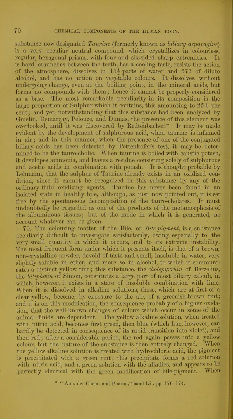 substance now designated Taurine (formerly known as biliary asparagine) is a very peculiar neutral compound, which crystallizes in colom*less, regular, hexagonal prisms, with four and six-sided sharp extremities. It is hard, craunches between the teeth, has a cooling taste, resists the action of the atmosphere, dissolves in 15^ parts of water and 573 of dilute alcohol, and has no action on vegetable colours. It dissolves, without undergoing change, even at the boiling point, in the mineral acids, but forms no compoimds with them; hence it cannot be j)roperly considered as a base. The most remarkable peculiarity in its composition is the large proportion of Siilphur which it contains, this amounting to 25-6 per cent; and yet, notwithstanding that this substance had been analyzed by Gmelin, Demar9ay, Pelouze, and Dumas, the presence of this element was overlooked, until it was discovered by Redtenbacher.* It may be made evident b}'^ the development of sulphurous acid, when taurine is inflamed in air; and in this manner, when the presence of one of the conjugated biliary acids has been detected by Pettenkofer s test, it may be deter- mined to be the tauro-cholic. When taurine is boiled with caustic potash, it dcvelopes ammonia, and leaves a residue consisting solely of sulphiu'ous and acetic acids in combination with potash. It is thought probable by Lehmann, that the sulphui* of Taurine already exists in an oxidized con- dition, since it cannot be recognized in this substance by any of the ordinary fluid oxidizing agents. Taiuine has never been foimd in an isolated state in healthy bile, although, as just now pointed out, it is set free by the spontaneous decomposition of the tauro-cholates. It must undoubtedly be regarded as one of the products of the metamorphosis of the albuminous tissues; but of the mode in which it is generated, no account whatever can be given. 70. The colouring matter of the Bile, or Bile-^oigment, is a substance pecidiarly difficult to investigate satisfactorily, owing especially to the very small quantity in which it occurs, and to its extreme instability. The most frequent form under which it presents itself, is that of a brown, non-crystalline powder, devoid of taste and smell, insoluble in water, veiy slightly soluble in ether, and more so in alcohol, to which it communi- cates a distinct yellow tint; this substance, the cliole'pyrrliin of Berzelius, the hiliplKBxn of Simon, constitutes a large part of most biliary calculi, in which, however, it exists in a state of insoluble combination with lime. When it is dissolved in alkaline solutions, these, which are at firet of a clear yellow, become, by exposm'e to the air, of a greenish-brown tint; and it is on this modification, the consequence probably of a higher oxida- tion, that the well-known changes of colour which occm- in some of the animal fluids are dependent. The yellow alkaline solution, when treated with nitric acid, becomes first green, then blue (which hue, however, can hardly be detected in consequence of its rapid transition into violet), and then red; after a considerable period, the red again passes into a yellow colour, but the nature of the substance is then entirely chauged. When the yellow alkaline solution is treated with hydrochloric acid, the pigment is precipitated with a gi-een tint; this precipitate forms a red solution witli nitric acid, and a green solution with the alkalies, and appeai-s to be perfectly identical with the green modification of bile-i:)igment. When