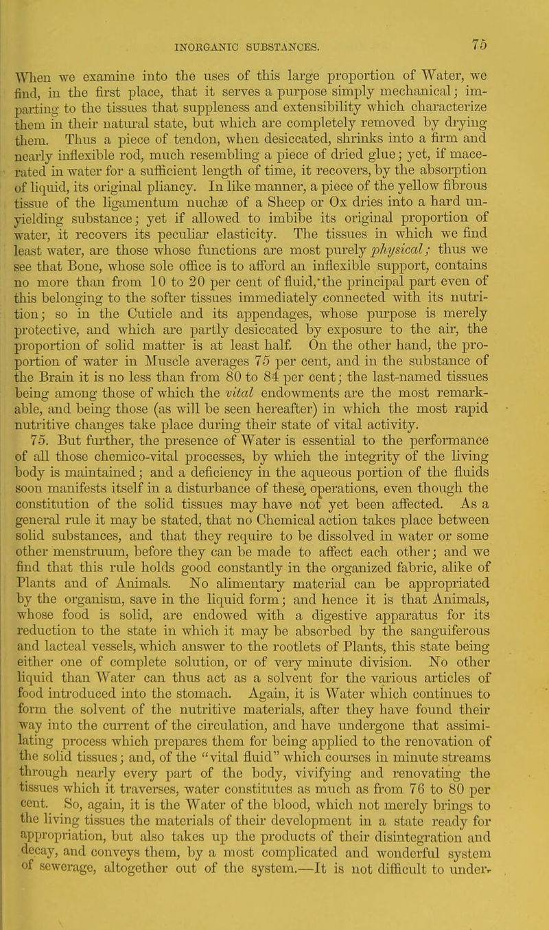 When we examine into the uses of this large proportion of Water, we find, in the first place, that it serves a purpose simply mechanical; im- pailing to the tissues that suppleness and extensibility which characterize them in their natm-al state, but which are completely removed by drying them. Thus a piece of tendon, when desiccated, shrinks into a firm and nearly inflexible rod, much resembling a piece of dried glue; yet, if mace- rated in water for a sufficient length of time, it recovers, by the absorption of Hquid, its original pliancy. In like manner, a piece of the yellow fibrous tissue of the ligamentum nuchse of a Sheep or Ox dries into a hard un- yielding substance j yet if allowed to imbibe its original proportion of water, it recovers its peculiar elasticity. The tissues in which we find least water, are those whose functions are most purely 2^1^ysical; thus we see that Bone, whose sole office is to afford an inflexible support, contains no more than from 10 to 20 per cent of fluid,'the principal part even of this belonging to the softer tissues immediately connected with its nutri- tion; so in the Cuticle and its appendages, whose purpose is merely protective, and which are partly desiccated by exposure to the air, the proportion of solid matter is at least half On the other hand, the pro- portion of water in Muscle averages 75 per cent, and in the substance of the Brain it is no less than from 80 to 84 per cent; the last-named tissues being among those of which the vital endowments are the most remark- able, and being those (as will be seen hereafter) in which the most rapid nutritive changes take place during their state of vital activity. 75. But further, the presence of Water is essential to the performance of all those chemico-vital processes, by which the integrity of the living body is maintained; and a deficiency in the aqueous portion of the fluids soon manifests itself in a disturbance of these, operations, even though the constitution of the solid tissues may have nof yet been affected. As a general rule it may be stated, that no Chemical action takes place between solid substances, and that they require to be dissolved in water or some other menstruum, before they can be made to affect each other; and we find that this rule holds good constantly in the organized fabric, alike of Plants and of Animals. No alimentary material can be appropriated by the organism, save in the liquid form; and hence it is that Animals, whose food is solid, are endowed with a digestive apparatus for its reduction to the state in which it may be absorbed by the sanguiferous and lacteal vessels, which answer to the rootlets of Plants, this state being either one of complete solution, or of very minute division. No other liquid than Water can thus act as a solvent for the various articles of food introduced into the stomach. Again, it is Water which continues to form the solvent of the nutritive materials, after they have found their ■way into the cmTent of the circulation, and have undergone that assimi- lating process which prepares them for being applied to the renovation of the solid tissues; and, of the vital fluid which courses in minute streams through nearly every part of the body, vivifying and renovating the tissues which it traverses, water constitutes as much as from 76 to 80 per cent. So, again, it is the Water of the blood, which not merely brings to the living tissues the materials of then- development in a state ready for appropriation, but also takes up the products of their disintegration and decay, and conveys them, by a most complicated and wonderful system of sewerage, altogether out of the system.—It is not difficult to underr