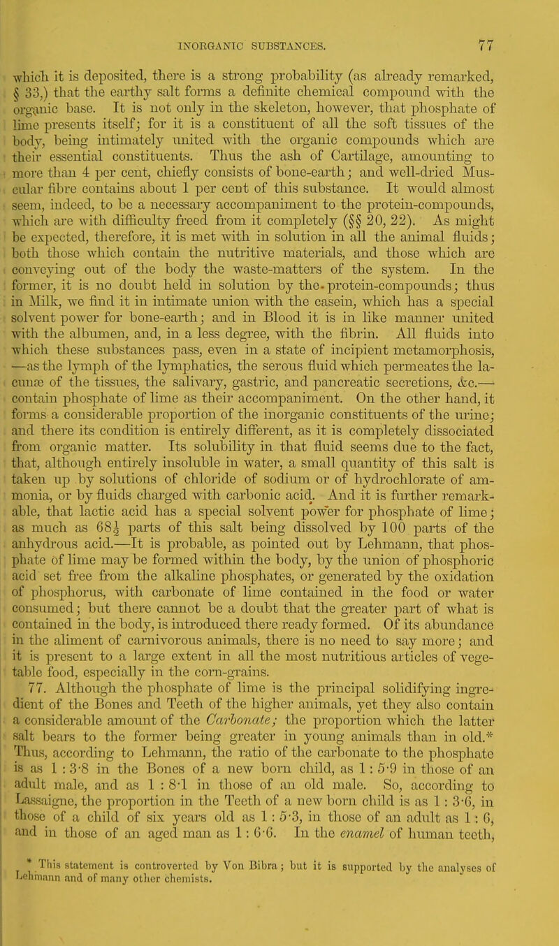 which it is deposited, there is a strong probability (as already remarked, § 33,) that the earthy salt forms a definite chemical compound with the org'(inic base. It is not only in the skeleton, however, that phosphate of lime presents itself; for it is a constituent of all the soft tissues of the body, being intimately united with the organic compounds which are their essential constituents. Thus the ash of Cartilage, amounting to more than 4 per cent, chiefly consists of bone-earth; and well-dried Mus- cular fibre contains about 1 per cent of this substance. It would almost seem, indeed, to be a necessary accompaniment to the protein-compounds, which are with difiiculty freed from it completely (§§ 20, 22). As might be expected, therefore, it is met with in solution in all the animal fluids; both those which contain the nutritive materials, and those which are conveying out of the body the waste-matters of the system. In the former, it is no doubt held in solution by the.protein-compounds; thus in Milk, we find it in intimate union with the casein, which has a special solvent power for bone-earth; and in Blood it is in like manner united with the albumen, and, in a less degree, with the fibrin. All fluids into which these substances pass, even in a state of incipient metamorphosis, —as the lymph of the lymphatics, the serous fluid which permeates the la- cunae of the tissues, the salivary, gastric, and pancreatic secretions, &c.— contain phosphate of lime as their accompaniment. On the other hand, it forms a considerable proportion of the inorganic constituents of the m-ine; and there its condition is entirely different, as it is completely dissociated from organic matter. Its solubility in that fluid seems due to the fact, that, although entirely insoluble in water, a small quantity of this salt is taken up by solutions of chloride of sodium or of hydrochlorate of am- monia, or by fluids charged with carbonic acid. And it is further remark- able, that lactic acid has a special solvent power for phosphate of lime; as much as 681 parts of this salt being dissolved by 100 parts of the anhydrous acid.—It is probable, as pointed out by Lehmann, that phos- phate of lime may be formed within the body, by the union of phosphoric acid set free fi'om the alkaline phosphates, or generated by the oxidation of phosphorus, with carbonate of lime contained in the food or water consumed; but there cannot be a doubt that the greater part of what is contained in the body, is introduced there ready formed. Of its abundance in the aliment of carnivorous animals, there is no need to say more; and it is present to a large extent in all the most nutritious articles of vege- table food, especially in the corn-grains. 77. Although the phosphate of lime is the principal solidifying ingre- dient of the Bones and Teeth of the higher animals, yet they also contain a considerable amount of the Carbonate; the proportion which the latter salt bears to the former being greater in young animals than in old,* Thus, according to Lehmann, the ratio of the carbonate to the phosphate is as 1:3-8 in the Bones of a new born child, as 1:5-9 in those of an adult male, and as 1:8-1 in those of an old male. So, according to Lassaigne, the proportion in the Teeth of a new born child is as 1: 3*6, in those of a child of six years old as 1:5-3, in those of an adult as 1: 6, and in those of an aged man as 1: 6-G. In the enamel of human teeth, * This statement is controverted by Von Bibra; but it is supported by the analyses of Lehjnann and of many otlier chemists.