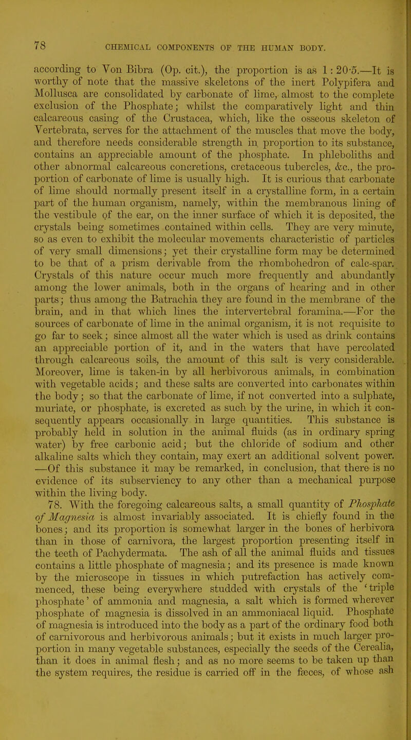 according to Von Bibra (Op. cit.), the proportion is as 1:20-5.—It is worthy of note that the massive skeletons of the inert Polypifera and Molkisca are consolidated by carbonate of lirae, almost to the complete exclusion of the Phosphate; whilst the compai-atively light and thin calcareous casing of the Crustacea, which, like the osseous skeleton of Vertebrata, serves for the attachment of the muscles that move the body, and therefore needs considerable strength in. proportion to its substance, contains an appreciable amount of the phosphate. In phleboliths and other abnormal calcareous concretions, cretaceous tubercles, &c., the pro- portion of carbonate of lime is usually high. It is curious that cai'bonate of lime should normally present itself in a ciystalline form, in a certain part of the human organism, namely, within the membranous lining of the vestibule of the eai, on the inner surface of which it is deposited, the ciystals being sometimes contained within cells. They are very minute, so as even to exhibit the molecular movements characteristic of particles of very small dimensions; yet their crystalline form may be determined to be that of a prism dei'ivable from the rhombohedron of calc-spar. Crystals of this nature occur much more freqiiently and abimdantly among the lower animals, both in the organs of hearing and in other parts; thus among the Batrachia they are foixnd in the membrane of the brain, and in that which lines the intervertebral foramina.—For the sources of carbonate of lime in the animal organism, it is not requisite to go far to seek; since almost all the water Avhich is used as di'ink contains an appreciable portion of it, and in the waters that have percolated through calcai'eous soils, the amount of this salt is very considerable. Moreover, lime is taken-in by all herbivorous animals, in combination with vegetable acids; and these salts are converted into carbonates within the body; so that the carbonate of lime, if not converted into a sulphate, muriate, or phosphate, is excreted as such by the mine, in which it con- sequently appears occasionally in large quantities. This substance is probably held in solution in the animal fluids (as in ordinaiy spring water) by free carbonic acid; but the chloride of sodium and other alkaline salts which they contain, may exert an additional solvent power. —Of this substance it may be remarked, in conclusion, that there is no evidence of its subserviency to any other than a mechanical purpose within the living body. 78. With the foregoing calcareous salts, a small quantity of Fhos2yhate of Magnesia is almost invariably associated. It is chiefly found in the bones; and its proportion is somewhat larger in the bones of hei'bivora than in those of carnivora, the largest proportion presenting itself in the teeth of Pachydermata. The ash of all the animal fluids and tissues contains a little phosphate of magnesia; and its presence is made known by the microscope in tissues m which putrefaction has actively com- menced, these being everywhei-e studded with crystals of the 'triple phosphate' of ammonia and magnesia, a salt w^hich is fonned wherever phosphate of magnesia is dissolved in an ammoniacal liquid. Phosphate of magnesia is introduced into the body as a part of the ordinary food both of carnivorous and herbivorous animals; but it exists in much larger pro- portion in many vegetable substances, especially the seeds of the Cerealia, than it does in animal flesh; and as no more seems to be taken up than the system requires, the residue is carried off in the fa3ces, of whose ash