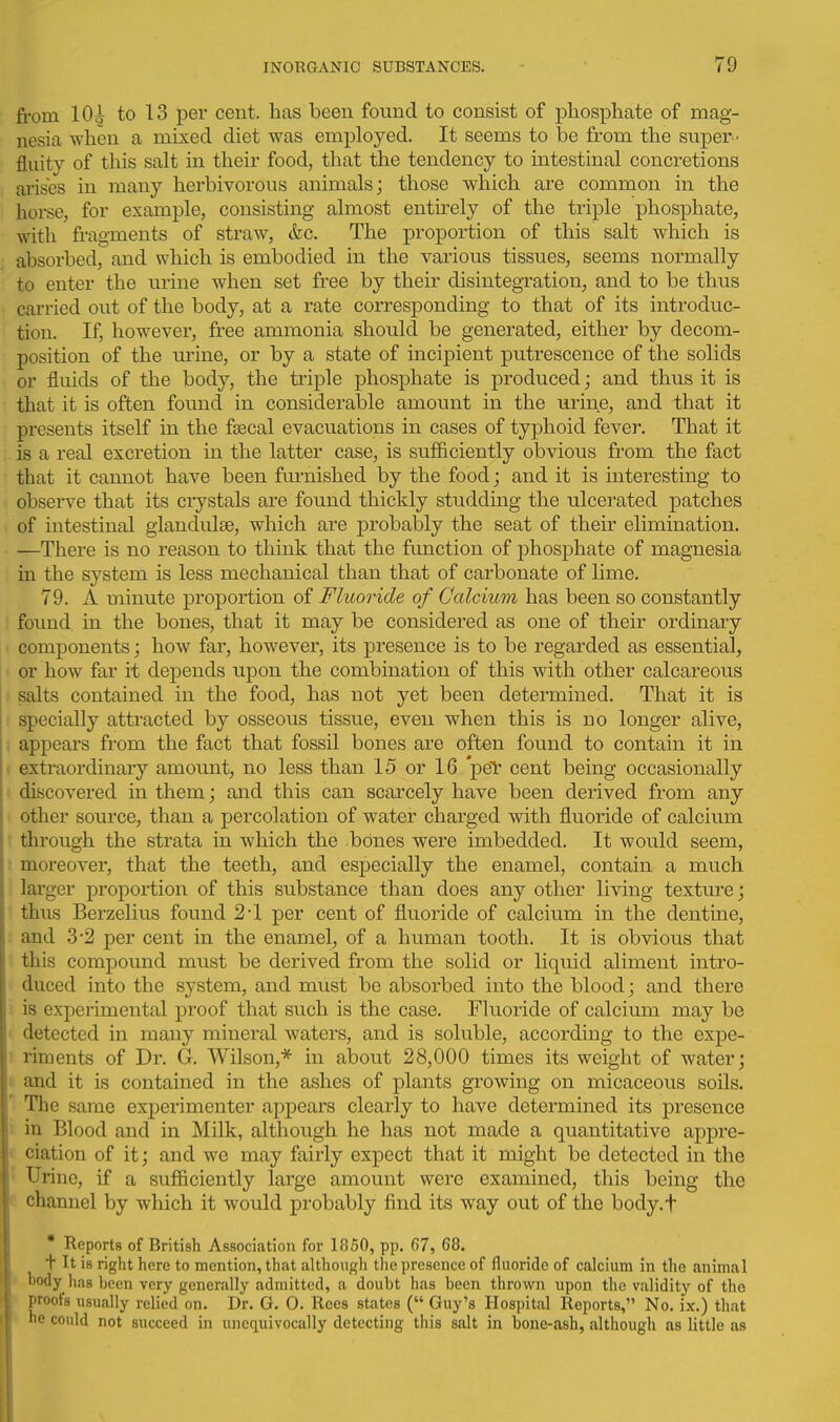 from lOi to 13 per cent, has been found to consist of phosphate of mag- nesia when a mixed diet was employed. It seems to be from the super- fluity of this salt in their food, that the tendency to intestinal concretions ai'ises in many herbivorous animals; those which are common in the horse, for example, consisting almost entirely of the triple phosphate, wdth. fragments of straw, &c. The proportion of this salt which is absorbed, and which is embodied in the various tissues, seems normally to enter the urine when set free by their disintegTation, and to be thus cai-ried out of the body, at a rate corresponding to that of its introduc- tion. If, however, free ammonia should be generated, either by decom- position of the urine, or by a state of incipient putrescence of the solids or fluids of the body, the triple phosphate is produced; and thus it is that it is often found in considerable amount in the urine, and that it presents itself in the fsBcal evacuations in cases of typhoid fever. That it is a real excretion in the latter case, is sufficiently obvious from the fact that it cannot have been furnished by the food; and it is interesting to obsei-ve that its crystals are found thickly studding the ulcerated patches of intestinal giandulae, which are probably the seat of their elimination. —There is no reason to think that the function of phosphate of magnesia in the system is less mechanical than that of carbonate of lime. 79. A minute proportion of Fluoride of Calcium has been so constantly found in the bones, that it may be considered as one of their ordinary components; how far, however, its presence is to be regarded as essential, or how far it depends upon the combination of this with other calcareous salts contained in the food, has not yet been determined. That it is specially attracted by osseous tissue, even when this is no longer alive, appears from the fact that fossil bones are often found to contain it in extraordinary amount, no less than 15 or 16 peT cent being occasionally discovered in them; and this can scarcely have been derived from any other source, than a percolation of water charged with fluoride of calcium through the strata in which the bOnes were imbedded. It would seem, moreover, that the teeth, and especially the enamel, contain a much lai'ger proportion of this substance than does any other living texture; thus Berzelius found 2*1 per cent of fluoride of calcium in the dentine, and 3-2 per cent in the enamel, of a human tooth. It is obvious that this compound must be derived from the solid or liquid aliment intro- duced into the system, and must be absorbed into the blood; and there is experimental proof that such is the case. Fluoride of calcium may be detected in many mineral waters, and is soluble, according to the expe- riments of Dr. G. Wilson,* in about 28,000 times its weight of water; and it is contained in the ashes of plants growing on micaceous soils. The same experimenter appears clearly to have determined its presence in Blood and in Milk, although he has not made a quantitative appre- ciation of it; and we may fairly expect that it might be detected in the ' Urine, if a sufficiently large amount were examined, this being the ' channel by which it would probably find its way out of the body.f * Reports of British Association for 1850, pp. 67, 68. + It is right here to mention, that although the presence of fluoride of calcium in the animal • body has been very generally admitted, a doubt has been thrown upon the validity of the proofs usually relied on. Dr. G. 0. Rces states ( Guy's Hospital Reports, No. ix.) that he could not succeed in unequivocally detecting this salt in bone-ash, although as little as