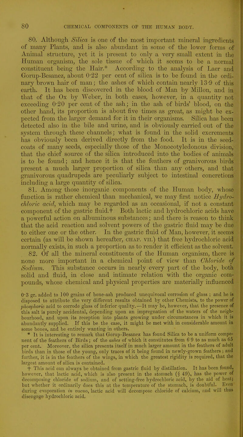 80. Although Silica is one of the most important mineral ingi^dients of many Plants, and is also abundant in some of the lower forms of Animal structure, yet it is present to only a very small extent in the Human organism, the sole tissue of which it seems to be a normal constituent being the Hair.* According to the analysis of Laer and Gorup-Besanez, about 0-22 per cent of silica is to be found in the ordi- nary brown hair of man; the ashes of which contain nearly 13-9 of this earth. It has been discovered in the blood of Man by Mill on, and in that of the Ox by Weber, in both cases, however, in a quantity not exceeding 0-20 per cent of the ash; in the ash of birds' blood, on the other hand, its proportion is about five times as great, as might be ex- pected from the lai'ger demand for it in their organisms. Silica has been detected also in the bile and urine, and is obviously carried out of the system through these channels; what is found in the solid excrements lias obviously been derived directly from the food. It is in the seed- coats of many seeds, especially those of the Monocotyledonous division, that the chief source of the silica introduced into the bodies of animals is to be found; and hence it is that the feathers of granivorous birds present a much larger proportion of silica than any others, and that granivorous quadrupeds are peculiarly subject to intestinal concretions including a large quantity of silica. 81. Among those inorganic components of the Human body, whose function is rather chemical than mechanical, we may first notice Hydro- chloric acid, which may be regarded as an occasional, if not a constant component of the gastric fluid.t Both lactic and hydi'ochloric acids have a powerful action on albuminous substances; and there is reason to think that the acid reaction and solvent powers of the gastric flviid may be due to either one or the other. In the gastric fluid of Man, however, it seems certain (as will be shown hereafter, chap, vii.) that free hydrochloric acid normally exists, in such a proportion as to render it efficient as the solvent. 82. Of all the mineral constituents of the Human organism, there is none more important in a chemical point of view than Chloride of Sodium. This substance occurs in nearly every part of the body, both solid and fluid, in close and intimate relation with the organic com- pounds, whose chemical and physical properties ai'e materially influenced 03 gr. added to 100 grains of bone-ash produced unequivocal corrosion of glass ; and he is disposed to attribute the very different results obtained by other Chemists, to the power of phosphoric acid to corrode glass of inferior quality.—It may be, however, that the presence of this salt is purely accidental, depending upon an impregnation of the waters of the neigh- bourhood, and upon its reception into plants growing under circumstances in which it is abundantly supplied. If this be the case, it might be met with in considerable amount in some bones, and be entirely wanting in others. * It is interesting to remark that Gorup-Besanez has found Silica to be a unifoi-m compo- nent of the feathers of Birds; of the aslies of which it constitutes from 6 9 to as much as 65 per cent. Moreover, the silica presents itself in much larger amount in the feathers of adult birds than in those of the young, only traces of it being found in newly-grown feathers ; and further, it is in the feathers of the wings, in which the greatest rigidity is required, that the largest amount of silica is contained. + This acid can always be obtained from gastric fluid by distillation. It has been found, however, that lactic acid, which is also present in the stomach 49), has the power of decomposing chloride of sodium, and of setting-free hydrochloric acid, by the aid of heat; but whether it ordinarily does this at the temperature of the stomach, is doubtful. Even during evaporation in vacuo, lactic acid will decompose chloride of calcium, and will thus disengage hydrochloric acid.