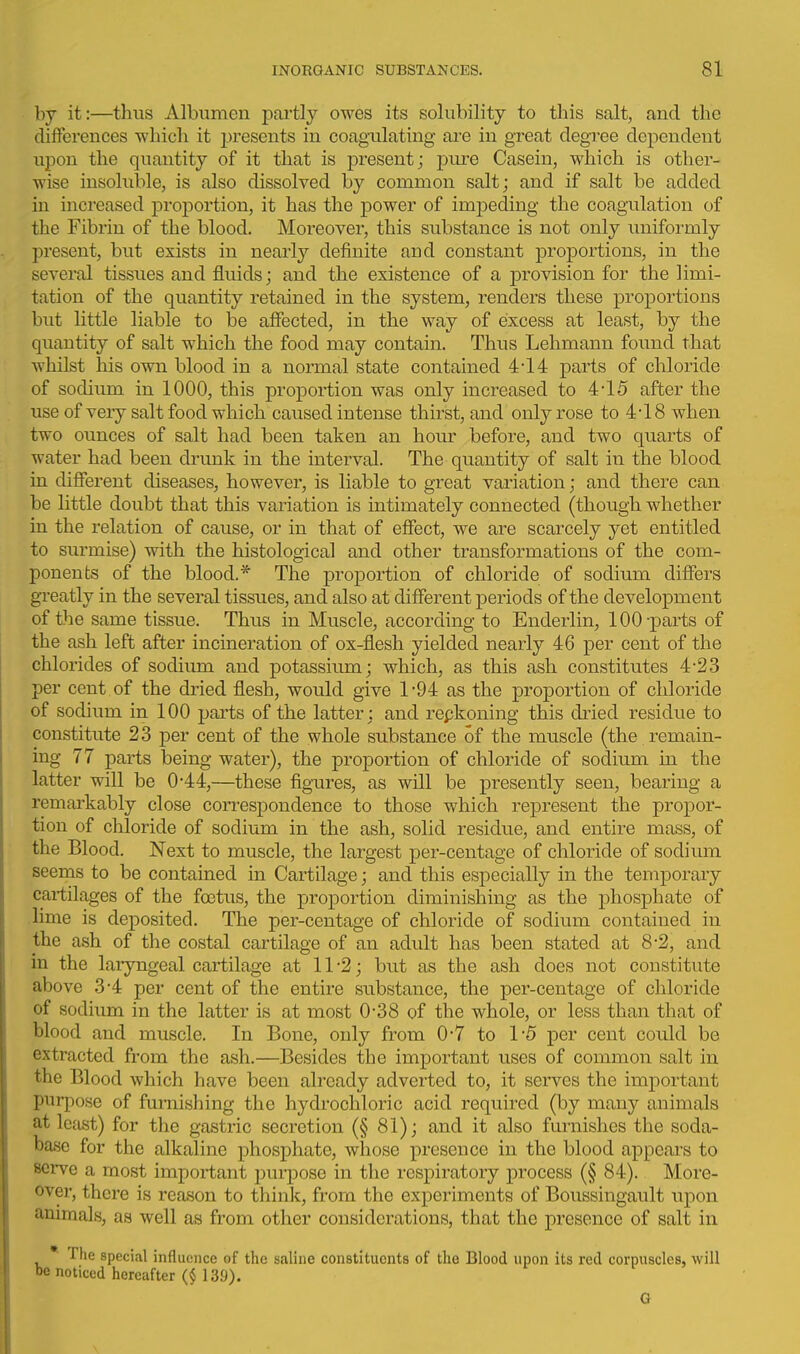 by it:—thus Albumen partly owes its solubility to this salt, and the differences which it presents in coagulating are in great degree dependent upon the quantity of it that is present; pure Casein, which is other- wise insoluble, is also dissolved by common salt; and if salt be added in increased j)roi3ortion, it has the power of impeding the coagulation of the Fibrin of the blood. Moreover, this substance is not only iiniformly present, but exists in nearly definite and constant proportions, in the several tissues and fluids; and the existence of a provision for the limi- tation of the quantity retained in the system, renders these proportions but little liable to be affected, in the way of excess at least, by the quantity of salt which the food may contain. Thus Lehmann found that whilst his own blood in a normal state contained 4-14 parts of chloride of sodium in 1000, this proportion was only increased to 4-15 after the use of very salt food which caused intense thirst, and only rose to 4-18 when two ounces of salt had been taken an hour before, and two quarts of water had been drunk in the interval. The quantity of salt in the blood in different diseases, however, is liable to great variation; and there can be little doubt that this variation is intimately connected (though whether in the relation of cause, or in that of effect, we are scarcely yet entitled to surmise) with the histological and other transformations of the com- ponents of the blood.* The proportion of chloride of sodium differs greatly in the several tissues, and also at different periods of the development of the same tissue. Thus in Muscle, according to Enderlin, 100 -parts of the ash left after incineration of ox-flesh yielded nearly 46 per cent of the chlorides of sodium and potassium; which, as this ash constitutes 4-2.3 per cent of the dried flesh, would give 1-94 as the proportion of chloride of sodium in 100 parts of the latter; and repkoning this di'ied residue to constitute 23 j)er cent of the whole substance of the muscle (the remain- ing 77 parts being water), the proportion of chloride of sodium in the latter will be 0*44,—these figures, as will be presently seen, bearing a remarkably close correspondence to those which represent the propor- tion of chloride of sodium in the ash, solid residue, and entire mass, of the Blood. Next to muscle, the largest per-centage of chloride of sodium seems to be contained in Cartilage; and this especially in the temporary cartilages of the foetus, the proportion diminishing as the phosphate of lime is deposited. The per-centage of chloride of sodium contained in the ash of the costal cartilage of an adult has been stated at 8-2, and in the laryngeal cartilage at 11-2; but as the ash does not constitute above 3-4 per cent of the entire substance, the per-centage of chloride of sodium in the latter is at most 0-38 of the whole, or less than that of blood and muscle. In Bone, only from 0-7 to 1-5 per cent could be extracted from the ash.—Besides the important uses of common salt in the Blood which have been already adverted to, it serves the important purpose of furnishing the hydrochloric acid required (by many animals at least) for the gastric secretion (§ 81); and it also furnishes the soda- base for the alkaline phosphate, whose presence in the blood appears to serve a most important purpose in the respiratory process (§ 84). More- over, there is reason to think, from the experiments of Boussingault upon animals, as well as from other considerations, that the presence of salt in * The special influence of the saline constituents of the Blood upon its red corpuscles, will be noticed hereafter (_§ 139). G