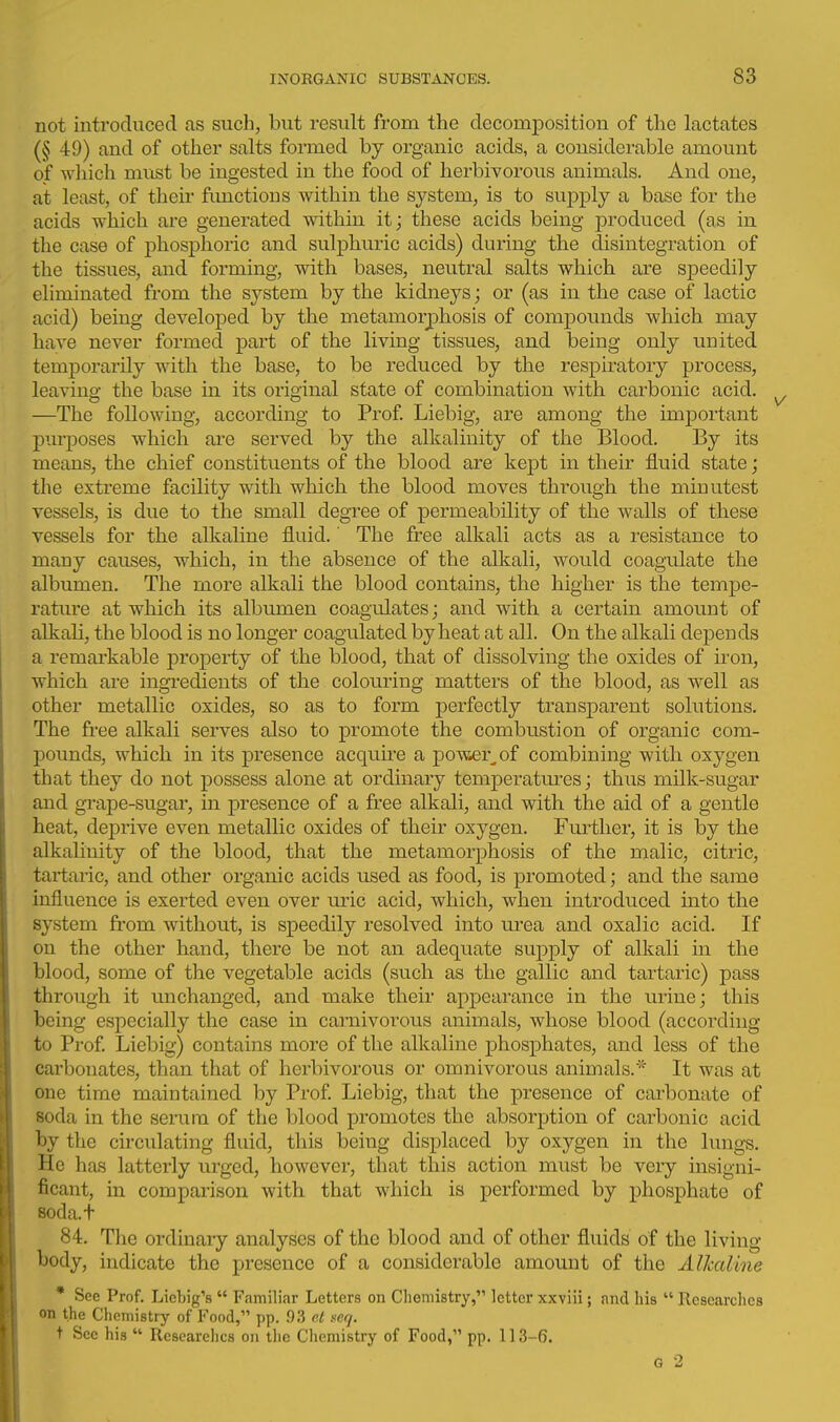 not introduced as such, but result from the decomposition of the lactates (§ 49) and of other salts formed by organic acids, a considerable amount of wliich must be ingested in the food of herbivorous animals. And one, at least, of their functions within the system, is to supply a base for the acids which are generated within it; these acids being produced (as in the case of phosphoric and sulphuric acids) during the disintegration of the tissues, and forming, with bases, neutral salts which are speedily eliminated from the system by the kidneys; or (as in the case of lactic acid) being developed by the metamorphosis of compounds which may have never formed part of the living tissues, and being only united temporarily with the base, to be reduced by the respiratory process, leaving the base in its original state of combination with carbonic acid. —The following, according to Prof Liebig, are among the imj)ortant purposes which ai-e served by the alkalinity of the Blood. By its means, the chief constituents of the blood are kept in their fluid state; the extreme facility with which the blood moves through the minutest vessels, is due to the small degree of permeability of the walls of these vessels for the alkaline fluid.' The free alkali acts as a resistance to many causes, which, in the absence of the alkali, would coagulate the albumen. The more alkali the blood contains, the higher is the tempe- rature at whicb its albumen coagulates; and with a certain amount of alkali, the blood is no longer coagulated by heat at all. On the alkali depends a remarkable property of the blood, that of dissolving the oxides of iron, which are ingi-edients of the colouring matters of the blood, as well as other metallic oxides, so as to form perfectly transparent solutions. The free alkali serves also to promote the combustion of organic com- pounds, which in its presence acquire a pow^r^of combining with oxygen that they do not possess alone at ordinary temperatm-es; thus milk-sugar and gTape-sugar, in presence of a free alkali, and with the aid of a gentle heat, deprive even metallic oxides of their oxygen. Further, it is by the alkalinity of the blood, that the metamorphosis of the malic, citric, tartaric, and other organic acids used as food, is promoted; and the same influence is exerted even over uric acid, which, when introduced into the system from without, is speedily resolved into mea and oxalic acid. If on the other hand, there be not an adequate supply of alkali in the blood, some of the vegetable acids (such as the gallic and tartaric) pass through it unchanged, and make their appearance in the inine; this being especially the case in carnivorous animals, whose blood (according to Prof Liebig) contains more of the alkaline phosphates, and less of the carbonates, than that of herbivorous or omnivorous animals.It was at one time maintained by Prof Liebig, that the presence of cai'bonate of soda in the serum of the blood promotes the absorption of carbonic acid by the circulating fluid, this being displaced by oxygen in the lungs. He has latterly urged, however, that this action must be very insigni- ficant, in comparison with that which is performed by phosphate of soda.t 84. The ordinary analyses of the blood and of other fluids of the living body, indicate the presence of a considerable amount of the Alhaline * See Prof. Licljig's  Familiar Letters on Chemistry, letter xxviii; and his  Researches on the Chemistry of Food, pp. 9.3 e,l seq. t Sec his  Researches on the Ciiemistry of Food, pp. 113-6.