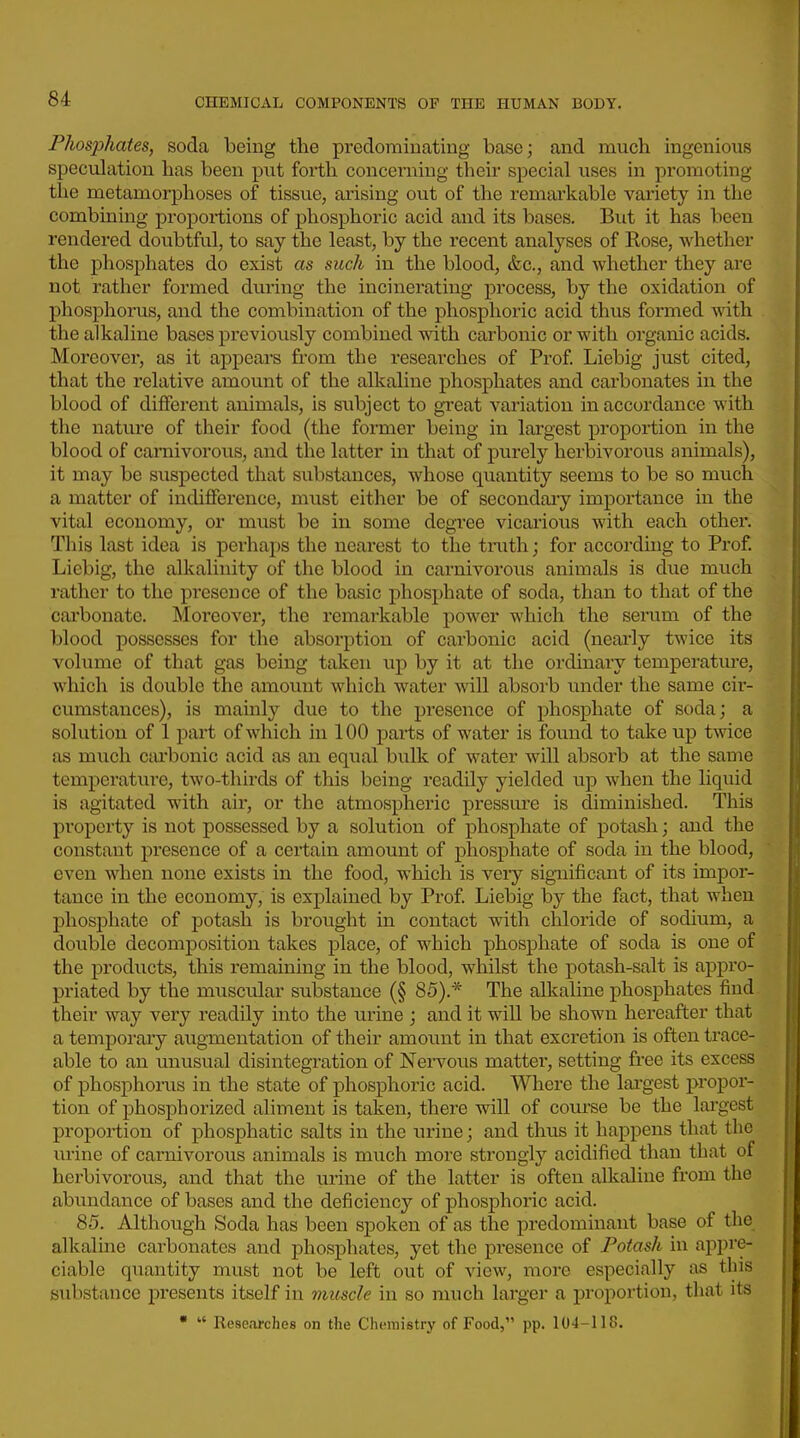 Phosjyhates, soda being the predominating base; and much ingenious speculation has been put forth concerning their special uses in promoting the metamorphoses of tissue, arising out of the remarkable variety in the combining proportions of phosphoric acid and its bases. But it has been rendered doubtful, to say the least, by the recent analyses of Rose, Avhether the phosphates do exist as such in the blood, &c., and whether they are not rather formed during the incinerating process, by the oxidation of phosphorus, and the combination of the phosphoric acid thus formed Avith the alkaline bases previously combined with carbonic or with organic acids. Moreover, as it appears from the researches of Prof Liebig just cited, that the relative amount of the alkaline phosphates and carbonates in the blood of different animals, is subject to great variation in accordance with the nature of their food (the former being in lai'gest proportion in the blood of carnivorous, and the latter in that of purely herbivorous animals), it may be suspected that substances, whose quantity seems to be so much a matter of incUfforence, must either be of secondary importance in the vital economy, or must be in some degree vicarious with each other. This last idea is perhaj)S the nearest to the truth; for according to Prof Liebig, the alkalinity of the blood in carnivorous animals is due much rather to the presence of the basic phosphate of soda, than to that of the carbonate. Moreover, the remarkable power which the serum of the blood possesses for the absorption of carbonic acid (nearly twice its volume of that gas being taken up by it at the ordinary temperature, which is double the amount which water will absorb under the same cir- cumstances), is mainly due to the presence of phosphate of soda; a solution of 1 part of which in 100 parts of water is found to take up twice as much ctu*bonic acid as an equal bulk of water will absorb at the same temperature, two-thirds of this being readily yielded up when the liquid is agitated with air, or the atmospheric pressure is diminished. This property is not possessed by a solution of phosphate of potash; and the constant presence of a certain amount of phosphate of soda in the blood, even when none exists in the food, which is very significant of its impor- tance in the economy, is explained by Prof Liebig by the fact, that when phosphate of potash is brought in contact with chloride of sodium, a double decomposition takes place, of which phosphate of soda is one of the products, this remaining in the blood, whilst the potash-salt is appro- priated by the muscular substance (§ 85).* The alkaline phosphates find their way very readily into the urine ; and it will be shown hereafter that a temporary augmentation of their amount in that excretion is often trace- able to an unusual disintegration of Nei-vous matter, setting free its excess of phosphorus in the state of phosphoric acid. Where the lai-gest propor- tion of phosphorized aliment is taken, there will of course be the largest proportion of phosphatic salts in the urine; and thus it happens that the urine of cai-nivorous animals is much more strongly acidified than that of herbivorous, and that the urine of the latter is often alkaline from the abundance of bases and the deficiency of phosphoric acid. 85. Although Soda has been spoken of as the predominant base of the alkaline carbonates and phosphates, yet the presence of Potash in appre- ciable quantity must not be left out of view, moi'e especially as this substance presents itself in muscle in so much lai'ger a proportion, that its