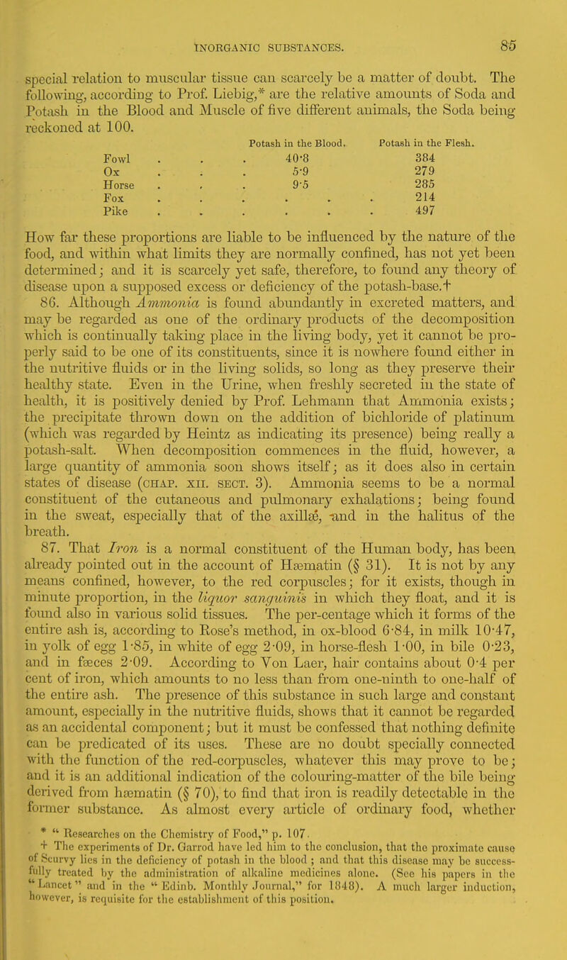 special relation to muscular tissue can scarcely be a matter of doubt. The following, according to Prof Liebig,* are the relative amounts of Soda and Potash in the Blood and Muscle of five different animals, the Soda being reckoned at 100. Potash in the Blood. Potash in the Flesh. Fowl . . . 40-8 384 Ox . ; . 5-9 279 Horse ... 9-5 285 Fox . . . ... 214 Pike ...... 497 How far these proportions are liable to be influenced by the nature of the food, and within what limits they are normally confined, has not yet been determined; and it is scarcely yet safe, therefore, to found any theory of disease upon a supposed excess or deficiency of the potash-base.t 86. Although Ammonia is found abundantly in excreted matters, and may be regarded as one of the ordinary i)roducts of the decomposition which is continually taking place in the living body, yet it cannot be pro- jDerly said to be one of its constituents, since it is nowhere fomid either in the nutritive fluids or in the living solids, so long as they preserve their healthy state. Even in the Urine, when freshly secreted in the state of health, it is positively denied by Prof Lehmann that Ammonia exists; the precipitate thrown down on the addition of bichloride of platinum (which was regarded by Heintz as indicating its presence) being really a potash-salt. When decomposition commences in the fluid, however, a large quantity of ammonia soon shows itself; as it does also in certain states of disease (chap. xii. sect. 3). Ammonia seems to be a normal constituent of the cutaneous and pulmonary exhalations; being found in the sweat, especially that of the axillae, tmd in the halitus of the breath. 87. That Iron is a normal constituent of the Human body, has been ah'eady pointed out in the account of Hsematin (§ 31). It is not by any means confined, however, to the red corpuscles; for it exists, though in minute proportion, in the liquor sanguinis in which they float, and it is found also in various solid tissues. The per-centage which it forms of the entire ash is, according to Rose's method, in ox-blood 6-84, in milk 10-47, in yolk of egg 1-8.5, in white of egg 2-09, in horse-flesh 1-00, in bile 0-23, and in faeces 2-09. According to Von Laer, hair contains about 0-4 per cent of iron, which amounts to no less than from one-ninth to one-half of the entire ash. The presence of this substance in such large and constant amount, especially in the nutritive fluids, shows that it cannot be regarded as an accidental component; but it must be confessed that nothing definite can be predicated of its uses. These are no doubt specially connected with the function of the red-corpuscles, whatever this may prove to be; and it is an additional indication of the colom-ing-matter of the bile being derived from hsematin (§ 70), to find that iron is readily detectable in the former substance. As almost every article of ordinary food, whether *  Researches on the Chemistry of Food, p. 107. + The experiments of Dr. Garrod have led him to the conclusion, that the proximate cause of Scurvy lies in the deficiency of potash in the blood ; and that this disease m.ay be success- fully treated by the administration of alkaline medicines alone. (See his papers in the Lancet and in the  Edinb. Monthly Journal, for 1848). A much larger induction, however, is requisite for tlie cstablisliment of this position.