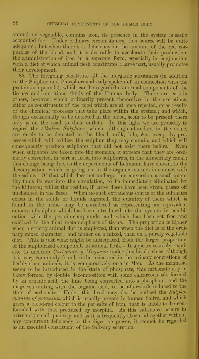 animal or vegetable, contains iron, its presence in the system is easily accounted for. Under ordinary circumstances, this soux'ce will be quite adequate; but when there is a deficiency in the amount of the red cor- j)uscles of the blood, and it is desirable to accelerate their production, the administration of iron in a separate form, especially in conjunction with a diet of which animal flesh constitutes a large pai't, usually promotes their development. 88. The foregoing constitute all the inorganic substances (in addition to the Sulphur and Phosphorus already spoken of in connection with the protein-compounds), which can be regarded as normal components of the tissues and nutritious fluids of the Human body. There are certain others, however, which ordinarily present themselves in the excretions, either as constituents of the food which ai'e at once rejected, or as results of the chemical processes that take place within the system; and which, though occasionally to be detected in the blood, seem to be present there only as on the road to their outlets. In this light we are probably to regard the Alkaline Sulphates, which, although abundant in the mine, are rarely to be detected in the blood, milk, bile, &c., except by pro- cesses which will oxidize the sulphm they may contain, and which will consequently produce sulphates that did not exist there before. Even when sulphates are taken into the stomach, it appears that they are ordi- narily converted, in part at least, into sul^jhiirets, in the alimentary canal; this change being due, as the experiments of Lehmann have shown, to the decomposition which is going on in the organic mattei's in contact with the saline. Of that which does not undergo this conversion, a small quan- tity finds its way into the circulation, to be immediately eliminated by the kidneys; whilst the residue, if large doses have been given, passes off unchanged in the faeces. When no such extraneous source of the sulphates exists in the solids or liquids ingested, the quantity of them which is found in the tu'ine may be considered as representing an equivalent amount of sulphur which has been introduced into the system in combi- nation with the protein-compounds, and which has been set fi^-ee and oxidized in the final metamorphosis of tissue. The proportion is higher when a strictly animal diet is employed, than when the diet is of the ordi- nary mixed character; and higher on a mixed, than on a pm'ely vegetable diet. This is j ust what might be anticipated, from the larger proportion of the sulphurized compounds in animal flesh.—It appears scarcely requi- site to mention Carbonate of Magnesia under this head; since, although it is very commonly foimd in the lu-ine and in the urinary concretions of herbivoro\is animals, it is comparatively rare in Man. As the magnesia seems to be introduced in the state of phosphate, this cai'bonate is pro- bably formed by double decomposition with some calcareous salt formed by an organic acid, the lime being converted into a phosphate, and the magnesia uniting with the organic acid, to be afterwards reduced to the state of carbonate.—Under this head may also be noticed the Su^^ho- cyanide of potassium y^hich. is usually present in human Saliva, and which gives a blood-red colom- to the per-salts of iron, that is liable to be con- founded with that produced by morphia. As this substance occxuS in extremely small quantity, and as it is frequently absent altogether without any concurrent deficiency in the digestive j)Ower, it cannot be regarded as an essential constituent of the Salivary secretion.