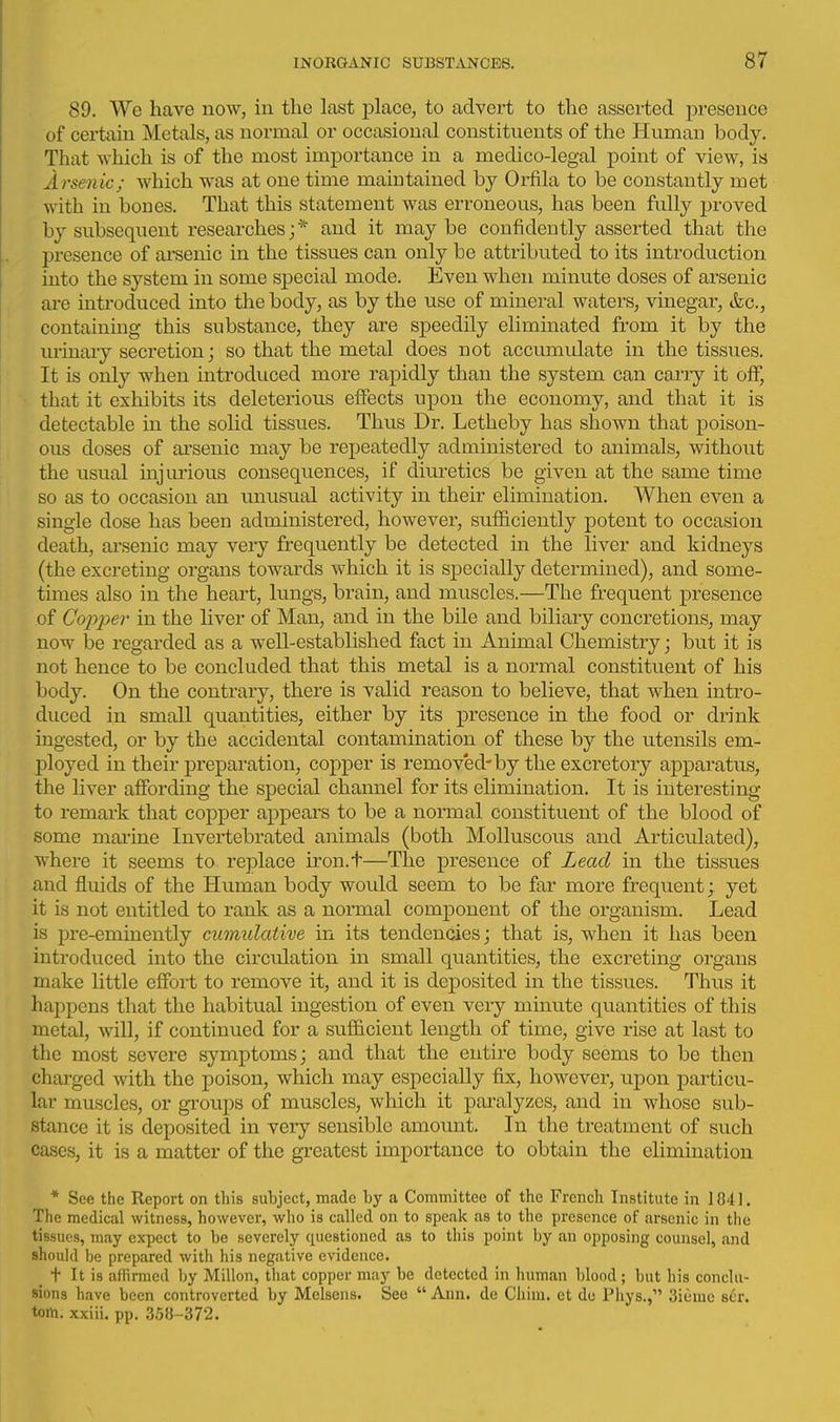 89. We have now, in the last place, to advert to the asserted presence of certain Metals, as normal or occasional constituents of the Human body. That which is of the most importance in a medico-legal point of view, is Arsenic; which was at one time maintained by Orfila to be constantly met with in bones. That this statement was erroneous, has been fully proved by subsequent researches;* and it may be confidently asserted that the presence of ai'senic in the tissues can only be attributed to its introduction into the system in some special mode. Even when minute doses of arsenic are introduced into the body, as by the use of mineral waters, vinegar, tfec, containing this substance, they are speedily eliminated from it by the urinary secretion; so that the metal does not accumulate in the tissues. It is only when introduced more rapidly than the system can carry it off, that it exhibits its deleterious effects upon the economy, and that it is detectable in the solid tissues. Thus Dr. Letheby has shown that poison- ous doses of ai'senic may be repeatedly administered to animals, without the usual injurious consequences, if diuretics be given at the same time so as to occasion an unusual activity in their elimination. When even a single dose has been administered, however, sufficiently potent to occasion death, arsenic may very frequently be detected in the liver and kidneys (the excreting organs towards which it is sj)ecially determined), and some- times also in the heart, lungs, brain, and muscles.—The frequent presence of Copper in the liver of Man, and in the bile and biliary concretions, may now be regarded as a well-established fact in Animal Chemistry; but it is not hence to be concluded that this metal is a normal constituent of his body. On the contrary, there is valid reason to believe, that when intro- duced in small quantities, either by its presence in the food or drink ingested, or by the accidental contamination of these by the utensils em- l^loyed in their preparation, copper is removed-by the excretory apparatus, the liver affording the special channel for its elimination. It is interesting to remark that copper appears to be a normal constituent of the blood of some marine Invertebrated animals (both Molluscous and Articulated), where it seems to replace iron.t—The presence of Lead in the tissues and fluids of the Human body would seem to be far more frequent; yet it is not entitled to rank as a normal component of the organism. Lead is i)re-eminently cumulative in its tendencies; that is, when it has been introduced into the circulation in small quantities, the excreting organs make little effort to remove it, and it is deposited in the tissues. Thus it happens that the habitual ingestion of even veiy minute quantities of this metal, will, if continued for a sufficient length of time, give rise at last to the most severe symptoms; and that the entire body seems to be then charged with the poison, which may especially fix, however, upon particu- lar muscles, or gi'oups ojf muscles, which it paralyzes, and in whose sub- stance it is deposited in very sensible amount. In the treatment of such cases, it is a matter of the greatest importance to obtain the elimination * See the Report on this subject, made by a Committee of the French Institute in 1841. The medical witness, however, who is called on to speak as to the presence of arsenic in the tissues, may expect to be severely questioned as to this point by an opposing counsel, and should be prepared with his negative evidence. t It is affirmed by Millon, that copper may be detected in human blood ; but his conclu- sions have been controverted by Melsens. See  Ann. de Chini. et do Pliys., 3iemc scr. torn, xxiii. pp. 358-372.