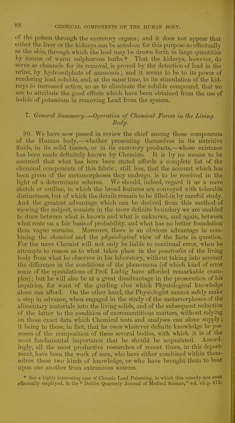 of the poison through the excretory organs; and it does not appear that either the liver or the kidneys can be acted-on for tins purpose so effectually as the skin, through which the lead may be drawn forth in large quantities by means of warm sulphurous baths, t That the kidneys, however, do serve as channels for its removal, is proved by the detection of lead in the ui'ine, by hydrosulphate of ammonia; and it seems to be to its power of rendering lead soluble, and, at the same time, to its stimulation of the kid- neys to increased action, so as to eliminate the soluble compound, that we are to attribute the good effects which have been obtained from the use of iodide of potassium in removing Lead from the system, 7. General Summary,—Operation of Chemical Forces in the Living Body. 90. We have now passed in review the chief among those components of the Human body,—whether presenting themselves in its nutritive fluids, in its solid tissues, or in its excretory products,—^whose existence has been made definitely known by Chemists. It is by no means to be assumed that what has here been stated affords a complete list of the chemical components of this fabric; still less, that the account which has been given of the metamorphoses they undergo, is to be received in the light of a determinate scheme. We should, indeed, regard it as a mere sketch or outline, in which the broad features are conveyed with tolerable distinctness, but of which the details remain to be filled-in by careful study. And the greatest advantage which can be dei'ived from this method of viewing the siibject, consists in the more definite boundary we are enabled to draw between what is known and what is unknown, and again, between what rests on a fair basis of probability, and what has no better fovmdation than vague surmise. Moreover, there is an obvious advantage in com- bining the chemical and the p>hysiological view of the facts in question. For the mere Chemist will not only be liable to continual error, when he attempts to reason as to what takes place in the penetralia of the Uviug body from what he observes in his laboratory, without takuig into account the difference in the conditions of the phenomena (of which kind of eiTor some of the speculations of Prof Liebig have afforded remarkable exam- ples) ; but he will also be at a great disadvantage in the prosecution of his inquiries, for want of the guiding clue which Physiological knowledge alone can afford. On the other hand, the Physiologist cannot safely make a step in advance, when engaged in the study of the metamorphoses of the alimentary materials into the living solids, and of the subsequent reduction of the latter to the condition of excrementitious matters, without relying on those exact data which Chemical tests and analyses can alone supply; it being to these, in fact, that he owes whatever definite knowledge he pos- sesses of the composition of these several bodies, with which it is of the most fundamental importance that he should be acquainted. Accord- ingly, all the most productive researches of recent times, in this depait- ment, have been the work of men, who have either combined within them- selves these two kinds of knowledge, or who have brought them to bear upon one another from extraneous sources. * Scc! a highly interesting case of Chronic Lead Poisoning, in which this remedy wns most effectually employed, in the  Dublin Quarterly Journal of Medical Science, vol. vii.p. 415.