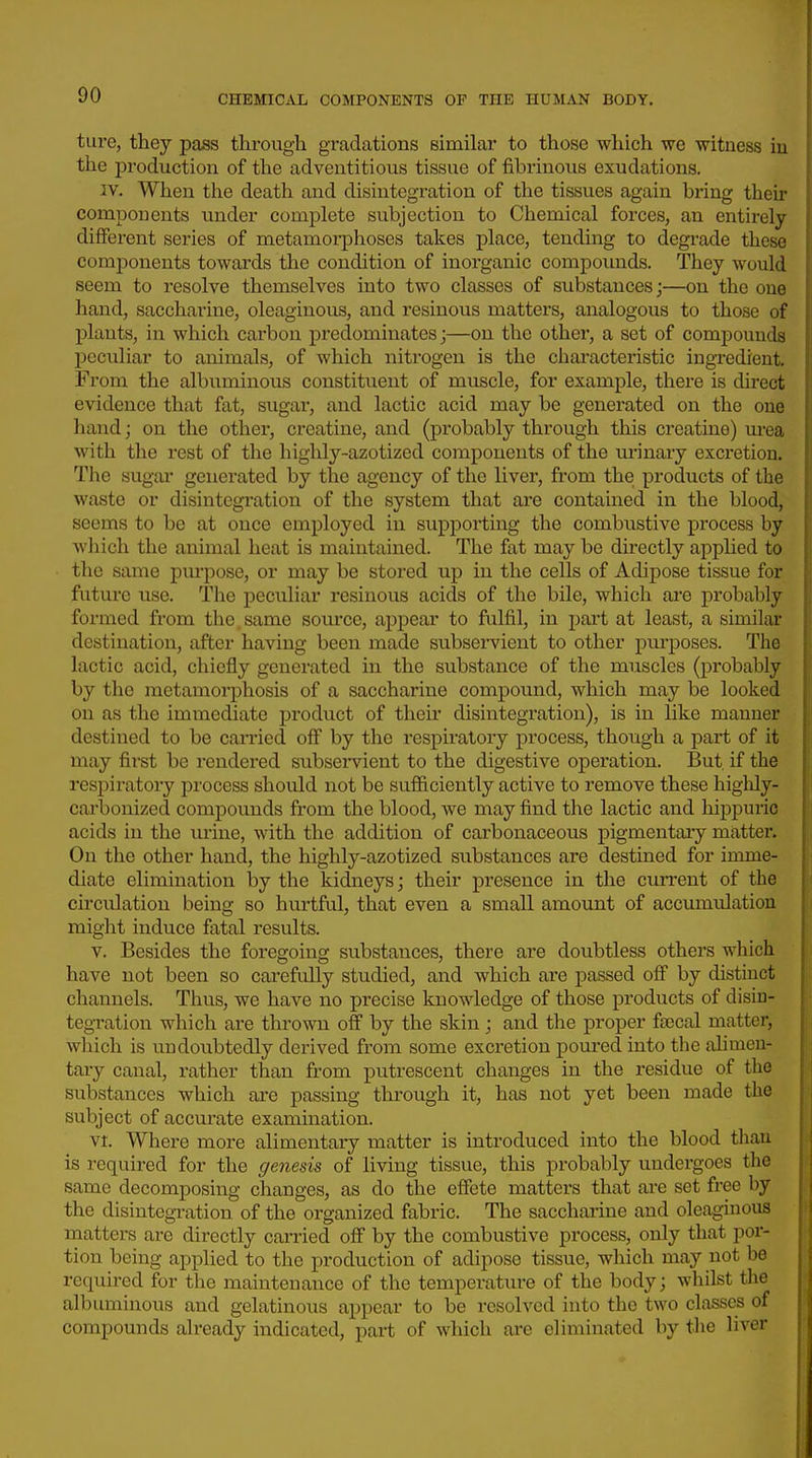 ture, they pass through gradations similar to those which we witness in the production of the adventitious tissue of fibrinous exudations. IV. When the death and disintegration of the tissues again bring their components imder complete subjection to Chemical forces, an entirely- different series of metamorphoses takes place, tending to degi-ade these components towards the condition of inorganic compoimds. They would seem to resolve themselves into two classes of substances;—on the one hand, saccharine, oleaginous, and resinous matters, analogous to those of plants, in which carbon predominates;—on the other, a set of compounds l^cculiar to animals, of which nitrogen is the chai'acteristic ingredient. From the albuminous constituent of muscle, for example, there is direct evidence that fat, sugar, and lactic acid may be generated on the one hand; on the other, creatine, and (probably through this creatine) urea with the rest of the highly-azotized components of the urinary excretion. The sugar generated by the agency of the liver, from the products of the waste or disintegration of the system that are contained in the blood, seems to be at once employed in supporting the combustive process by which the animal heat is maiutained. The fat may be directly applied to the same purpose, or may be stored up in the cells of Adipose tissue for future use. The peculiar resinous acids of the bile, which are probably formed from the same source, ajjpear to fulfil, in part at least, a similar destination, after having been made subservient to other piu-poses. The lactic acid, chiefly generated in the substance of the muscles (probably by the metamorphosis of a saccharine compound, which may be looked on as the immediate product of their disintegration), is in like manner destined to be carried off by the respiratory process, though a part of it may first be rendered subsei-vient to the digestive operation. But if the respirator}'' process should not be sufficiently active to remove these higlily- carbonized compounds from the blood, we may find the lactic and hippuric acids in the urine, with the addition of carbonaceous pigmentary matter. On the other hand, the highly-azotized substances are destined for imme- diate elimination by the kidneys; their presence in the cuiTcnt of the circulation being so hurtful, that even a small amount of accumulation might induce fatal results. V. Besides the foregoing substances, there are doubtless others which have not been so carefully studied, and which are passed off by distinct channels. Thus, we have no precise knowledge of those products of disin- tegration which are thrown off by the skin; and the proper faecal matter, wliich is undoubtedly derived from some excretion pom-ed into the ahmen- tary canal, rather than from putrescent changes in the residue of the substances which are passing through it, has not yet been made the subject of accurate examination. vt. Where more alimentary matter is introduced into the blood than is required for the genesis of living tissue, this probably undergoes the same decomposing changes, as do the effete matters that are set free by the disintegration of the organized fabric. The saccharine and oleaginous matters are directly carried off by the combustive process, only that por- tion being applied to the production of adipose tissue, which may not be required for the maintenance of the temperature of the body; whilst the albuminous and gelatinous appear to be resolved into the two classes of compounds already indicated, part of which are eliminated by the liver