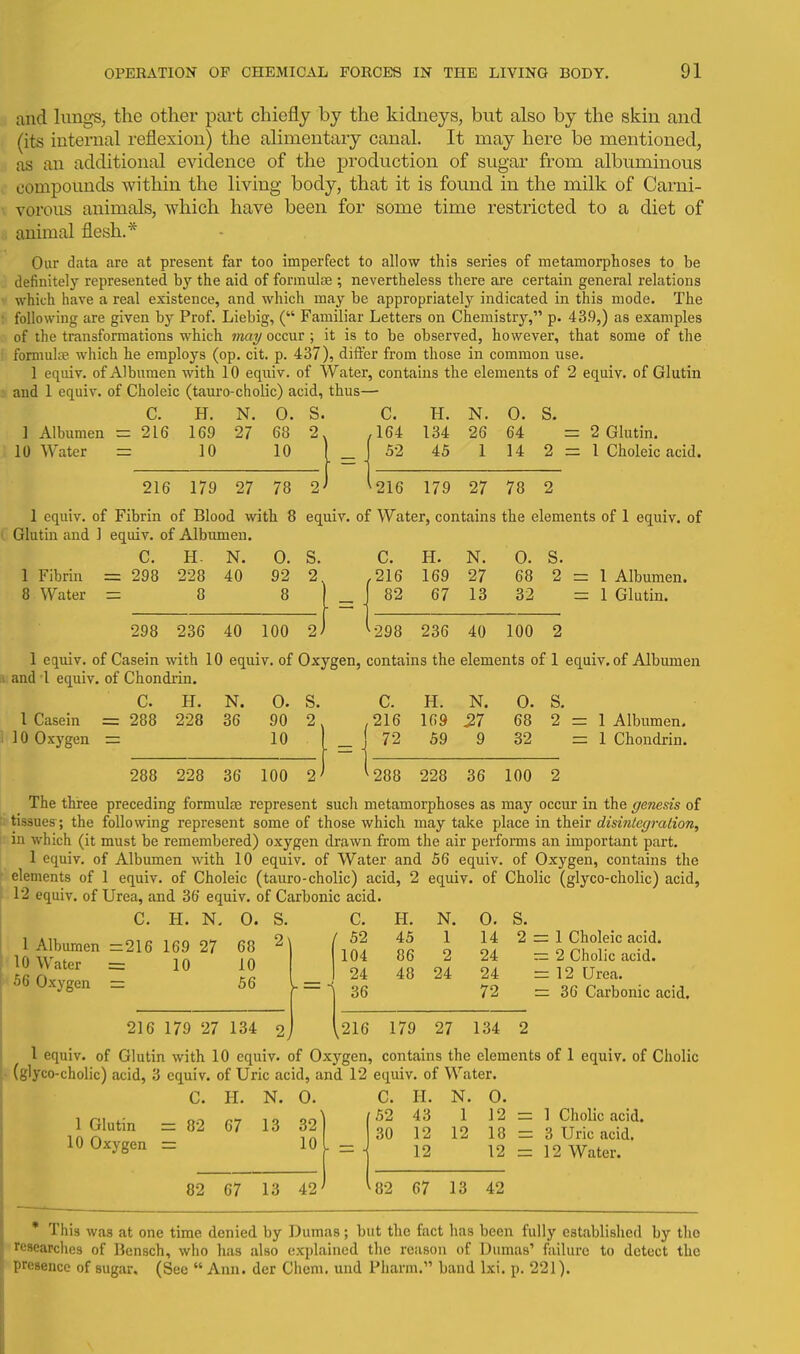 and luugS; the other part chiefly by the kidneys, but also by the skin and (its internal reflexion) the alimentary canal. It may here be mentioned, as an additional evidence of the production of sugar from albuminous compounds within the living body, that it is found in the milk of Carni- vorous animals, which have been for some time restricted to a diet of animal flesh.* Our data are at present far too imperfect to allow this series of metamorphoses to be definitely represented hy the aid of formulae ; nevertheless there are certain general relations which have a real existence, and which may be appropriately indicated in this mode. The following are given by Prof. Liebig, ( Familiar Letters on Chemistry, p. 43.9,) as examples of the transformations which 7«a^ occur ; it is to be observed, however, that some of the formuliB which he employs (op. cit. p. 437), difter from those in common use. 1 eqiiiv. of Albumen with 10 equiv. of Water, contains the elements of 2 equiv. of Glutin and 1 equiv. of Choleic (tauro-cholic) acid, thus— C. H. N. 0. S. C. H. N. 0. S. 1 Albumen r= 216 169 27 68 2. ,164 134 26 64 = 2 Glutin. 10 Water = 10 10 (_ 52 45 1 14 2 = 1 Choleic acid. 216 179 27 78 2' 216 179 27 78 2 1 equiv. of Fibrin of Blood with 8 equiv. of Water, contains the elements of 1 equiv. of Glutin and 1 equiv. of Albumen. C. H- N. 0. S. C. H. N. 0. S. 1 Fibrin = 298 228 40 92 2 ,216 169 27 68 2 = 1 Albumen. 8 Water = 8 8 )_ 82 67 13 32 = 1 Glutin. 298 236 40 100 2 298 236 40 100 2 1 equiv. of Casein with 10 equiv. of Oxygen, contains the elements of 1 equiv. of Albumen ^ and 1 equiv. of Chondiin. C. H. N. 0. S. C. H. N. 0. S. 1 Casein = 288 228 36 90 2, ,216 169 27 68 2 = 1 Albumen. i 10 Oxygen = 10 288 228 36 100 2 f 72 59 9 32 1 Chondrin. '288 228 36 100 2 The three li tissues; the |i.in which (it ' 1 equiv. o ' elements of 12 equiv. of 1 Albumen 10 Water 56 Oxygen preceding formulae represent sucli metamorphoses as may occur in the genesis of following represent some of those which may take place in their dismlegration, must be remembered) oxygen drawn from the air performs an important part f Albumen with 10 equiv. of Water and 1 equiv. of Choleic (tauro-cholic) acid, 2 Urea, and 36 equiv. of Carbonic acid. 56 equiv. of Oxygen, contains the equiv. of Cholic (glyco-cholic) acid. C. H. =216 169 = 10 N. 27 0. 68 10 56 216 179 27 134 s. C. H. N. 0. S. 2\ ( 52 45 1 14 2 = 1 Choleic acid. 1 104 86 2 24 2 Cholic acid. 24 48 24 24 12 Urea. 36 72 36 Carbonic acid. 2j ,216 179 27 134 2 I equiv. of Glutin with 10 equiv. of Oxygen, contains the elements of 1 equiv. of Cholic (glyco-cholic) acid, 3 equiv. of Uric acid, and 12 equiv. of Water. C. H. N. 0. C. H. N. 0. 52 1 Glutin = 10 Oxygen = 82 67 13 32 10 82 67 13 42 30 43 12 12 1 12 12 = 18 = 12 = 1 Cholic acid. 3 Uric acid. 12 Water. 82 67 13 42 * This was at one time denied by Dumas; but the fact has been fully established by the researches of Bensch, who has also explained the reason of Dumas' failure to detect the presence of sugar, (See  Ann. der Chcm. und Pharm. band Ixi. p. 221).