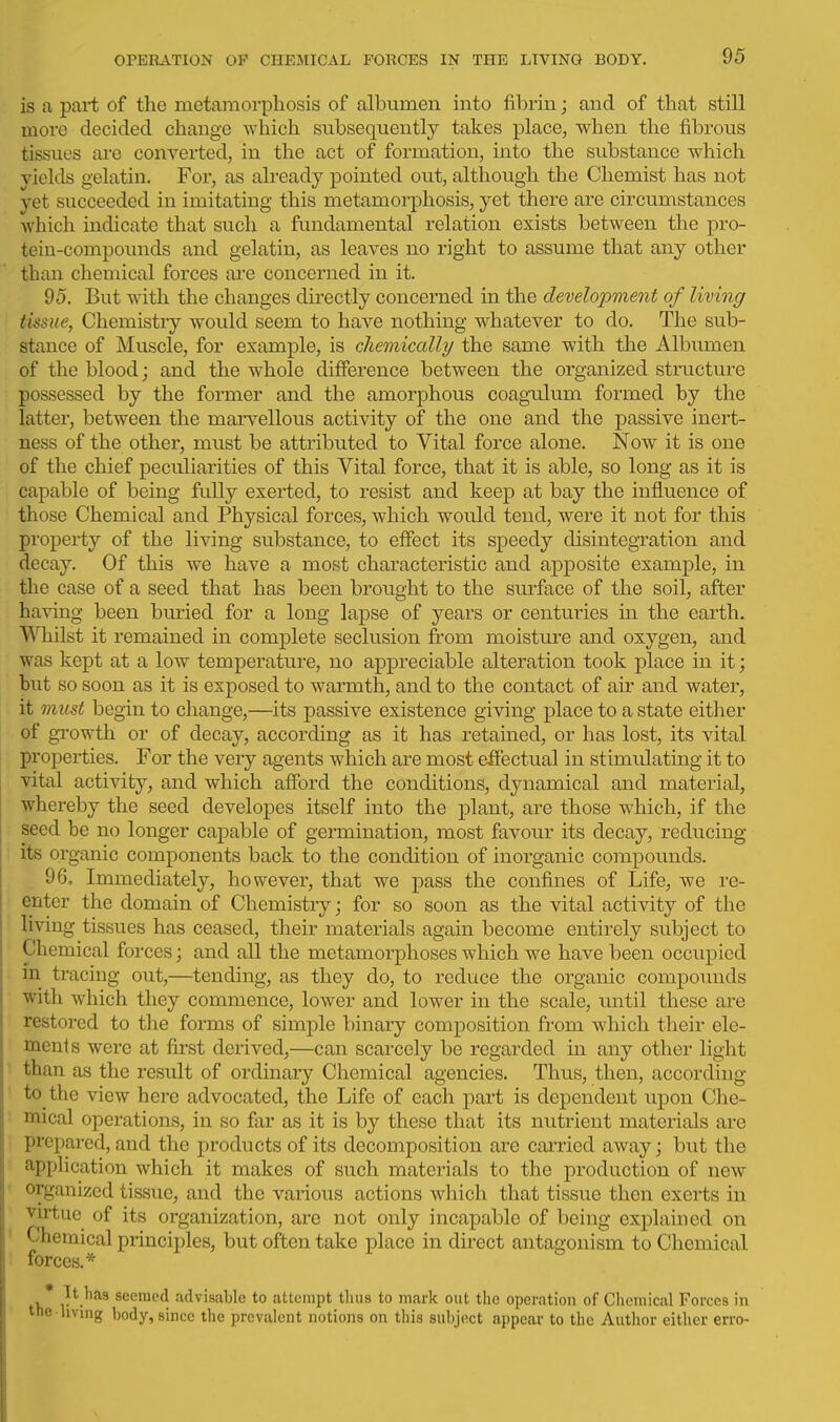 is a part of the metamorphosis of albumen into fibrin; and of that still more decided change which subsequently takes place, when the fibrous tissues are converted, in the act of formation, into the substance which yields gelatin. For, as already pointed out, although the Chemist has not yet succeeded in imitating this metamorphosis, yet there are circumstances which indicate that such a fundamental relation exists between the pro- tein-compounds and gelatin, as leaves no right to assume that any other than chemical forces ai'e concerned in it. 95. But with the changes directly concerned in the development of living tissue, Chemistiy woidd seem to have nothing whatever to do. The sub- stance of Muscle, for example, is chemically/ the same with the Albumen of the blood; and the whole difference between the organized structure possessed by the former and the amorphous coagulum formed by the latter, between the marv^ellous activity of the one and the passive inert- ness of the other, must be attributed to Vital force alone. Now it is one of the chief peculiarities of this Vital force, that it is able, so long as it is capable of being fully exerted, to resist and keep at bay the influence of those Chemical and Physical forces, which would tend, were it not for this property of the living substance, to effect its speedy disintegration and decay. Of this we have a most characteristic and apposite example, in the case of a seed that has been brought to the surface of the soil, after having been bm-ied for a long lapse of years or centuries in the earth. Whilst it remained in complete seclusion from moisture and oxygen, and was kept at a low temperature, no appreciable alteration took place in it; but so soon as it is exposed to warmth, and to the contact of air and water, it must begin to change,—its passive existence giving place to a state either of growth or of decay, according as it has retained, or has lost, its vital properties. For the very agents which are most effectual in stimulating it to vital activity, and which afford the conditions, dynamical and material, whereby the seed developes itself into the plant, are those which, if the seed be no longer capable of germination, most favour its decay, reducing its organic components back to the condition of inorganic compounds. 96, Immediately, however, that we pass the confines of Life, we re- enter the domain of Chemistry; for so soon as the vital activity of the living tissues has ceased, their materials again become entirely subject to Chemical forces; and all the metamorphoses which we have been occupied in tracing out,—tending, as they do, to reduce the organic compounds with which they commence, lower and lower in the scale, until these are restored to the forms of simple binary composition from which their ele- ments were at first derived,—can scarcely be regarded in any other light than as the result of ordinary Chemical agencies. Thus, then, according to the view here advocated, the Life of each part is dependent upon Che- mical operations, in so far as it is by these that its nutrient materials are prepared, and the products of its decomposition are cai'ried away; but the application which it makes of such materials to the production of new organized tissue, and the various actions which that tissue then exerts in virtue of its organization, are not only incapable of being explained on Chemical principles, but often take place in direct antagonism to Chemical forces.* , * seemed advisable to attempt tluis to mark out the operation of Chemical Forces in the living body, since the prevalent notions on this subject appear to the Author either erro-