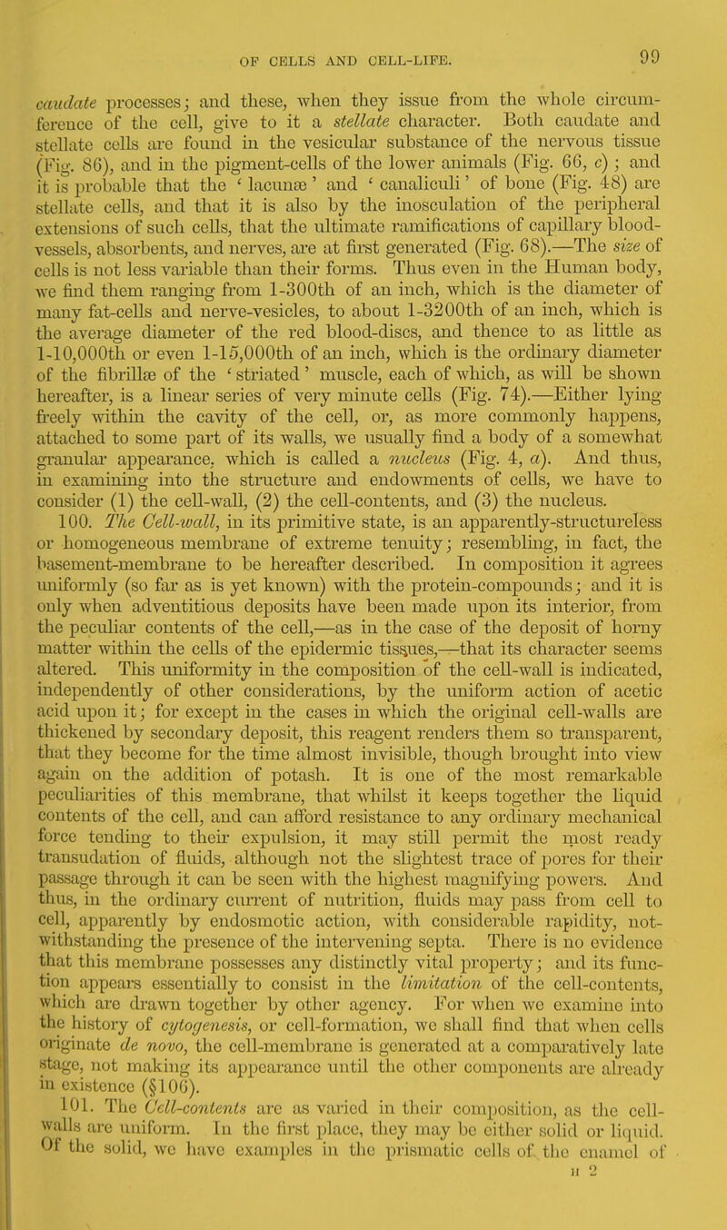 caudate processes; and these, when they issue from the whole ch'cum- ference of the cell, give to it a stellate character. Both caudate and stellate cells are found in the vesicular substance of the nervous tissue (Fig. 86), and in the pigment-cells of the lower animals (Fig. 66, c) ; and it is probable that the ' lacunte ' and ' canaliculi' of bone (Fig. 48) are stellate cells, and that it is also by the inosculation of the peripheral extensions of such cells, that the ultimate ramifications of capillary blood- vessels, absorbents, and nerves, are at first generated (Fig. 68).—The size of cells is not less variable than their forms. Thus even in the Human body, we find them ranging from 1-300th of an inch, which is the diameter of many fat-cells and nerve-vesicles, to about 1-32 00th of an inch, which is the avei-age diameter of the red blood-discs, and thence to as little as 1-10,000th or even 1-15,000th of an inch, which is the ordinary diameter of the fibrillie of the ' striated ' muscle, each of which, as will be shown hereafter, is a linear series of very minute cells (Fig. 74).—Either lying freely within the cavity of the cell, or, as more commonly happens, attached to some part of its walls, we usually find a body of a somewhat gi'auulai' appearance, which is called a nucleus (Fig. 4, a). And thus, in examining into the structure and endowments of cells, we have to consider (1) the ceU-wall, (2) the cell-contents, and (3) the nucleus. 100. The Cell-wall, in its primitive state, is an apparently-structureless or homogeneous membrane of extreme tenuity; resemblmg, in fact, the basement-membrane to be hereafter described. In composition it agrees imifonnly (so far as is yet known) with the protein-compounds; and it is only when adventitious deposits have been made upon its interior, from the peculiar contents of the cell,—as in the case of the deposit of horny matter within the cells of the epidermic tissues,—that its character seems altered. This uniformity in the composition of the cell-wall is indicated, independently of other considerations, by the uniform action of acetic acid upon it; for except in the cases in which the original cell-walls are thickened by secondary deposit, this reagent renders them so transparent, that they become for the time almost invisible, though brought into view again on the addition of potash. It is one of the most remarkable pecuharities of this membrane, that whilst it keeps together the liquid contents of the cell, and can afford resistance to any ordinary mechanical force tending to then* expulsion, it may still permit the most ready transudation of fluids, although not the slightest trace of pores for their passage through it can be seen with the highest magnifying powers. And thus, in the ordinary cun-eut of nutrition, fluids may pass from cell to cell, apparently by endosmotic action, with considerable rapidity, not- withstanding the presence of the intervening septa. There is no evidence that this membrane possesses any distinctly vital j)roperty; and its func- tion appears essentially to consist in the limitation of the cell-contents, which are drawn together by other agency. For when we examine into the history of cytogenesis, or cell-formation, wc shall find that when cells originate de novo, the cell-membrane is generated at a comparatively late stage, not making its appearance until the other components are already in existence (§106). 101. The Cell-contents are as varied in their composition, as tlie cell- walls are uniform. In the first place, they may be either solid or liquid. Of the solid, wc have examples in the prismatic cells of, the enamel of n 2