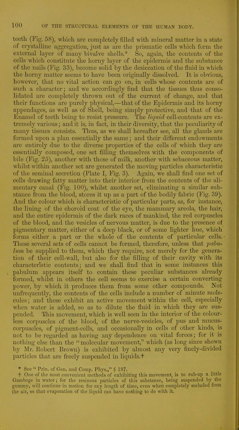 teetli (Fig. 58), which are completely filled with mineral matter in a state of crystalline aggregation, just as are the prismatic cells which form the external layer of many bivalve shells.* So, again, the contents of the cells which constitute the horny layer of the epidermis and the substance of the nails (Fig. 33), become solid by the desiccation of the fluid in which the horny matter seems to have been originally dissolved. It is obvious, however, that no vital action can go on, in cells whose contents are of such a character; and we accordingly find that the tissues thus conso- lidated are completely thrown out of the current of change, and that their functions are purely physical,—that of the Epidermis and its horny appendages, as well as of Shell, being simply protective, and that of the Enamel of teeth being to resist pressure. The liquid cell-contents are ex- tremely various; and it is, in fact, in their diversity, that the peculiarity of many tissues consists. Thus, as we shall hereafter see, all the glands are formed upon a plan essentially the same; and their different endowments are entirely due to the diverse properties of the cells of which they are essentially composed, one set filling themselves with the components of bile (Fig. 25), another with those of milk, another with sebaceous matter, whilst within another set ai*e generated the moving particles characteristic of tlie seminal secretion (Plate I, Fig. 3). Again, we shall find one set of cells drawing fiitty matter into their interior from the contents of the ali- mentary canal (Fig. 100), whilst another set, eliminating a similar sub- stance from the blood, stores it up as a part of the bodily fabric (Fig. 39). And the colour which is characteristic of particular parts, as, for instance, the lining of the choroid coat of the eye, the mammary areola, the hair, and the entire epidermis of the dark races of mankind, the red coi-puscles of the blood, and the vesicles of nervous matter, is due to the presence of pigmentary matter, either of a deep black, or of some lighter hue, which forms either a part or the whole of the contents of particular cells. ■ These several sets of cells cannot be formed, therefore, unless that pahu'- lum be supplied to them, which they require, not merely for the genera- tion of their cell-wall, but also for the filling of their cavity with its characteristic contents; and we shall find that in some instances this , pabulum appears itself to contain these peculiar substances already formed, whilst in others the cell seems to exercise a certain converting power, by which it produces them from some other compounds. Not unfrequently, the contents of the cells include a number of minute mole- cules; and these exhibit an active movement within the cell, especially when water is added, so as to dilute the fluid in which they ai'e sus- pended. This movement, which is well seen in the interior of the colour- less corpuscles of the blood, of the nerve-vesicles, of pus and mucus- coi-puscles, of pigment-cells, and occasionally in cells of other kinds, is not to be regarded as having any dependence on vital forces; for it is nothing else than the molecular movement, which (as long since shown by Mr. Robei't Brown) is exhibited by almost any very finely-divided particles that are freely suspended in liquids, t • See  Prin. of Gen. and Comp. Phys., § 197. f One of the most convenient methods of exhibiting this movement, is to rub-up a little Gamboge in vi^ater; for the resinous particles of this substance, being suspended by the gummy, will continue in motion for any length of time, even when completely secluded from the air, so that evaporation of the liquid can have nothing to do with it.