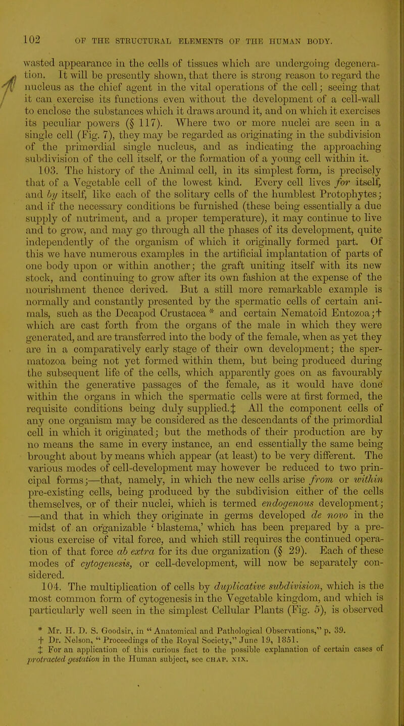 wasted appeai'ance iu the cells of tissues which are undergoing degenera- tion. It will be presently shown, that thei-e is strong reason to regard the nucleus as the chief agent in the vital operations of the cell; seeing that it can exercise its functions even without the development of a cell-wall to enclose the substances which it draws around it, and on which it exercises its peculiar powers (§ 117). Where two or more nuclei are seen in a single cell (Fig. 7), they may be regarded as originating in the subdivision of the primoi'dial single nucleus, and as indicating the approaching subdivision of the cell itself, or the formation of a young cell within it. 103. The history of the Animtil cell, in its simplest form, is precisely that of a Vegetable cell of the lowest kind. Every cell lives for itself, and by itself, like each of the solitaiy cells of the humblest Protophytes; and if the necessary conditions be furnished (these being essentially a due supply of nutriment, and a proper temperature), it may continue to live and to grow, and may go through all the phases of its development, quite independently of the organism of which it originally formed part. Of this wo have numerous examples in the artificial implantation of parts of one body upon or within another; the graft uniting itself with its new stock, and continuing to grow after its own fashion at the expense of the nourishment thence derived. But a still more remarkable example is normally and constantly presented by the spermatic cells of certain ani- mals, such as the Decapod Crustacea* and certain Nematoid Entozoa;t which are cast forth from the organs of the male in which they were genei'ated, and are transferred into the body of the female, when as yet they are in a comparatively early stage of their own development; the sper- matozoa being not yet formed within them, but being produced dm-ing the subsequent life of the cells, which apparently goes on as favourably within the generative passages of the female, as it would have done within the organs in which the spermatic cells were at first formed, the requisite conditions being duly supplied.;}: All the component cells of any one organism may be considered as the descendants of the primordial cell in which it originated; but the methods of their production are by no means the same in every instance, an end essentially the same being brought about by means which appear (at least) to be very different. The various modes of cell-development may however be reduced to two prin- cipal forms;—that, namely, in which the new cells arise from or wWiin pre-existing cells, being produced by the subdivision either of the cells themselves, or of their nuclei, which is termed endogenous development; —and that in which they originate in germs developed de novo in the midst of an organizable ' blastema,' M'hich has been prepared by a pre- vious exercise of vital force, and which still requires the continued opera- tion of that force ah extra for its due organization (§ 29). Each of these modes of cytogenesis, or cell-development, will now be sepai'ately con- sidered. 104. The multiplication of cells by duj^licative subdivision, which is the most common form of cytogenesis in the Vegetable kingdom, and which is particularly well seen in the simplest Cellular Plants (Fig. 5), is observed * Mr. II. D. S. Goodsir, in  Anatomical and Pathological Observations, p. 39. + Dr. Nelson,  Proceedings of the Royal Society, June 19, 1851. J For an application of this curious fact to the possible explanation of certain cases of protractedffestatio7i in the Human subject, see chap. xix.
