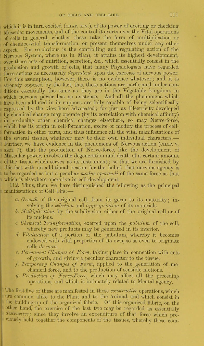 which it is in turn excited (chap, xiv.), of its power of exciting or checking- Muscular movements, and of the control it exerts over the Vital operations of cells in general, whether these take the form of multiplication or of Chemico-vital transformation, or present themselves iinder any other , aspect. For so obvious is the controlling and regulating action of the ^ Nervous System, where (as in Man), it attains its highest development, over those acts of nutrition, secretion, &c., which essentially consist in the production and growth of cells, that many Physiologists have regarded these actions as necessarily de23endent upon the exercise of nervous power, i: For this assumption, however, there is no evidence whatever; and it is - strongly opposed by the fact, that these actions are performed under con- ditions essentially the same as they are in the Vegetable kingdom, in i which nervous power has no existence. And all the phenomena which i have been adduced in its support, are fully capable of being scientifically t expressed by the view here advocated; for just as Electricity developed by chemical change may operate (by its correlation with chemical atfinity) in producing other chemical changes elsewhere, so may Nei-ve-force, . which has its origin in cell-formation, excite or modify the process of cell- t formation in other parts, and thus influence all the vital manifestations of • the several tissues, whatever may be their own individual characters.— : Fm*ther, we have evidence in the phenomena of Nervous action (chap. v. - SECT. 7), that the production of Nerve-force, like the development of  Muscular power, involves the degeneration and death of a certain amount of the tissue which serves as its instrument; so that we are furnished by t this fact with an additional reason for the belief, that nervous agency is jt to be regarded as but a peculiar modus operandi of the same force as that » which is elsewhere operative in cell-development. 112. Thus, then, we have distinguished thd fellowing as the principal r manifestations of Cell-Life:— a. Growth of the original cell, from its germ to its maturity; in- volving the selection and ap2Jro2:)riation of its materials. h. Midtiplication, by the subdivision either of the original cell or of its nucleus. c. Chemical Transformation, exerted upon the pabulum of the cell, whereby new products may be generated in its interior. d. Vitalization of a portion of the pabulum, whereby it becomes endowed with vital properties of its own, so as even to originate cells de novo. e. Permanent Changes of Form, taking place in connection with acts of gi'owth, and giving a peculiar character to the tissue. /. Temporary Changes of Form, applied to the generation of me- chanical force, and to the production of sensible motions. g. Production of Nerve-Force, which may affect all the preceding operations, and which is intimately related to Mental agency. The first five of these are manifested in those constructive operations, which are common alike to the Plant and to the Animal, and which consist in the building-up of the organized fabric. Of this organized fabric, on the other hand, the exercise of the last two may be regarded as essentially destructive; since they involve an expenditure of that force which pre- viously held together the components of the tissues, whereby these com-