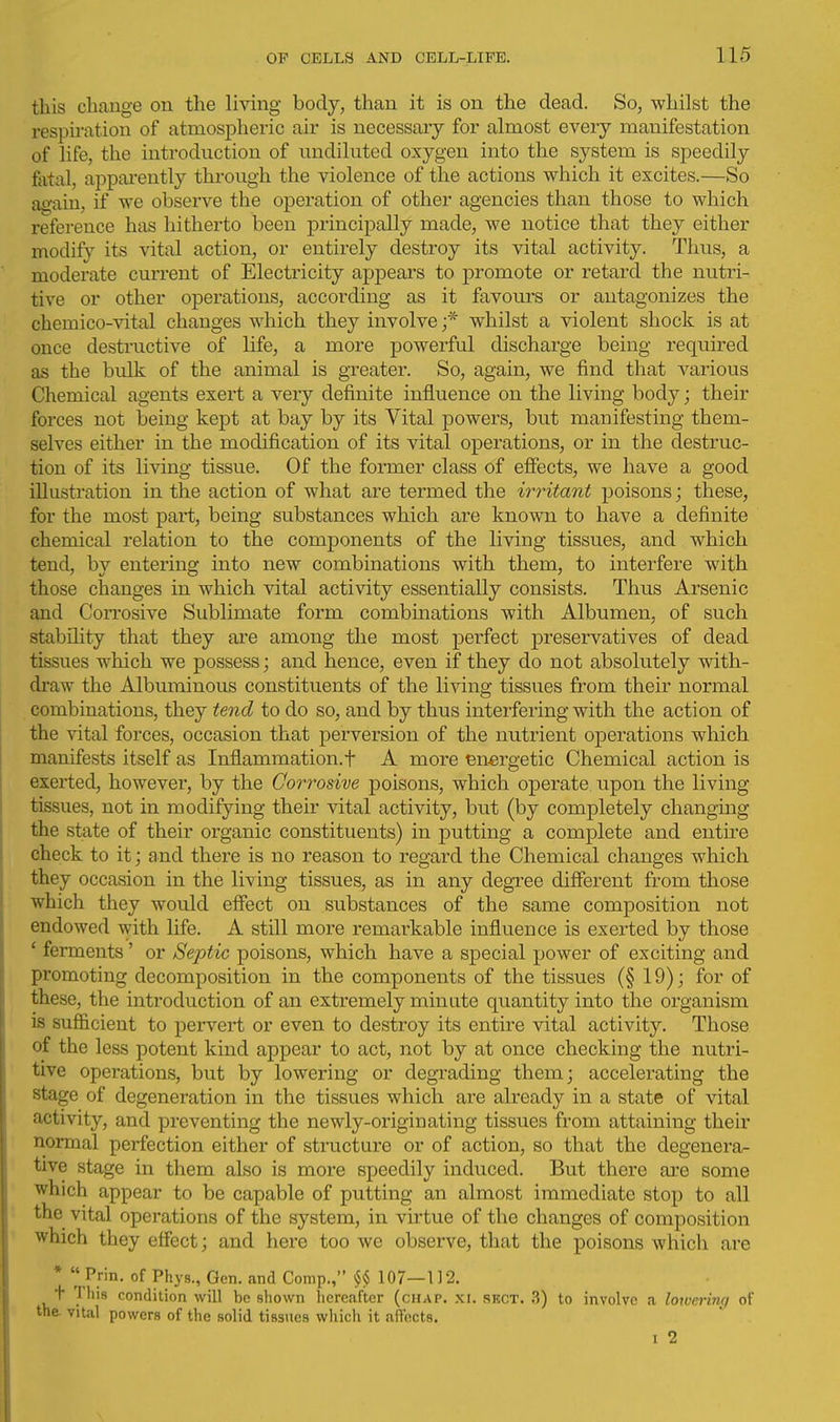 this change on the living body, than it is on the dead. So, whilst the respiration of atmospheric air is necessary for almost every manifestation of life, the introduction of undiluted oxygen into the system is speedily fatal, appai-ently through the violence of the actions which it excites.—So ag'ain, if we observe the operation of other agencies than those to which reference has hitherto been principally made, we notice that they either modify its vital action, or entirely destroy its vital activity. Thus, a moderate current of Electricity appeal's to promote or retard the nutri- tive or other operations, according as it favours or antagonizes the chemico-vital changes which they involve ;* whilst a violent shock is at once destructive of life, a more powerful discharge being required as the bulk of the animal is greater. So, again, we find that various Chemical agents exert a very definite influence on the living body; their forces not being kept at bay by its Vital powers, but manifesting them- selves either in the modification of its vital operations, or in the destruc- tion of its living tissue. Of the former class of efiects, we have a good illustration in the action of what are termed the irritant poisons; these, for the most part, being substances which are known to have a definite chemical relation to the components of the living tissues, and which tend, by entering into new combinations with them, to interfere with those changes in which vital activity essentially consists. Thus Arsenic and Corrosive Sublimate form combinations with Albumen, of such stability that they are among the most perfect preservatives of dead tissues which we possess; and hence, even if they do not absolutely with- draw the Albuminous constituents of the living tissues from their normal combinations, they tend to do so, and by thus interfering with the action of the vital forces, occasion that perversion of the nutrient operations which manifests itself as Inflammation.f A more energetic Chemical action is exerted, however, by the Corrosive poisons, which operate upon the living tissues, not in modifying their vital activity, but (by completely changing the state of their organic constituents) in putting a complete and entire check to it; and there is no reason to regard the Chemical changes which they occasion in the li^'ing tissues, as in any degree different from those which they would effect on substances of the same composition not endowed with life. A still more remarkable influence is exerted by those ' ferments' or Septic poisons, which have a special power of exciting and promoting decomposition in the components of the tissues (§ 19); for of these, the introduction of an extremely minute quantity into the organism is sufficient to peiwert or even to destroy its entire vital activity. Those of the less potent kind appear to act, not by at once checking the nutri- tive operations, but by lowering or degrading them; accelerating the stage of degeneration in the tissues which are already in a state of vital activity, and preventing the newly-originating tissues from attaining their normal perfection either of structure or of action, so that the degenera- tive stage in them also is more speedily induced. But there ai'e some which appear to be capable of putting an almost immediate stop to all the vital operations of the system, in virtue of the changes of composition which they effect; and here too we observe, that the poisons which are *  Prin. of Phys., Gen. and Comp., 107—112. t This condition will be shown liercafter (chap. xi. skct. 3) to involve a lotvcrinq of the. vital powers of the solid tissues which it affects. I 2