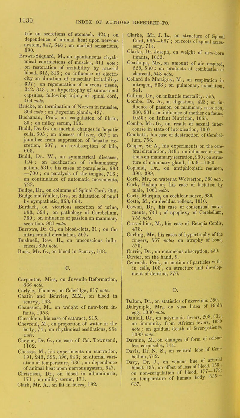 trie on secretions of stomach, 424 ; on dependence of animal heat upon nerrous system, 647, ()48 ; on morbid sensations, 890. Brown-Sequard, M., on spontaneous rhyth- mical contractions of muscles, 311 note; on restoration of irritability by arterial blood, 315, 316 ; on influence of electri- city on duration of muscular irritability, 327; on regeneration of nervous tissue, 342, 343 ; on hypertrophy of supra-renal capsules, following injury of spinal cord, 464 note. Briicke, on termination of Nerves in muscles, 304 note ; on Peyerian glands, 437. Buchanan, Prof., on coagulation of fibrin, 30 ; on milky serum, 156. Budd, Dr. G., on morbid changes in hepatic cells, 605 ; on abscess of liver, 607 ; on jaundice from suppression of hepatic ex- cretion, 607 ; on re-absorption of bile, 608. Budd, Dr. W., on symmetrical diseases, 194 ; on localization of inflammatory action, 581; his cases of paraplegia, 698 —700 ; on paralysis of the tongue, 716 ; on continuance of automatic movements, 722. Budge, Dr., on columns of Spinal Cord, 695. Budge and Waller, Drs., on dilatation of pupil hy sympathetic, 863, 864. Burdach, on vicarious secretion of urine, 593, 594; on pathology of Cerebellum, 760 ; on influence of passion on mammary secretion, 981 7iote. Burrows, Dr. G., on blood-clots, 31 ; on the intra-cranial circulation, 507. Bushnell, Rev. H., on unconscious influ- ences, 820 7iote. Busk, Mr. G., on blood in Scurvy, 168. Carpenter, Miss, on Juvenile Reformation, 866 note. Carlyle, Thomas, on Coleridge, 817 note. Chatin and Bouvier, MM., on blood in scurvy, 168. Chaussier, M., on weight of new-bom in- fants, 1053. Cheselden, his case of cataract, 915. Chevreul, M., on proportion of water in the body, 74 ; on rhythmical oscillations, 954 note. Cheyne, Dr. G., on case of Col. Townsend, 1102. Chossat, M., his experiments on starvation, 191, 248, 395, 396, 643; on diurnal vari- ation of temperature, 636 ; on dependence of .animal heat upon nervous system, 647. Christison, Dr., on blood in albuminuria, 171 ; on milky serum, 171. Clark, Mr. A., on fat in faeces, 192. Clarke, Mr. J. L., on structure of Spinal Cord, 685—687 ; on roots of spinal acces- sory, 714. Clarke, Dr. Joseph, on weight of new-born infants, 1053. Coathupe, Mr., on amount of air respired 529, 530 ; on products of combustion of charcoal, 543 note. Collard de Martigny, M., on respiration in nitrogen, 538 ; on pulmonary exhalation, 541. Collins, Dr., on infantile mortality, 555. Combe, Dr. A., on digestion, 423; on in- fluence of passion on mammary secretion, 980, 981; on influence of mother on foetus, 1050 ; on Infant Nutrition, 1065. Combe, Mr. G., on result of sexual inter- course in state of intoxication, 1007. Combetti, his case of destruction of Cerebel- lum, 756. Cooper, Sir A., his experiments on the cere- bral circulation, 348 ; on influence of emo- tions on mammary secretion, 980; on struc- ture of mammary gland, 1058—1060. Copland, Dr., on antiphlogistic regimen, 398, 399. Corfe, Mr., on water at Wolverton, 390 note. Cork, Bishop of, his case of lactation by male, 1061 note. Corti, Marquis, on cochlear nerve, 930. Coste, M., on decidua reflexa, 1010. Cowan, Dr., his case of consensual move- ments, 741 ; of apoplexy of Cerebellum, 755 note. Cruveilhier, M., his case of Ectopia Cordis, 478. Curling, Mr., his cases of hypertrophy of the fingers, 567 note; on atrophy of bone, 570. Currie, Dr., on cutaneous absorption, 450. Cuvier, on the hand, 9. Czermak, Prof., on motion of particles with- in cells, 108 ; on structure and develop- ment of dentine, 276. D. Dalton, Dr., on statistics of excretion, 590.^ Dalrymple, Mr., on vasa lutea of Bird's egg, 1030 note. Daniell, Dr., on adynamic fevers, 208, 63:.; on immunity from African fevers, 1080 ?ioto; on gradual death of fever-patients, 1099 note. Davaine, M., on changes of form of colour- less corpuscles, 144. Davis, Dr. N. S., on central lobe of tere- bellum, 762. . , Davy, Dr. J., on venous hue of arterial blood, 135; on effect of loss of bloml, Uo^y on non-coagulation of blood, on temperature of human body. 6do- 637.