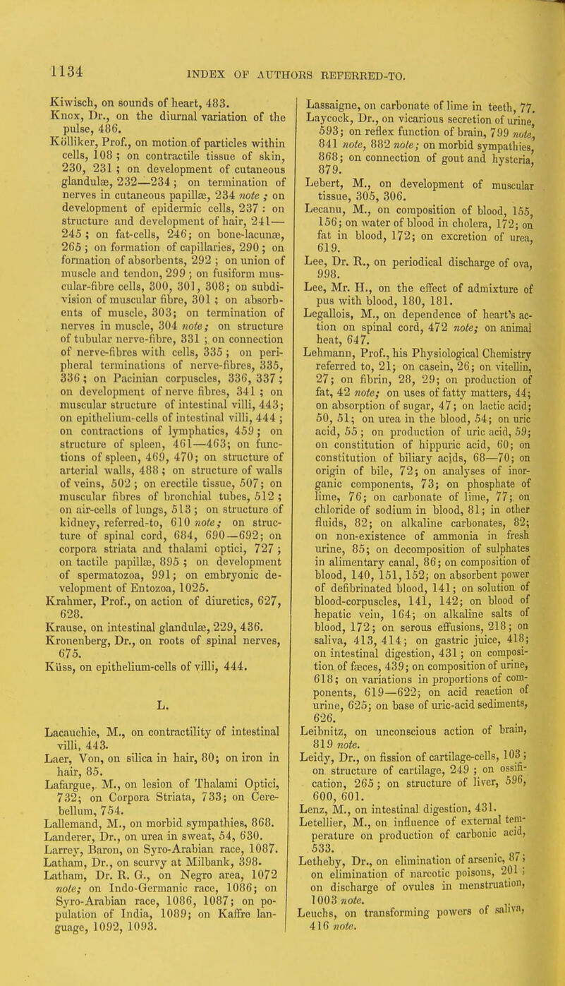 Kiwisch, on sounds of heart, 483. Knox, Dr., on the diurnal variation of the pulse, 486. Kolliker, Prof., on motion of particles within cells, 108; on contractile tissue of skin, 230, 231 ; on development of cutaneous glandulae, 232—234 ; on termination of nerves in cutaneous papillae, 234 note ; on development of epidermic cells, 237 : on structure and development of hair, 241— 245 ; on fat-cells, 246; on bone-lacunae, 265 ; on formation of capillaries, 290; on formation of absorbents, 292 ; on union of muscle and tendon, 299 ; on fusiform mus- cular-fibre cells, 300, 301, 308; on subdi- vision of muscular fibre, 301 ; on absorb- ents of muscle, 303; on termination of nerves in muscle, 304 note; on structure of tubular nerve-fibre, 331 ; on connection of nervc-fibrcs with cells, 335 ; on peri- pheral terminations of nerve-fibres, 335, 336; on Pacinitin corpuscles, 336, 337; on development of nerve fibres, 341 ; on muscular structure of intestinal villi, 443; on epithclium-celis of intestinal villi, 444 ; on contractions of lymphatics, 459; on structure of spleen, 461—463; on func- tions of spleen, 469, 470; on structure of arterial walls, 488 ; on structure of walls of veins, 502 ; on erectile tissue, 507; on muscular fibres of bronchial tubes, 512 ; on air-cells of lungs, 513 ; on structure of kidney, referred-to, 610 7iote; on struc- ture of spinal cord, 684, 690—692; on corpora striata and thalami optici, 727; on tactile papillas, 895 ; on development of spermatozoa, 991; on embryonic de- velopment of Entozoa, 1025. Krahmer, Prof., on action of diuretics, 627, 628. Krause, on intestinal glandulce, 229, 436. Kronenberg, Dr., on roots of spinal nerves, 675. Kiiss, on epithelium-ceUs of villi, 444. L. Lacauchie, M., on contractility of intestinal villi. 443. Laer, Von, on silica in hair, 80; on iron in hair, 85. Lafargue, M., on lesion of Thalami Optici, 7.S2; on Corpora Striata, 733; on Cere- bellum, 754. Lallcmand, M., on morbid sympathies, 868. Landerer, Dr., on urea in sweat, 54, 630, Larrey, Baron, on Syro-Arabian race, 1087. Latham, Dr., on scurvy at Milbank, 398. L<itham, Dr. R. G., on Negro area, 1072 note; on Indo-Germanic race, 1086; on Syro-Arabian race, 1086, 1087; on po- pulation of India, 1089; on Kaffre lan- guage, 1092, 1093. Lassaigne, on carbonate of lime in teeth, 77. Laycock, Dr., on vicarious secretion of urine 593; on reflex function of brain, 799 note, 841 note, 882 note; on morbid sympathies, 868; on connection of gout and hysteria 879. ' Lebcrt, M., on development of muscular tissue, 305, 306. Lecanu, M., on composition of blood, 155, 156; on water of blood in cholera, 172; on fat in blood, 172; on excretion of urea, 619. ' Lee, Dr. R., on periodical discharge of ova, 998. Lee, Mr. H., on the effect of admixture of pus with blood, 180, 181. Legallois, M., on dependence of heart's ac- tion on spinal cord, 472 note; on animal heat, 647. Lehmann, Prof., his Physiological Chemistry referred to, 21; on casein, 26; on vitellin, 27; on fibrin, 28, 29; on production of fat, 42 note; on uses of fatty matters, 44; on absorption of sugar, 47; on lactic acid; 50, 51; on urea in the blood, 54; on uric acid, 55 ; on production of uric acid, 59; on constitution of hippuric acid, 60; on constitution of biliary acids, 68—70; on origin of bile, 72; on analyses of inor- ganic components, 73; on phosphate of lime, 76; on carbonate of lime, 77;. on chloride of sodium in blood, 81; in other fluids, 82; on alkaline carbonates, 82; on non-existence of ammonia in fresh urine, 85; on decomposition of sulphates in alimentary canal, 86; on composition of blood, 140, 151, 152; on absorbent power of defibrinated blood, 141; on solution of blood-corpuscles, 141, 142; on blood of hepatic vein, 164; on alkaline salts of blood, 172; on serous eflFusions, 218; on saliva, 413,414; on gastric juice, 418; on intestinal digestion, 431; on composi- tion of fceces, 439; on composition of urine, 618; on variations in proportions of com- ponents, 619—622; on acid reaction of urine, 625; on base of uric-acid sediments, 626. Leibnitz, on unconscious action of brain, 819 note. Leidy, Dr., on fission of cartil.age-cells, 103; on structure of cartilage, 249 ; on ossifi- cation, 265; on structure of liver, 596, 600, 601. Lenz, M., on intestinal digestion, 431. Letellier, M., on influence of external tem- perature on production of carbonic acid, 533. . Letheby, Dr., on elimination of arsenic, »/; on elimination of narcotic poisons, 201 ; on discharge of ovules in menstniation, 1003 wofc. Leuchs, on transforming powers of sahvn, 416 note.